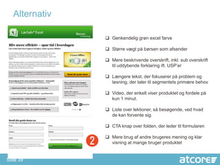Alternativ

                Genkendelig grøn excel farve

                Større vægt på børsen som afsender

                Mere beskrivende overskrift, inkl. sub overskrift
                 til uddybende forklaring ift. USP’er

                Længere tekst, der fokuserer på problem og
                 løsning, der taler til segmentets primære behov

                Video, der enkelt viser produktet og fordele på
                 kun 1 minut.

                Liste over lektioner, så besøgende, ved hvad
                 de kan forvente sig.

                CTA knap over folden, der leder til formularen

                Mere brug af andre brugeres mening og klar
                 visning at mange bruger produktet


Side 39
 