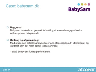 Case: babysam.dk




    Baggrund:
     Babysam ønskede en generel forbedring af konverteringsgraden for
     webshoppen - babysam.dk.

    Omfang og afgrænsning:
     Med afsæt i en adfærdsanalyse blev “one-step-check-out” identificeret og
     vurderet som det mest oplagt indsatsområde

          – altså check-out-funnel performance.




Side 44
 