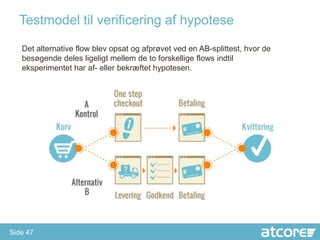 Testmodel til verificering af hypotese

   Det alternative flow blev opsat og afprøvet ved en AB-splittest, hvor de
   besøgende deles ligeligt mellem de to forskellige flows indtil
   eksperimentet har af- eller bekræftet hypotesen.




Side 47
 