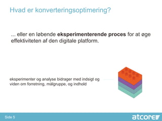Hvad er konverteringsoptimering?


   ... eller en løbende eksperimenterende proces for at øge
   effektiviteten af den digitale platform.




  eksperimenter og analyse bidrager med indsigt og
  viden om forretning, målgruppe, og indhold




Side 5
 