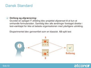 Dansk Standard


    Omfang og afgrænsning:
     Grundet en optaget IT afdeling blev projektet afgrænset til at kun at
     omhandle formularsiden. Samtidig blev alle ændringer foretaget direkte i
     test-værktøjet for ikke at belaste organisationen med yderligere udvikling.

          Eksperimentet blev gennemført som en klassisk AB-split test




Side 53
 