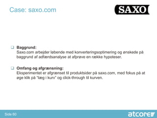 Case: saxo.com




    Baggrund:
     Saxo.com arbejder løbende med konverteringsoptimering og ønskede på
     baggrund af adfærdsanalyse at afprøve en række hypoteser.

    Omfang og afgrænsning:
     Eksperimentet er afgrænset til produktsider på saxo.com, med fokus på at
     øge klik på “læg i kurv” og click-through til kurven.




Side 60
 