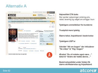 Alternativ A
                 Højrestillet CTA boks
                 Der samler oplysninger omkring pris,
                 rabat, levering og valget om at ligge i kurv

                 Tydeligere anmeldelser fra kunderne

                 Trustpilot mere tydelig

                 Større tekst, linjeafstand i beskrivelse

                 Tydeligere USP’er

                 Udvidet “Alt om bogen” der inkluderer
                 “Se video” & “Kig i bogen”

                 Ændret “Du vil måske også være…”
                 tekst til “Andre der købte denne…”

                 Beskrivelsesfeltet under folden fik
                 større skriftstørrelse og linjeafstand


Side 62
 