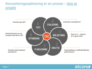 Konverteringsoptimering er en proces – ikke et
  projekt


           Hvordan går det?            Hvad blev resultaterne?




  Hvad skal laves om og                          Hvor er vi – og hvor
  hvordan skal det se ud?                        vil vi gerne hen?




     Hvordan skal indsatsen             Hvad skyldes en utilfredsstillende
     prioriteres?                       performance?




Side 7
 