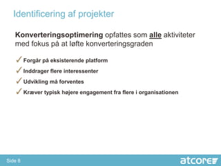 Identificering af projekter

   Konverteringsoptimering opfattes som alle aktiviteter
   med fokus på at løfte konverteringsgraden

   ✓Forgår på eksisterende platform
   ✓Inddrager flere interessenter
   ✓Udvikling må forventes
   ✓Kræver typisk højere engagement fra flere i organisationen




Side 8
 