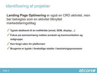 Identificering af projekter

   Landing Page Optimering er også en CRO aktivitet, men
   bør betragtes som en aktivitet tilknyttet
   markedsføringstiltag

   ✓Typisk dedikeret til én trafikkilde (email, SEM, display ...)
   ✓Fokus på sammenhæng mellem produkt og kommunikation og
         målgruppe
   ✓Kan forgå uden for platformen
   ✓Brugerne er typisk i forskellige stadier i beslutningsprocessen




Side 9
 