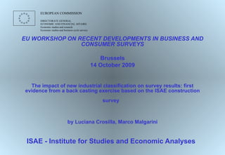 EU WORKSHOP ON RECENT DEVELOPMENTS IN BUSINESS AND CONSUMER SURVEYS Brussels 14 October 2009 The impact of new industrial classification on survey results: first evidence from a back casting exercise based on the ISAE construction survey   by Luciana Crosilla, Marco Malgarini ISAE - Institute for Studies and Economic Analyses   EUROPEAN COMMISSION  DIRECTORATE GENERAL ECONOMIC AND FINANCIAL AFFAIRS Economic studies and research Economic studies and business cycle surveys 