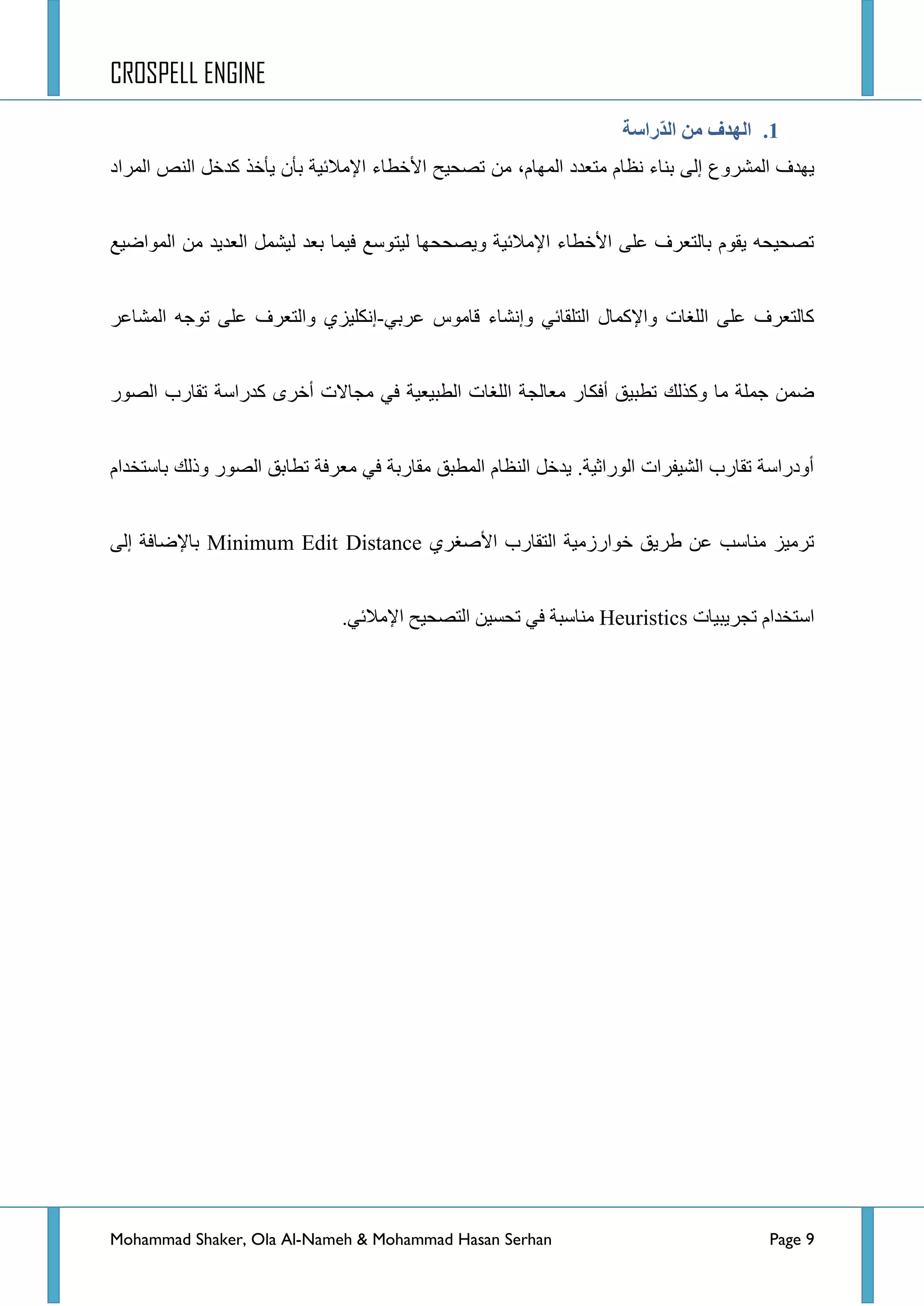 CROSPELL ENGINE
Mohammad Shaker, Ola Al-Nameh & Mohammad Hasan Serhan Page 9
1.‫ّراطخ‬‫ذ‬‫ان‬ ‫ين‬ ‫انهذف‬
‫جٌّششٚع‬ ‫٠ٙذف‬،َ‫جٌّٙح‬ ‫ِطؼذد‬ َ‫ٔظح‬ ‫ذٕحء‬ ٌٝ‫ئ‬ِٓ‫جٌّشجد‬ ‫جٌٕض‬ ً‫وذخ‬ ‫٠أخز‬ ْ‫ذأ‬ ‫ج٦ِالت١س‬ ‫ج٤خطحء‬ ‫ضظك١ف‬
‫ٚ٠ظككٙح‬ ‫ج٦ِالت١س‬ ‫ج٤خطحء‬ ٍٝ‫ػ‬ ‫ذحٌطؼشف‬ َٛ‫٠م‬ ٗ‫ضظك١ك‬‫ٌ١ط‬‫جٌّٛجػ١غ‬ ِٓ ‫جٌؼذ٠ذ‬ ًّ‫ٌ١ش‬ ‫ذؼذ‬ ‫ف١ّح‬ ‫ٛعغ‬
ٟ‫ػشذ‬ ‫لحِٛط‬ ‫ٚئٔشحء‬ ٟ‫جٌطٍمحت‬ ‫ٚج٦وّحي‬ ‫جٌٍغحش‬ ٍٝ‫ػ‬ ‫وحٌطؼشف‬-‫جٌّشحػش‬ ٗ‫ضٛؾ‬ ٍٝ‫ػ‬ ‫ٚجٌطؼشف‬ ٞ‫ئٔىٍ١ض‬
‫أفى‬ ‫ضطر١ك‬ ‫ٚوزٌه‬ ‫ِح‬ ‫ؾٍّس‬ ّٓ‫ػ‬‫جٌظٛس‬ ‫ضمحسخ‬ ‫وذسجعس‬ ٜ‫أخش‬ ‫ِؿحالش‬ ٟ‫ف‬ ‫جٌطر١ؼ١س‬ ‫جٌٍغحش‬ ‫ِؼحٌؿس‬ ‫حس‬
َ‫ذحعطخذج‬ ‫ٚرٌه‬ ‫جٌظٛس‬ ‫ضطحذك‬ ‫ِؼشفس‬ ٟ‫ف‬ ‫ِمحسذس‬ ‫جٌّطرك‬ َ‫جٌٕظح‬ ً‫٠ذخ‬ .‫جٌٛسجغ١س‬ ‫جٌش١فشجش‬ ‫ضمحسخ‬ ‫أٚدسجعس‬
ٞ‫ج٤طغش‬ ‫جٌطمحسخ‬ ‫خٛجسصِ١س‬ ‫ؽش٠ك‬ ٓ‫ػ‬ ‫ِٕحعد‬ ‫ضشِ١ض‬Minimum Edit Distanceٌٝ‫ئ‬ ‫ذح٦ػحفس‬
‫ضؿش٠ر١حش‬ َ‫جعطخذج‬Heuristics.ٟ‫ج٦ِالت‬ ‫جٌطظك١ف‬ ٓ١‫ضكغ‬ ٟ‫ف‬ ‫ِٕحعرس‬
 