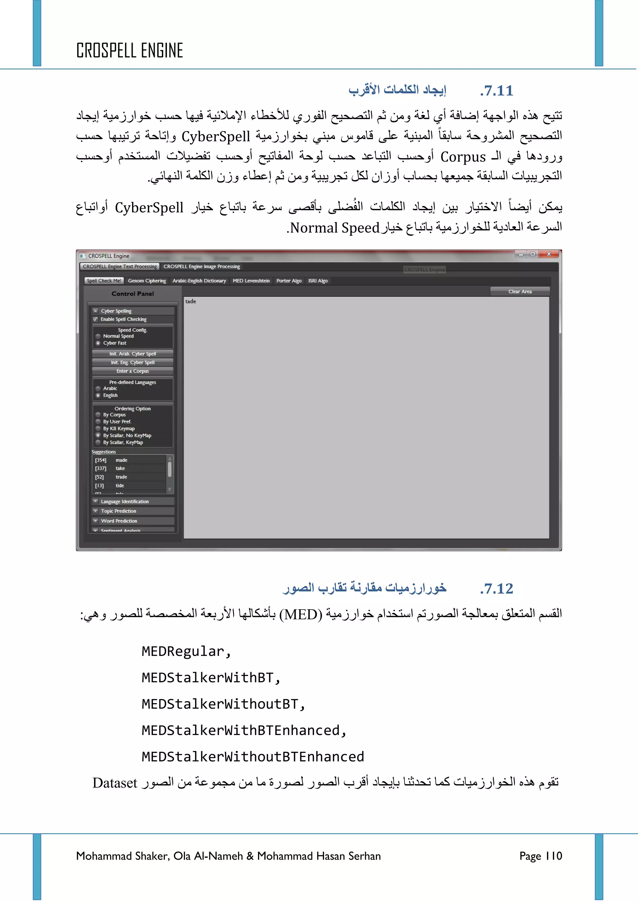 CROSPELL ENGINE
Mohammad Shaker, Ola Al-Nameh & Mohammad Hasan Serhan Page 110
6....‫األلزة‬ ‫انكهًبد‬ ‫إَجبد‬
ٛ‫جٌف‬ ‫جٌطظك١ف‬ ُ‫غ‬ ِٓٚ ‫ٌغس‬ ٞ‫أ‬ ‫ئػحفس‬ ‫جٌٛجؾٙس‬ ٖ‫٘ز‬ ‫ضط١ف‬‫ئ٠ؿحد‬ ‫خٛجسصِ١س‬ ‫قغد‬ ‫ف١ٙح‬ ‫ج٦ِالت١س‬ ‫ٌ٥خطحء‬ ٞ‫س‬
‫ذخٛجسصِ١س‬ ٟٕ‫ِر‬ ‫لحِٛط‬ ٍٝ‫ػ‬ ‫جٌّرٕ١س‬ ‫عحذمح‬ ‫جٌّششٚقس‬ ‫جٌطظك١ف‬CyberSpell‫قغد‬ ‫ضشض١رٙح‬ ‫ٚئضحقس‬
‫جٌـ‬ ٟ‫ف‬ ‫ٚسٚد٘ح‬Corpus‫أٚقغد‬ َ‫جٌّغطخذ‬ ‫ضفؼ١الش‬ ‫أٚقغد‬ ‫جٌّفحض١ف‬ ‫ٌٛقس‬ ‫قغد‬ ‫جٌطرحػذ‬ ‫أٚقغد‬
ً‫ٌى‬ ْ‫أٚصج‬ ‫ذكغحخ‬ ‫ؾّ١ؼٙح‬ ‫جٌغحذمس‬ ‫جٌطؿش٠ر١حش‬.ٟ‫جٌٕٙحت‬ ‫جٌىٍّس‬ ْ‫ٚص‬ ‫ئػطحء‬ ُ‫غ‬ ِٓٚ ‫ضؿش٠ر١س‬
‫خ١حس‬ ‫ذحضرحع‬ ‫عشػس‬ ٝ‫ذألظ‬ ٍٝ‫ؼ‬ُ‫ف‬ٌ‫ج‬ ‫جٌىٍّحش‬ ‫ئ٠ؿحد‬ ٓ١‫ذ‬ ‫جالخط١حس‬ ‫أ٠ؼح‬ ٓ‫٠ّى‬CyberSpell‫أٚجضرحع‬
‫خ١حس‬ ‫ذحضرحع‬ ‫ٌٍخٛجسصِ١س‬ ‫جٌؼحد٠س‬ ‫جٌغشػس‬Normal Speed.
6..7.‫انظىر‬ ‫تمبرة‬ ‫يمبرنخ‬ ‫خىرارسيُبد‬
ِ‫خٛجسص‬ َ‫جعطخذج‬ ُ‫جٌظٛسض‬ ‫ذّؼحٌؿس‬ ‫جٌّطؼٍك‬ ُ‫جٌمغ‬( ‫١س‬MED):ٟ٘ٚ ‫ٌٍظٛس‬ ‫جٌّخظظس‬ ‫ج٤سذؼس‬ ‫ذأشىحٌٙح‬
MEDRegular,
MEDStalkerWithBT,
MEDStalkerWithoutBT,
MEDStalkerWithBTEnhanced,
MEDStalkerWithoutBTEnhanced
‫ِح‬ ‫ٌظٛسز‬ ‫جٌظٛس‬ ‫ألشخ‬ ‫ذا٠ؿحد‬ ‫ضكذغٕح‬ ‫وّح‬ ‫جٌخٛجسصِ١حش‬ ٖ‫٘ز‬ َٛ‫ضم‬ِِٓٓ ‫ِؿّٛػس‬‫جٌظٛس‬Dataset
 