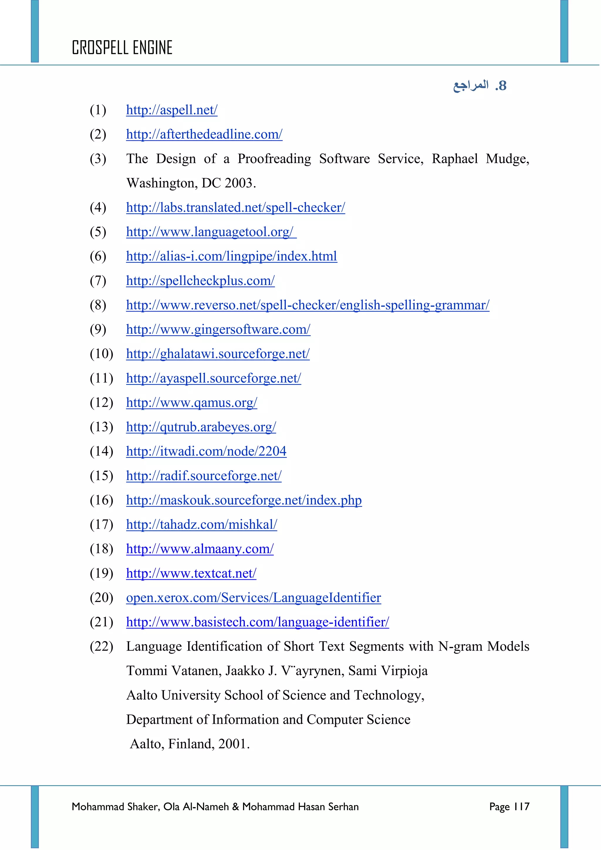 CROSPELL ENGINE
Mohammad Shaker, Ola Al-Nameh & Mohammad Hasan Serhan Page 117
6.‫انًزاجغ‬
(1) http://aspell.net/
(2) http://afterthedeadline.com/
(3) The Design of a Proofreading Software Service, Raphael Mudge,
Washington, DC 2003.
(4) http://labs.translated.net/spell-checker/
(5) http://www.languagetool.org/
(6) http://alias-i.com/lingpipe/index.html
(7) http://spellcheckplus.com/
(8) http://www.reverso.net/spell-checker/english-spelling-grammar/
(9) http://www.gingersoftware.com/
(10) http://ghalatawi.sourceforge.net/
(11) http://ayaspell.sourceforge.net/
(12) http://www.qamus.org/
(13) http://qutrub.arabeyes.org/
(14) http://itwadi.com/node/2204
(15) http://radif.sourceforge.net/
(16) http://maskouk.sourceforge.net/index.php
(17) http://tahadz.com/mishkal/
(18) http://www.almaany.com/
(19) http://www.textcat.net/
(20) open.xerox.com/Services/LanguageIdentifier
(21) http://www.basistech.com/language-identifier/
(22) Language Identification of Short Text Segments with N-gram Models
Tommi Vatanen, Jaakko J. V¨ayrynen, Sami Virpioja
Aalto University School of Science and Technology,
Department of Information and Computer Science
Aalto, Finland, 2001.
 