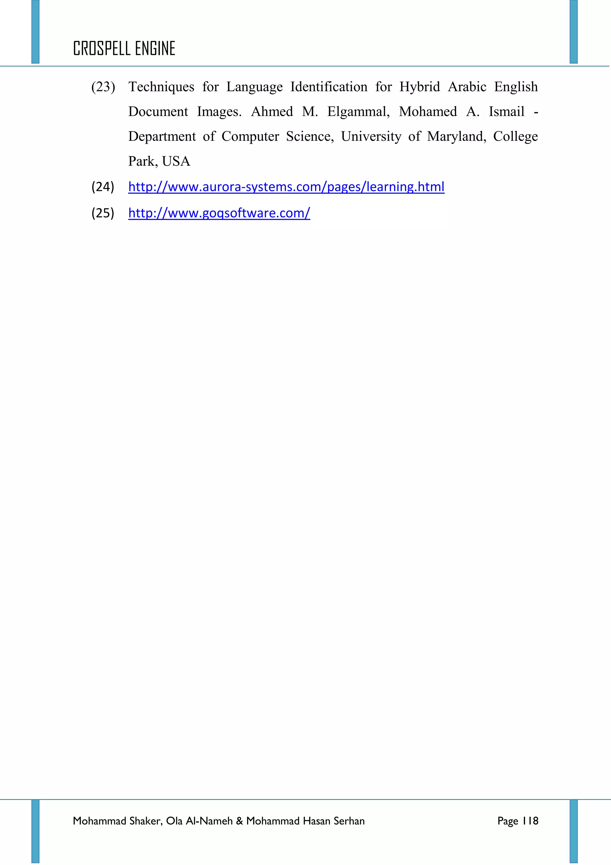 CROSPELL ENGINE
Mohammad Shaker, Ola Al-Nameh & Mohammad Hasan Serhan Page 118
(23) Techniques for Language Identification for Hybrid Arabic English
Document Images. Ahmed M. Elgammal, Mohamed A. Ismail -
Department of Computer Science, University of Maryland, College
Park, USA
(24) http://www.aurora-systems.com/pages/learning.html
(25) http://www.goqsoftware.com/
 