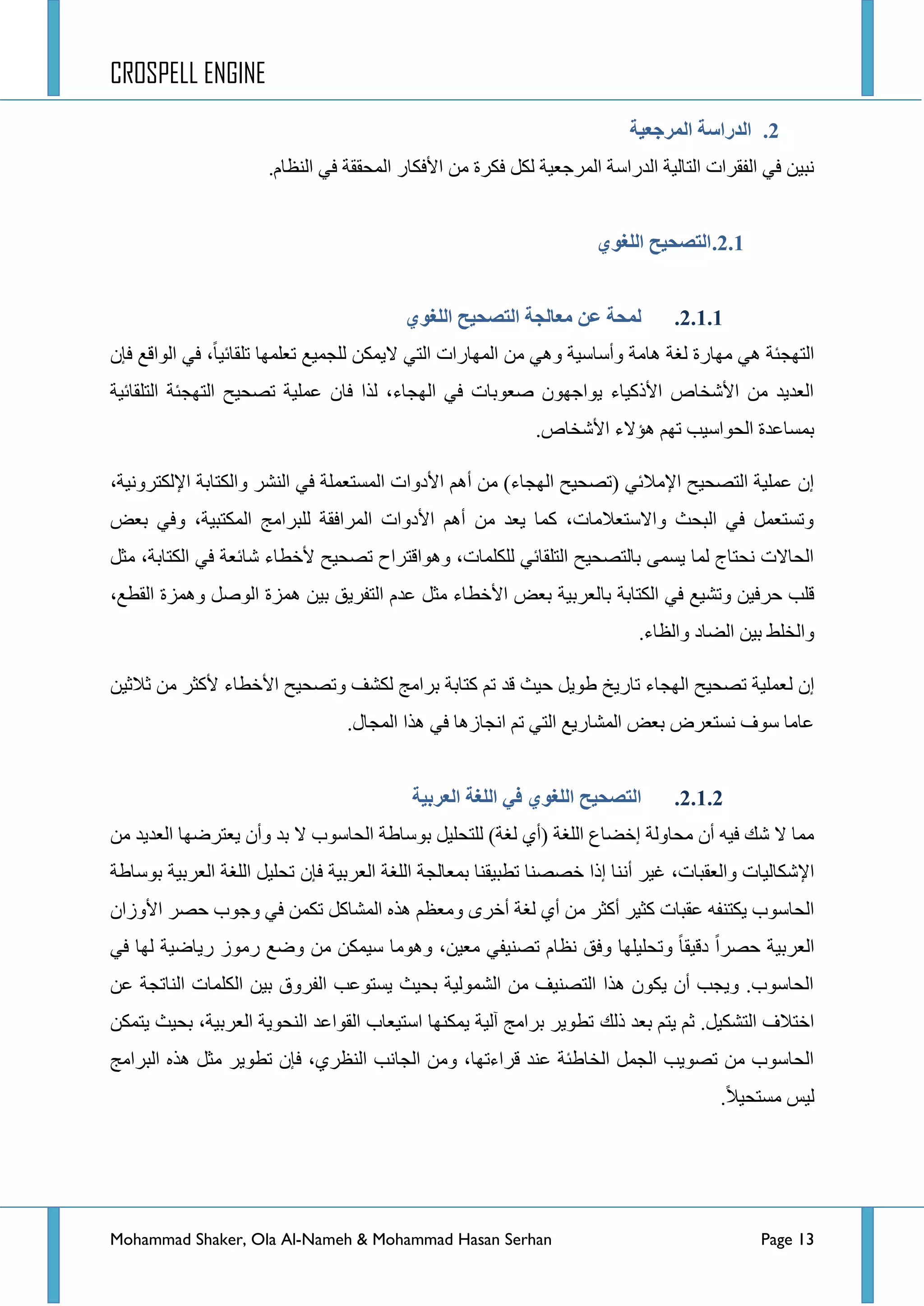 CROSPELL ENGINE
Mohammad Shaker, Ola Al-Nameh & Mohammad Hasan Serhan Page 13
2.‫انًزجؼُخ‬ ‫انذراطخ‬
.َ‫جٌٕظح‬ ٟ‫ف‬ ‫جٌّكممس‬ ‫ج٤فىحس‬ ِٓ ‫فىشز‬ ً‫ٌى‬ ‫جٌّشؾؼ١س‬ ‫جٌذسجعس‬ ‫جٌطحٌ١س‬ ‫جٌفمشجش‬ ٟ‫ف‬ ٓ١‫ٔر‬
2.1.ٌ‫انهغى‬ ‫انتظحُح‬
2.1.1.‫ػن‬ ‫نًحخ‬ٌ‫انهغى‬ ‫انتظحُح‬ ‫يؼبنجخ‬
‫٘حِس‬ ‫ٌغس‬ ‫ِٙحسز‬ ٟ٘ ‫جٌطٙؿثس‬‫ضٍمحت١ح‬ ‫ضؼٍّٙح‬ ‫ٌٍؿّ١غ‬ ٓ‫ال٠ّى‬ ٟ‫جٌط‬ ‫جٌّٙحسجش‬ ِٓ ٟ٘ٚ ‫ٚأعحع١س‬،‫ف‬ ‫جٌٛجلغ‬ ٟ‫ف‬‫ا‬ْ
‫جٌطٍمحت١س‬ ‫جٌطٙؿثس‬ ‫ضظك١ف‬ ‫ػٍّ١س‬ ْ‫فح‬ ‫ٌزج‬ ،‫جٌٙؿحء‬ ٟ‫ف‬ ‫طؼٛذحش‬ ْٛٙ‫٠ٛجؾ‬ ‫ج٤رو١حء‬ ‫ج٤شخحص‬ ِٓ ‫جٌؼذ٠ذ‬
.‫ج٤شخحص‬ ‫٘إالء‬ ُٙ‫ض‬ ‫جٌكٛجع١د‬ ‫ذّغحػذز‬
‫ج٤دٚج‬ ُ٘‫أ‬ ِٓ )‫جٌٙؿحء‬ ‫(ضظك١ف‬ ٟ‫ج٦ِالت‬ ‫جٌطظك١ف‬ ‫ػٍّ١س‬ ْ‫ئ‬،‫ج٦ٌىطشٚٔ١س‬ ‫ٚجٌىطحذس‬ ‫جٌٕشش‬ ٟ‫ف‬ ‫جٌّغطؼٍّس‬ ‫ش‬
‫ذؼغ‬ ٟ‫ٚف‬ ،‫جٌّىطر١س‬ ‫ٌٍرشجِؽ‬ ‫جٌّشجفمس‬ ‫ج٤دٚجش‬ ُ٘‫أ‬ ِٓ ‫٠ؼذ‬ ‫وّح‬ ،‫ٚجالعطؼالِحش‬ ‫جٌركع‬ ٟ‫ف‬ ًّ‫ٚضغطؼ‬
ً‫ِػ‬ ،‫جٌىطحذس‬ ٟ‫ف‬ ‫شحتؼس‬ ‫٤خطحء‬ ‫ضظك١ف‬ ‫ٚ٘ٛجلطشجـ‬ ،‫ٌٍىٍّحش‬ ٟ‫جٌطٍمحت‬ ‫ذحٌطظك١ف‬ ّٝ‫٠غ‬ ‫ٌّح‬ ‫ٔكطحؼ‬ ‫جٌكحالش‬
‫ذح‬ ‫جٌىطحذس‬ ٟ‫ف‬ ‫ٚضش١غ‬ ٓ١‫قشف‬ ‫لٍد‬،‫جٌمطغ‬ ‫ّٚ٘ضز‬ ً‫جٌٛط‬ ‫ّ٘ضز‬ ٓ١‫ذ‬ ‫جٌطفش٠ك‬ َ‫ػذ‬ ً‫ِػ‬ ‫ج٤خطحء‬ ‫ذؼغ‬ ‫ٌؼشذ١س‬
.‫ٚجٌظحء‬ ‫جٌؼحد‬ ٓ١‫ذ‬ ‫ٚجٌخٍؾ‬
ٌ ْ‫ئ‬ٓ١‫غالغ‬ ِٓ ‫٤وػش‬ ‫ج٤خطحء‬ ‫ٚضظك١ف‬ ‫ٌىشف‬ ‫ذشجِؽ‬ ‫وطحذس‬ ُ‫ض‬ ‫لذ‬ ‫ق١ع‬ ً٠ٛ‫ؽ‬ ‫ضحس٠خ‬ ‫جٌٙؿحء‬ ‫ضظك١ف‬ ‫ؼٍّ١س‬
.‫جٌّؿحي‬ ‫٘زج‬ ٟ‫ف‬ ‫جٔؿحص٘ح‬ ُ‫ض‬ ٟ‫جٌط‬ ‫جٌّشحس٠غ‬ ‫ذؼغ‬ ‫ٔغطؼشع‬ ‫عٛف‬ ‫ػحِح‬
2.1.2.ٌ‫انهغى‬ ‫انتظحُح‬‫انؼزثُخ‬ ‫انهغخ‬ ٍ‫ف‬
ِٓ ‫جٌؼذ٠ذ‬ ‫٠ؼطشػٙح‬ ْ‫ٚأ‬ ‫ذذ‬ ‫ال‬ ‫جٌكحعٛخ‬ ‫ذٛعحؽس‬ ً١ٍ‫ٌٍطك‬ )‫ٌغس‬ ٞ‫(أ‬ ‫جٌٍغس‬ ‫ئخؼحع‬ ‫ِكحٌٚس‬ ْ‫أ‬ ٗ١‫ف‬ ‫شه‬ ‫ال‬ ‫ِّح‬
‫ٚجٌؼمرحش‬ ‫ج٦شىحٌ١حش‬،ٔ‫أ‬ ‫غ١ش‬ْ‫فا‬ ‫جٌؼشذ١س‬ ‫جٌٍغس‬ ‫ذّؼحٌؿس‬ ‫ضطر١مٕح‬ ‫خظظٕح‬ ‫ئرج‬ ‫ٕح‬‫ذٛعحؽس‬ ‫جٌؼشذ١س‬ ‫جٌٍغس‬ ً١ٍ‫ضك‬
‫أ‬ ‫ٌغس‬ ٞ‫أ‬ ِٓ ‫أوػش‬ ‫وػ١ش‬ ‫ػمرحش‬ ٗ‫٠ىطٕف‬ ‫جٌكحعٛخ‬ٜ‫خش‬ً‫جٌّشحو‬ ٖ‫٘ز‬ ُ‫ِٚؼظ‬ٟ‫ف‬ ّٓ‫ضى‬ْ‫ج٤ٚصج‬ ‫قظش‬ ‫ٚؾٛخ‬
ٟ‫ف‬ ‫ٌٙح‬ ‫س٠حػ١س‬ ‫سِٛص‬ ‫ٚػغ‬ ِٓ ٓ‫ع١ّى‬ ‫ِٚ٘ٛح‬ ،ٓ١‫ِؼ‬ ٟ‫ضظٕ١ف‬ َ‫ٔظح‬ ‫ٚفك‬ ‫ٚضكٍ١ٍٙح‬ ‫دل١مح‬ ‫قظشج‬ ‫جٌؼشذ١س‬
ٓ‫ػ‬ ‫جٌٕحضؿس‬ ‫جٌىٍّحش‬ ٓ١‫ذ‬ ‫جٌفشٚق‬ ‫٠غطٛػد‬ ‫ذك١ع‬ ‫جٌشٌّٛ١س‬ ِٓ ‫جٌطظٕ١ف‬ ‫٘زج‬ ْٛ‫٠ى‬ ْ‫أ‬ ‫ٚ٠ؿد‬ .‫جٌكحعٛخ‬
‫رٌه‬ ‫ذؼذ‬ ُ‫٠ط‬ ُ‫غ‬ .ً١‫جٌطشى‬ ‫جخطالف‬ٓ‫٠طّى‬ ‫ذك١ع‬ ،‫جٌؼشذ١س‬ ‫جٌٕكٛ٠س‬ ‫جٌمٛجػذ‬ ‫جعط١ؼحخ‬ ‫٠ّىٕٙح‬ ‫آٌ١س‬ ‫ذشجِؽ‬ ‫ضطٛ٠ش‬
‫جٌرشجِؽ‬ ٖ‫٘ز‬ ً‫ِػ‬ ‫ضطٛ٠ش‬ ْ‫فا‬ ،ٞ‫جٌٕظش‬ ‫جٌؿحٔد‬ ِٓٚ ،‫لشجءضٙح‬ ‫ػٕذ‬ ‫جٌخحؽثس‬ ًّ‫جٌؿ‬ ‫ضظٛ٠د‬ ِٓ ‫جٌكحعٛخ‬
‫ِغطك١ال‬ ‫ٌ١ظ‬.
 