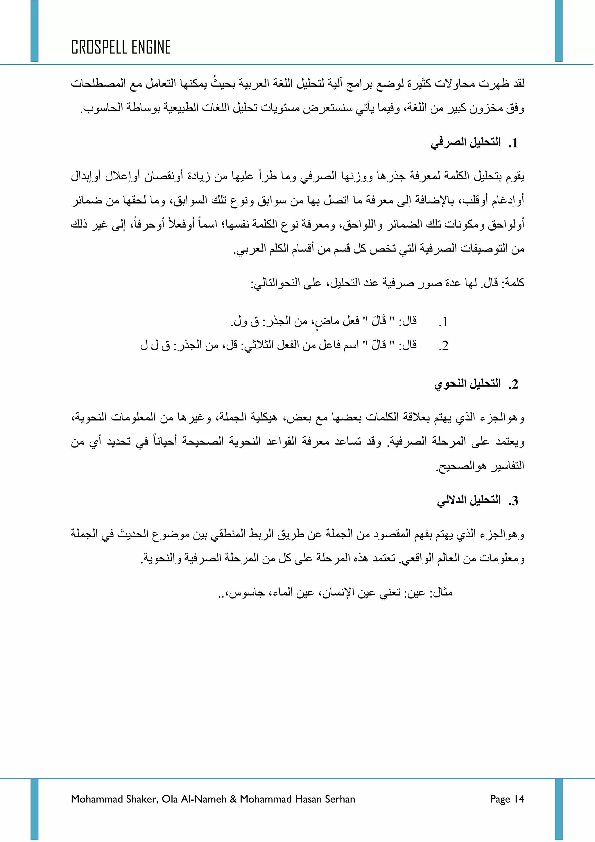 CROSPELL ENGINE
Mohammad Shaker, Ola Al-Nameh & Mohammad Hasan Serhan Page 14
ٌ‫ج‬ ‫ِغ‬ ًِ‫جٌطؼح‬ ‫٠ّىٕٙح‬ ُ‫ذك١ع‬ ‫جٌؼشذ١س‬ ‫جٌٍغس‬ ً١ٍ‫ٌطك‬ ‫آٌ١س‬ ‫ذشجِؽ‬ ‫ٌٛػغ‬ ‫وػ١شز‬ ‫ِكحٚالش‬ ‫ظٙشش‬ ‫مذ‬‫ٌّظطٍكحش‬
‫جٌكحعٛخ‬ ‫ذٛعحؽس‬ ‫جٌطر١ؼ١س‬ ‫جٌٍغحش‬ ً١ٍ‫ضك‬ ‫ِغطٛ٠حش‬ ‫عٕغطؼشع‬ ٟ‫٠أض‬ ‫ٚف١ّح‬ ،‫جٌٍغس‬ ِٓ ‫ور١ش‬ ْٚ‫ِخض‬ ‫ٚفك‬.
1.ٍ‫انظزف‬ ‫انتحهُم‬
‫أٚئذذجي‬ ‫أٚئػالي‬ ْ‫أٚٔمظح‬ ‫ص٠حدز‬ ِٓ ‫ػٍ١ٙح‬ ‫ؽشأ‬ ‫ِٚح‬ ٟ‫جٌظشف‬ ‫ٚٚصٔٙح‬ ‫ؾزس٘ح‬ ‫ٌّؼشفس‬ ‫جٌىٍّس‬ ً١ٍ‫ذطك‬ َٛ‫٠م‬
ِٓ ‫ذٙح‬ ً‫جضظ‬ ‫ِح‬ ‫ِؼشفس‬ ٌٝ‫ئ‬ ‫ذح٦ػحفس‬ ،‫أٚلٍد‬ َ‫أٚئدغح‬‫ػّحتش‬ ِٓ ‫ٌكمٙح‬ ‫ِٚح‬ ،‫جٌغٛجذك‬ ‫ضٍه‬ ‫ٚٔٛع‬ ‫عٛجذك‬
‫جعّح‬ ‫ٔفغٙح؛‬ ‫جٌىٍّس‬ ‫ٔٛع‬ ‫ِٚؼشفس‬ ،‫ٚجٌٍٛجقك‬ ‫جٌؼّحتش‬ ‫ضٍه‬ ‫ِٚىٛٔحش‬ ‫أٌٚٛجقك‬‫أٚفؼال‬‫أٚقشفح‬‫رٌه‬ ‫غ١ش‬ ٌٝ‫ئ‬ ،
ٟ‫جٌؼشذ‬ ٍُ‫جٌى‬ َ‫ألغح‬ ِٓ ُ‫لغ‬ ً‫و‬ ‫ضخض‬ ٟ‫جٌط‬ ‫جٌظشف١س‬ ‫جٌطٛط١فحش‬ ِٓ.
‫جٌٕكٛجٌطح‬ ٍٝ‫ػ‬ ،ً١ٍ‫جٌطك‬ ‫ػٕذ‬ ‫طشف١س‬ ‫طٛس‬ ‫ػذز‬ ‫ٌٙح‬ .‫لحي‬ :‫وٍّس‬ٌٟ:
1.‫ٚي‬ ‫ق‬ :‫جٌؿزس‬ ِٓ ،ٍ‫ِحع‬ ً‫فؼ‬ " َ‫حي‬َ‫ل‬ " :‫لحي‬.
2.‫ي‬ ‫ي‬ ‫ق‬ :‫جٌؿزس‬ ِٓ ،ً‫ل‬ :ٟ‫جٌػالغ‬ ً‫جٌفؼ‬ ِٓ ً‫فحػ‬ ُ‫جع‬ " ّ‫ي‬‫لح‬ " :‫لحي‬
2.ٌ‫اننحى‬ ‫انتحهُم‬
،‫جٌٕكٛ٠س‬ ‫جٌّؼٍِٛحش‬ ِٓ ‫ٚغ١ش٘ح‬ ،‫جٌؿٍّس‬ ‫٘١ىٍ١س‬ ،‫ذؼغ‬ ‫ِغ‬ ‫ذؼؼٙح‬ ‫جٌىٍّحش‬ ‫ذؼاللس‬ ُ‫٠ٙط‬ ٞ‫جٌز‬ ‫ٚ٘ٛجٌؿضء‬
‫جٌظشف١س‬ ‫جٌّشقٍس‬ ٍٝ‫ػ‬ ‫ٚ٠ؼطّذ‬.‫ِؼشفس‬ ‫ضغحػذ‬ ‫ٚلذ‬ِٓ ٞ‫أ‬ ‫ضكذ٠ذ‬ ٟ‫ف‬ ‫أق١حٔح‬ ‫جٌظك١كس‬ ‫جٌٕكٛ٠س‬ ‫جٌمٛجػذ‬
.‫٘ٛجٌظك١ف‬ ‫جٌطفحع١ش‬
3.ٍ‫انذالن‬ ‫انتحهُم‬
‫جٌؿٍّس‬ ٟ‫ف‬ ‫جٌكذ٠ع‬ ‫ِٛػٛع‬ ٓ١‫ذ‬ ٟ‫جٌّٕطم‬ ‫جٌشذؾ‬ ‫ؽش٠ك‬ ٓ‫ػ‬ ‫جٌؿٍّس‬ ِٓ ‫جٌّمظٛد‬ ُٙ‫ذف‬ ُ‫٠ٙط‬ ٞ‫جٌز‬ ‫ٚ٘ٛجٌؿضء‬
‫ٚجٌٕكٛ٠س‬ ‫جٌظشف١س‬ ‫جٌّشقٍس‬ ِٓ ً‫و‬ ٍٝ‫ػ‬ ‫جٌّشقٍس‬ ٖ‫٘ز‬ ‫ضؼطّذ‬ .ٟ‫جٌٛجلؼ‬ ٌُ‫جٌؼح‬ ِٓ ‫ِٚؼٍِٛحش‬.
:‫ِػحي‬..،‫ؾحعٛط‬ ،‫جٌّحء‬ ٓ١‫ػ‬ ،ْ‫ج٦ٔغح‬ ٓ١‫ػ‬ ٟٕ‫ضؼ‬ :ٓ١‫ػ‬
 