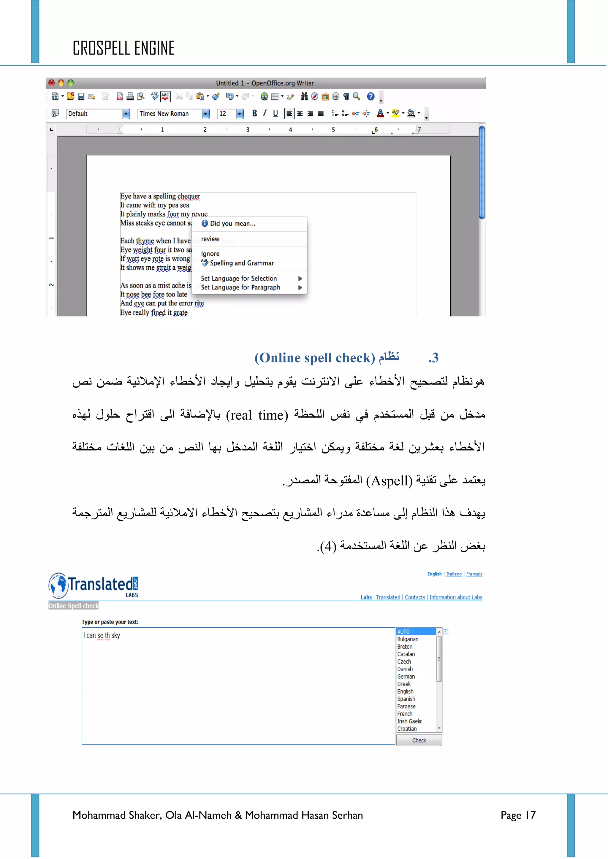 CROSPELL ENGINE
Mohammad Shaker, Ola Al-Nameh & Mohammad Hasan Serhan Page 17
3.( ‫نظبو‬Online spell check)
‫ٌطظك١ف‬ َ‫٘ٛٔظح‬٤‫ج‬ ‫ٚج٠ؿحد‬ ً١ٍ‫ذطك‬ َٛ‫٠م‬ ‫جالٔطشٔص‬ ٍٝ‫ػ‬ ‫ج٤خطحء‬٦‫ج‬ ‫خطحء‬‫ٔض‬ ّٓ‫ػ‬ ‫ِالت١س‬
( ‫جٌٍكظس‬ ‫ٔفظ‬ ٟ‫ف‬ َ‫جٌّغطخذ‬ ً‫لر‬ ِٓ ً‫ِذخ‬real time٦‫ذح‬ )ٖ‫ٌٙز‬ ‫قٍٛي‬ ‫جلطشجـ‬ ٌٝ‫ج‬ ‫ػحفس‬
‫ِخطٍفس‬ ‫جٌٍغحش‬ ٓ١‫ذ‬ ِٓ ‫جٌٕض‬ ‫ذٙح‬ ً‫جٌّذخ‬ ‫جٌٍغس‬ ‫جخط١حس‬ ٓ‫ٚ٠ّى‬ ‫ِخطٍفس‬ ‫ٌغس‬ ٓ٠‫ذؼشش‬ ‫ج٤خطحء‬
( ‫ضمٕ١س‬ ٍٝ‫ػ‬ ‫٠ؼطّذ‬Aspell‫جٌّفطٛق‬ ).‫جٌّظذس‬ ‫س‬
‫جٌّطشؾّس‬ ‫ٌٍّشحس٠غ‬ ‫جالِالت١س‬ ‫ج٤خطحء‬ ‫ذطظك١ف‬ ‫جٌّشحس٠غ‬ ‫ِذسجء‬ ‫ِغحػذز‬ ٌٝ‫ئ‬ َ‫جٌٕظح‬ ‫٘زج‬ ‫٠ٙذف‬
‫جٌّغطخذِس‬ ‫جٌٍغس‬ ٓ‫ػ‬ ‫جٌٕظش‬ ‫ذغغ‬(4).
 