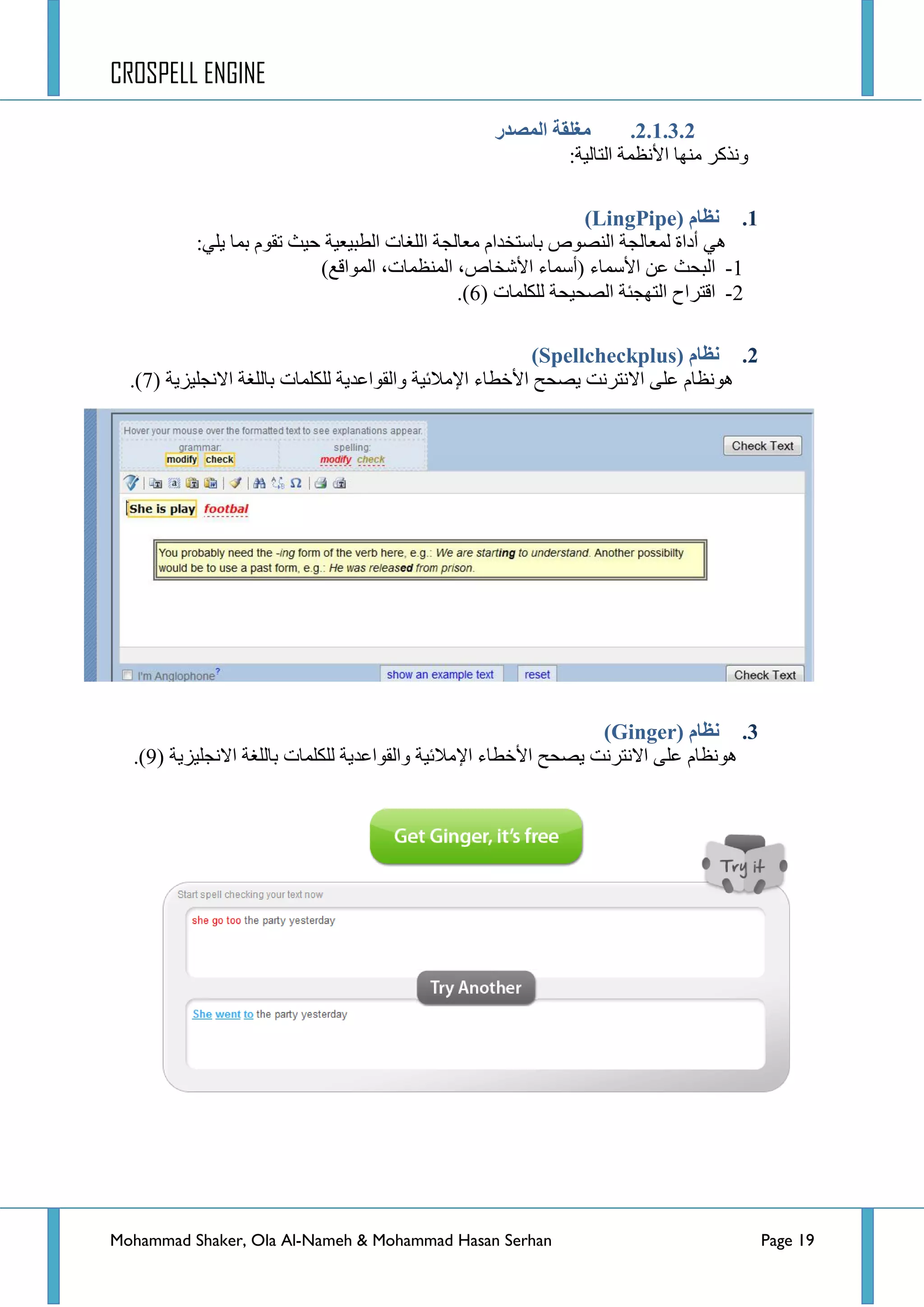 CROSPELL ENGINE
Mohammad Shaker, Ola Al-Nameh & Mohammad Hasan Serhan Page 19
2.1.3.2.‫انًظذر‬ ‫يغهمخ‬
:‫جٌطحٌ١س‬ ‫ج٤ٔظّس‬ ‫ِٕٙح‬ ‫ٚٔزوش‬
1.‫نظبو‬(LingPipe)
‫ذ‬ َٛ‫ضم‬ ‫ق١ع‬ ‫جٌطر١ؼ١س‬ ‫جٌٍغحش‬ ‫ِؼحٌؿس‬ َ‫ذحعطخذج‬ ‫جٌٕظٛص‬ ‫ٌّؼحٌؿس‬ ‫أدجز‬ ٍٟٟ٘٠ ‫ّح‬:
1-٤‫ج‬ ٓ‫ػ‬ ‫جٌركع‬( ‫عّحء‬‫أ‬)‫جٌّٛجلغ‬ ،‫جٌّٕظّحش‬ ،‫ج٤شخحص‬ ‫عّحء‬
2-‫ٌٍىٍّحش‬ ‫جٌظك١كس‬ ‫جٌطٙؿثس‬ ‫جلطشجـ‬(6).
2.( ‫نظبو‬Spellcheckplus)
‫ج٤خطحء‬ ‫٠ظكف‬ ‫جالٔطشٔص‬ ٍٝ‫ػ‬ َ‫٘ٛٔظح‬٦‫ج‬‫جالٔؿٍ١ض٠س‬ ‫ذحٌٍغس‬ ‫ٌٍىٍّحش‬ ‫ٚجٌمٛجػذ٠س‬ ‫ِالت١س‬(7).
3.( ‫نظبو‬Ginger)
٦‫ج‬ ‫ج٤خطحء‬ ‫٠ظكف‬ ‫جالٔطشٔص‬ ٍٝ‫ػ‬ َ‫٘ٛٔظح‬‫جالٔؿٍ١ض٠س‬ ‫ذحٌٍغس‬ ‫ٌٍىٍّحش‬ ‫ٚجٌمٛجػذ٠س‬ ‫ِالت١س‬(9).
 