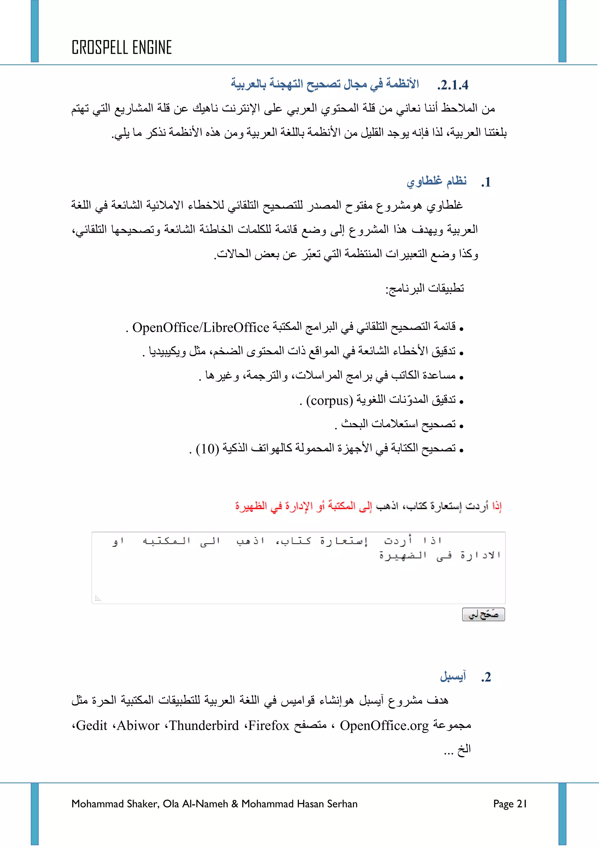 CROSPELL ENGINE
Mohammad Shaker, Ola Al-Nameh & Mohammad Hasan Serhan Page 21
2.1.4.‫ثبنؼزثُخ‬ ‫انتهجئخ‬ ‫تظحُح‬ ‫يجبل‬ ٍ‫ف‬ ‫األنظًخ‬
‫إٔٔح‬ ‫جٌّالقع‬ ِٓ٦‫ج‬ ٍٝ‫ػ‬ ٟ‫جٌؼشذ‬ ٞٛ‫جٌّكط‬ ‫لٍس‬ ِٓ ٟٔ‫ٔؼح‬ُ‫ضٙط‬ ٟ‫جٌط‬ ‫جٌّشحس٠غ‬ ‫لٍس‬ ٓ‫ػ‬ ‫ٔح٘١ه‬ ‫ٔطشٔص‬
‫ذٍغطٕح‬‫جٌؼشذ١س‬‫ف‬ ‫ٌزج‬ ،‫ا‬‫ج٤ٔظّس‬ ٖ‫٘ز‬ ِٓٚ ‫جٌؼشذ١س‬ ‫ذحٌٍغس‬ ‫ج٤ٔظّس‬ ِٓ ً١ٍ‫جٌم‬ ‫٠ٛؾذ‬ ٗٔ.ٍٟ٠ ‫ِح‬ ‫ٔزوش‬
1.‫نظبو‬ٌ‫غهطبو‬
‫جٌّظذس‬ ‫ِفطٛـ‬ ‫ِ٘ٛششٚع‬ ٞٚ‫غٍطح‬‫جٌٍغس‬ ٟ‫ف‬ ‫جٌشحتؼس‬ ‫جالِالت١س‬ ‫ٌالخطحء‬ ٟ‫جٌطٍمحت‬ ‫ٌٍطظك١ف‬
‫ٚػغ‬ ٌٝ‫ئ‬ ‫جٌّششٚع‬ ‫٘زج‬ ‫ٚ٠ٙذف‬ ‫جٌؼشذ١س‬،ٟ‫جٌطٍمحت‬ ‫ٚضظك١كٙح‬ ‫جٌشحتؼس‬ ‫جٌخحؽثس‬ ‫ٌٍىٍّحش‬ ‫لحتّس‬
‫جٌكحالش‬ ‫ذؼغ‬ ٓ‫ػ‬ ‫ّش‬‫ر‬‫ضؼ‬ ٟ‫جٌط‬ ‫جٌّٕطظّس‬ ‫جٌطؼر١شجش‬ ‫ٚػغ‬ ‫ٚوزج‬.
:‫جٌرشٔحِؽ‬ ‫ضطر١محش‬
‫جٌّىطرس‬ ‫جٌرشجِؽ‬ ٟ‫ف‬ ٟ‫جٌطٍمحت‬ ‫جٌطظك١ف‬ ‫لحتّس‬. OpenOffice/LibreOffice
‫ٚ٠ى١ر١ذ٠ح‬ ً‫ِػ‬ ،ُ‫جٌؼخ‬ ٜٛ‫جٌّكط‬ ‫رجش‬ ‫جٌّٛجلغ‬ ٟ‫ف‬ ‫جٌشحتؼس‬ ‫ج٤خطحء‬ ‫ضذل١ك‬.
‫ٚغ١ش٘ح‬ ،‫ٚجٌطشؾّس‬ ،‫جٌّشجعالش‬ ‫ذشجِؽ‬ ٟ‫ف‬ ‫جٌىحضد‬ ‫ِغحػذز‬.
‫جٌٍغٛ٠س‬ ‫ٔحش‬ّٚ‫جٌّذ‬ ‫ضذل١ك‬(corpus).
‫جٌركع‬ ‫جعطؼالِحش‬ ‫ضظك١ف‬.
‫جٌزو١س‬ ‫وحٌٙٛجضف‬ ‫جٌّكٌّٛس‬ ‫ج٤ؾٙضز‬ ٟ‫ف‬ ‫جٌىطحذس‬ ‫ضظك١ف‬. (10)
2.‫آَظجم‬
ً‫ِػ‬ ‫جٌكشز‬ ‫جٌّىطر١س‬ ‫ٌٍططر١محش‬ ‫جٌؼشذ١س‬ ‫جٌٍغس‬ ٟ‫ف‬ ‫لٛجِ١ظ‬ ‫٘ٛئٔشحء‬ ً‫آ٠غر‬ ‫ِششٚع‬ ‫٘ذف‬
‫ِؿّٛػس‬OpenOffice.org‫ِطظفف‬ ،Firefox،Thunderbird،Abiwor،Gedit،
... ‫جٌخ‬
 