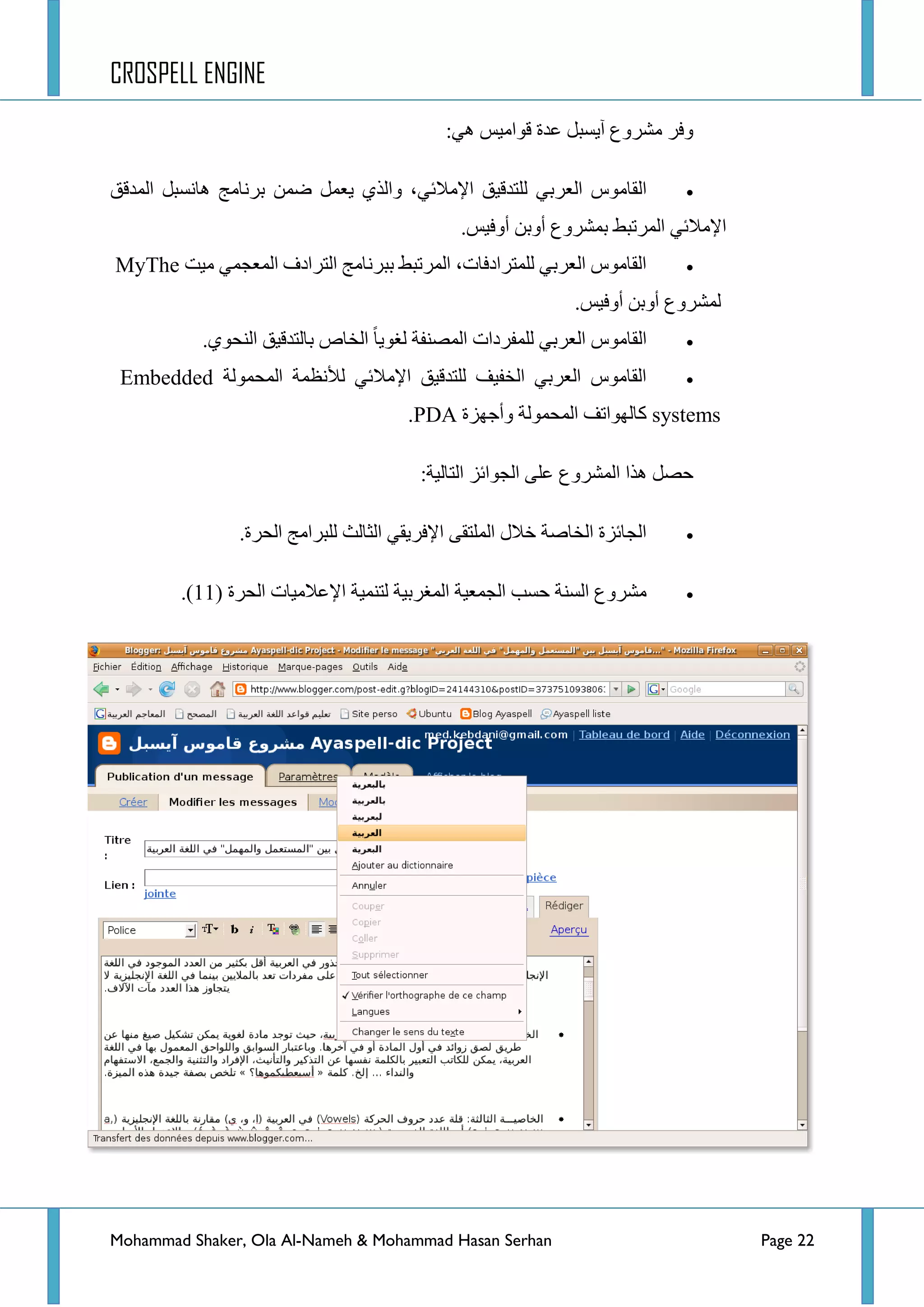 CROSPELL ENGINE
Mohammad Shaker, Ola Al-Nameh & Mohammad Hasan Serhan Page 22
ٟ٘ ‫لٛجِ١ظ‬ ‫ػذز‬ ً‫آ٠غر‬ ‫ِششٚع‬ ‫ٚفش‬:
ٟ‫جٌؼشذ‬ ‫جٌمحِٛط‬ٟ‫ج٦ِالت‬ ‫ٌٍطذل١ك‬‫ذشٔحِؽ‬ ّٓ‫ػ‬ ًّ‫٠ؼ‬ ٞ‫ٚجٌز‬ ،ً‫٘حٔغر‬‫جٌّذلك‬
‫ذّششٚع‬ ‫جٌّشضرؾ‬ ٟ‫ج٦ِالت‬‫أٚف١ظ‬ ٓ‫أٚذ‬.
‫ِ١ص‬ ّٟ‫جٌّؼؿ‬ ‫جٌطشجدف‬ ‫ذرشٔحِؽ‬ ‫جٌّشضرؾ‬ ،‫ٌٍّطشجدفحش‬ ٟ‫جٌؼشذ‬ ‫جٌمحِٛط‬MyThe
‫أٚف١ظ‬ ٓ‫أٚذ‬ ‫ٌّششٚع‬.
ٞٛ‫جٌٕك‬ ‫ذحٌطذل١ك‬ ‫جٌخحص‬ ‫ٌغٛ٠ح‬ ‫جٌّظٕفس‬ ‫ٌٍّفشدجش‬ ٟ‫جٌؼشذ‬ ‫جٌمحِٛط‬.
ٔ٥ٌ ٟ‫ج٦ِالت‬ ‫ٌٍطذل١ك‬ ‫جٌخف١ف‬ ٟ‫جٌؼشذ‬ ‫جٌمحِٛط‬‫جٌّكٌّٛس‬ ‫ظّس‬Embedded
systems‫ٚأؾٙضز‬ ‫جٌّكٌّٛس‬ ‫وحٌٙٛجضف‬PDA.
:‫جٌطحٌ١س‬ ‫جٌؿٛجتض‬ ٍٝ‫ػ‬ ‫جٌّششٚع‬ ‫٘زج‬ ً‫قظ‬
‫جٌكشز‬ ‫ٌٍرشجِؽ‬ ‫جٌػحٌع‬ ٟ‫ج٦فش٠م‬ ٝ‫جٌٍّطم‬ ‫خالي‬ ‫جٌخحطس‬ ‫جٌؿحتضز‬.
‫جٌكشز‬ ‫ج٦ػالِ١حش‬ ‫ٌطّٕ١س‬ ‫جٌّغشذ١س‬ ‫جٌؿّؼ١س‬ ‫قغد‬ ‫جٌغٕس‬ ‫ِششٚع‬(11).
 