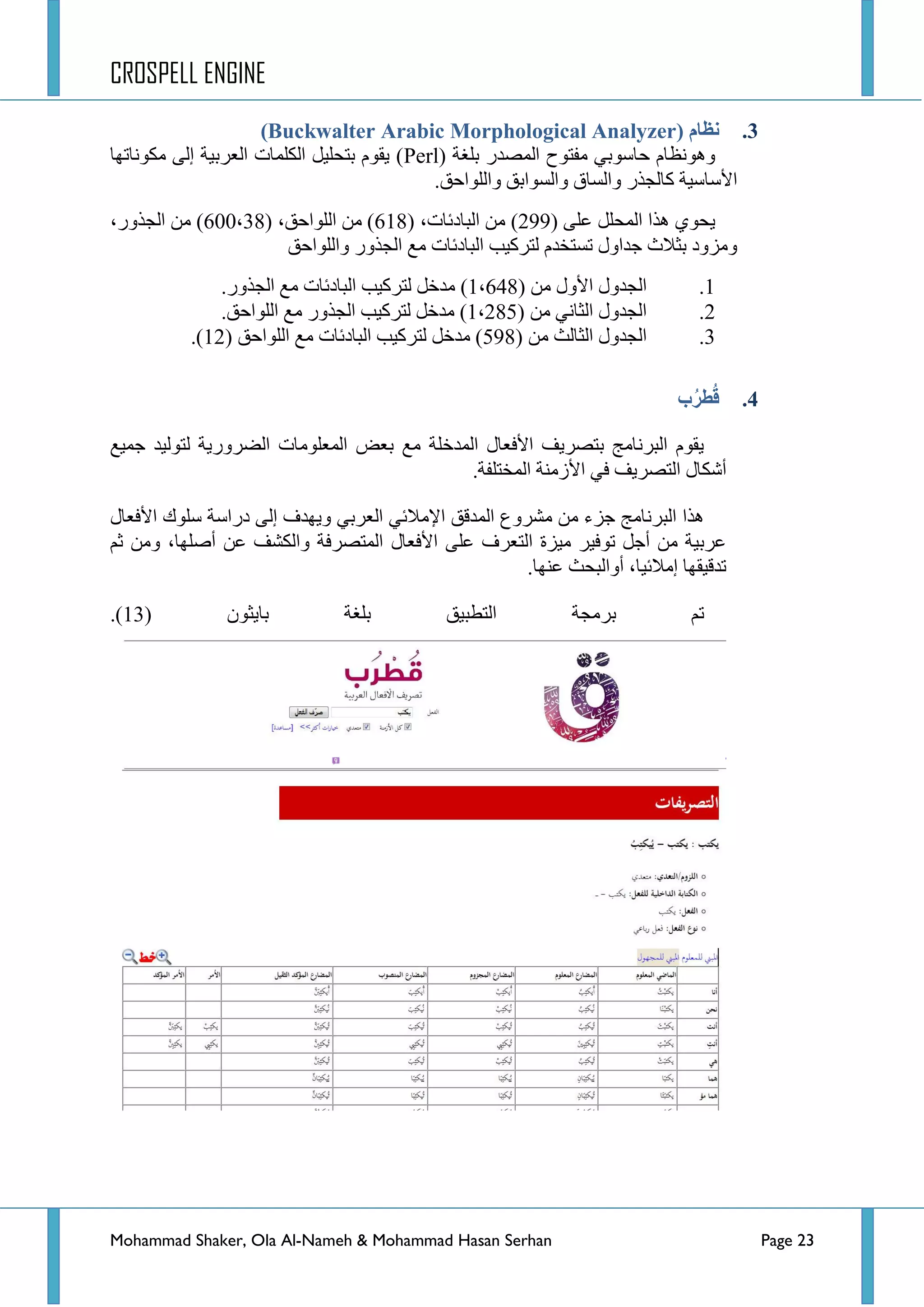 CROSPELL ENGINE
Mohammad Shaker, Ola Al-Nameh & Mohammad Hasan Serhan Page 23
3.( ‫نظبو‬Buckwalter Arabic Morphological Analyzer)
( ‫ذٍغس‬ ‫جٌّظذس‬ ‫ِفطٛـ‬ ٟ‫قحعٛذ‬ َ‫ٚ٘ٛٔظح‬Perl‫ِىٛٔحضٙح‬ ٌٝ‫ئ‬ ‫جٌؼشذ١س‬ ‫جٌىٍّحش‬ ً١ٍ‫ذطك‬ َٛ‫٠م‬ )
‫ٚجٌٍٛجقك‬ ‫ٚجٌغٛجذك‬ ‫ٚجٌغحق‬ ‫وحٌؿزس‬ ‫ج٤عحع١س‬.
ٍٝ‫ػ‬ ًٍ‫جٌّك‬ ‫٘زج‬ ٞٛ‫٠ك‬(299)‫جٌرحدتحش‬ ِٓ( ،618( ،‫جٌٍٛجقك‬ ِٓ )38،600،‫جٌؿزٚس‬ ِٓ )
‫ٚجٌٍٛجقك‬ ‫جٌؿزٚس‬ ‫ِغ‬ ‫جٌرحدتحش‬ ‫ٌطشو١د‬ َ‫ضغطخذ‬ ‫ؾذجٚي‬ ‫ذػالظ‬ ‫ِٚضٚد‬
1.( ِٓ ‫ج٤ٚي‬ ‫جٌؿذٚي‬1،648‫جٌؿزٚس‬ ‫ِغ‬ ‫جٌرحدتحش‬ ‫ٌطشو١د‬ ً‫ِذخ‬ ).
2.( ِٓ ٟٔ‫جٌػح‬ ‫جٌؿذٚي‬1،285.‫جٌٍٛجقك‬ ‫ِغ‬ ‫جٌؿزٚس‬ ‫ٌطشو١د‬ ً‫ِذخ‬ )
3.( ِٓ ‫جٌػحٌع‬ ‫جٌؿذٚي‬598‫جٌٍٛجقك‬ ‫ِغ‬ ‫جٌرحدتحش‬ ‫ٌطشو١د‬ ً‫ِذخ‬ )(12).
4.‫ة‬ُ‫ز‬‫ط‬ُ‫ل‬
‫ؾّ١غ‬ ‫ٌطٌٛ١ذ‬ ‫جٌؼشٚس٠س‬ ‫جٌّؼٍِٛحش‬ ‫ذؼغ‬ ‫ِغ‬ ‫جٌّذخٍس‬ ‫ج٤فؼحي‬ ‫ذطظش٠ف‬ ‫جٌرشٔحِؽ‬ َٛ‫٠م‬
‫ج‬ ٟ‫ف‬ ‫جٌطظش٠ف‬ ‫أشىحي‬٤.‫جٌّخطٍفس‬ ‫صِٕس‬
‫ج٤فؼحي‬ ‫عٍٛن‬ ‫دسجعس‬ ٌٝ‫ئ‬ ‫ٚ٠ٙذف‬ ٟ‫جٌؼشذ‬ ٟ‫ج٦ِالت‬ ‫جٌّذلك‬ ‫ِششٚع‬ ِٓ ‫ؾضء‬ ‫جٌرشٔحِؽ‬ ‫٘زج‬
‫ج٤فؼحي‬ ٍٝ‫ػ‬ ‫جٌطؼشف‬ ‫ِ١ضز‬ ‫ضٛف١ش‬ ً‫أؾ‬ ِٓ ‫ػشذ١س‬ُ‫غ‬ ِٓٚ ،‫أطٍٙح‬ ٓ‫ػ‬ ‫ٚجٌىشف‬ ‫جٌّطظشفس‬
‫ػٕٙح‬ ‫أٚجٌركع‬ ،‫ئِالت١ح‬ ‫ضذل١مٙح‬.
ْٛ‫ذح٠ػ‬ ‫ذٍغس‬ ‫جٌططر١ك‬ ‫ذشِؿس‬ ُ‫ض‬(13).
 