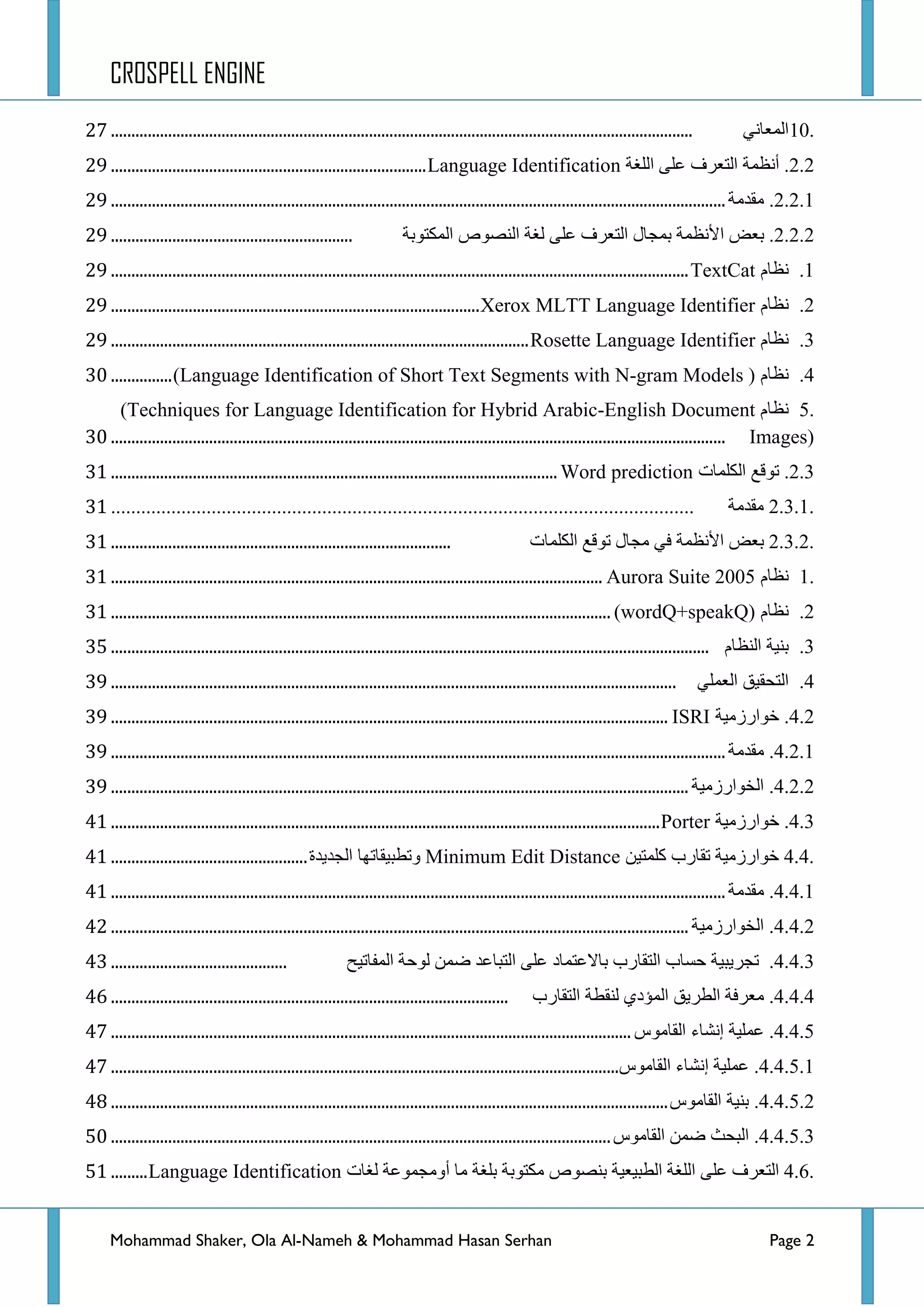 CROSPELL ENGINE
Mohammad Shaker, Ola Al-Nameh & Mohammad Hasan Serhan Page 2
10.ٟٔ‫جٌّؼح‬..............................................................................................................................................49
2.2.‫أٔظّس‬‫جٌطؼشف‬ٍٝ‫ػ‬‫جٌٍغس‬Language Identification.............................................................................4;
2.2.1.‫ِمذِس‬......................................................................................................................................................4;
2.2.2.‫ذؼغ‬‫ج٤ٔظّس‬‫ذّؿحي‬‫جٌطؼشف‬ٍٝ‫ػ‬‫ٌغس‬‫جٌٕظٛص‬‫جٌّىطٛذس‬...........................................................4;
1.َ‫ٔظح‬TextCat.............................................................................................................................................4;
2.َ‫ٔظح‬Xerox MLTT Language Identifier..........................................................................................4;
3.َ‫ٔظح‬Rosette Language Identifier......................................................................................................4;
4.َ‫ٔظح‬(Language Identification of Short Text Segments with N-gram Models )...............52
5.َ‫ٔظح‬(Techniques for Language Identification for Hybrid Arabic-English Document
Images)......................................................................................................................................................52
2.3.‫ضٛلغ‬‫جٌىٍّحش‬Word prediction.............................................................................................................53
2.3.1.‫ِمذِس‬....................................................................................................................53
2.3.2.‫ذؼغ‬‫ج٤ٔظّس‬ٟ‫ف‬‫ِؿحي‬‫ضٛلغ‬‫جٌىٍّحش‬...................................................................................53
1.َ‫ٔظح‬Aurora Suite 2005........................................................................................................................53
2.َ‫ٔظح‬wordQ+speakQ))..........................................................................................................................53
3.‫ذٕ١س‬َ‫جٌٕظح‬..................................................................................................................................................57
4.‫جٌطكم١ك‬ٍّٟ‫جٌؼ‬..........................................................................................................................................5;
4.2.‫خٛجسصِ١س‬ISRI........................................................................................................................................5;
4.2.1.‫ِمذِس‬......................................................................................................................................................5;
4.2.2.‫جٌخٛجسصِ١س‬.............................................................................................................................................5;
4.3.‫خٛجسصِ١س‬Porter......................................................................................................................................63
4.4.‫خٛجسصِ١س‬‫ضمحسخ‬ٓ١‫وٍّط‬Minimum Edit Distance‫ٚضطر١محضٙح‬‫جٌؿذ٠ذز‬................................................63
4.4.1.‫ِمذِس‬......................................................................................................................................................63
4.4.2.‫جٌخٛجسصِ١س‬.............................................................................................................................................64
4.4.3.‫ضؿش٠ر١س‬‫قغحخ‬‫جٌطمحسخ‬‫ذحالػطّحد‬ٍٝ‫ػ‬‫جٌطرحػذ‬ّٓ‫ػ‬‫ٌٛقس‬‫جٌّفحض١ف‬...........................................65
4.4.4.‫ِؼشفس‬‫جٌطش٠ك‬ٞ‫جٌّإد‬‫ٌٕمطس‬‫جٌطمحسخ‬.................................................................................................68
4.4.5.‫ػٍّ١س‬‫ئٔشحء‬‫جٌمحِٛط‬...............................................................................................................................69
4.4.5.1.‫ػٍّ١س‬‫ئٔشحء‬‫جٌمحِٛط‬............................................................................................................................69
4.4.5.2.‫ذٕ١س‬‫جٌمحِٛط‬........................................................................................................................................6:
4.4.5.3.‫جٌركع‬ّٓ‫ػ‬‫جٌمحِٛط‬..........................................................................................................................72
4.6.‫جٌطؼشف‬ٍٝ‫ػ‬‫جٌٍغس‬‫جٌطر١ؼ١س‬‫ذٕظٛص‬‫ِىطٛذس‬‫ذٍغس‬‫ِح‬‫أِٚؿّٛػس‬‫ٌغحش‬Language Identification.........73
 