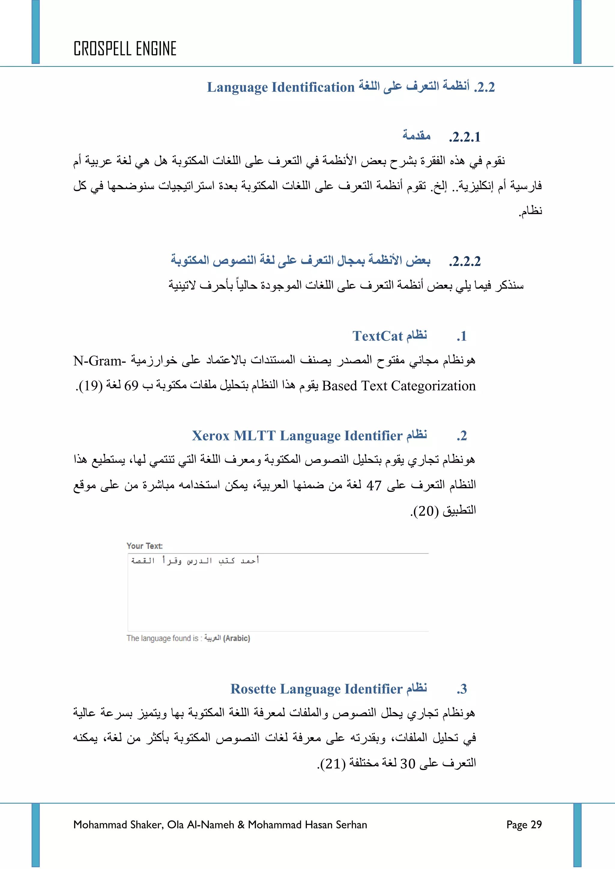 CROSPELL ENGINE
Mohammad Shaker, Ola Al-Nameh & Mohammad Hasan Serhan Page 29
2.2.‫انهغخ‬ ً‫ػه‬ ‫انتؼزف‬ ‫أنظًخ‬Language Identification
2.2.1.‫يمذيخ‬
ٖ‫٘ز‬ ٟ‫ف‬ َٛ‫ٔم‬َ‫أ‬ ‫ػشذ١س‬ ‫ٌغس‬ ٟ٘ ً٘ ‫جٌّىطٛذس‬ ‫جٌٍغحش‬ ٍٝ‫ػ‬ ‫جٌطؼشف‬ ٟ‫ف‬ ‫ج٤ٔظّس‬ ‫ذؼغ‬ ‫ذششـ‬ ‫جٌفمشز‬
ً‫و‬ ٟ‫ف‬ ‫عٕٛػكٙح‬ ‫جعطشجض١ؿ١حش‬ ‫ذؼذز‬ ‫جٌّىطٛذس‬ ‫جٌٍغحش‬ ٍٝ‫ػ‬ ‫جٌطؼشف‬ ‫أٔظّس‬ َٛ‫ضم‬ .‫ئٌخ‬ ..‫ئٔىٍ١ض٠س‬ َ‫أ‬ ‫فحسع١س‬
.َ‫ٔظح‬
2.2.2.‫انًكتىثخ‬ ‫اننظىص‬ ‫نغخ‬ ً‫ػه‬ ‫انتؼزف‬ ‫ثًجبل‬ ‫األنظًخ‬ ‫ثؼغ‬
‫ػ‬ ‫جٌطؼشف‬ ‫أٔظّس‬ ‫ذؼغ‬ ٍٟ٠ ‫ف١ّح‬ ‫عٕزوش‬‫الض١ٕ١س‬ ‫ذأقشف‬ ‫قحٌ١ح‬ ‫جٌّٛؾٛدز‬ ‫جٌٍغحش‬ ٍٝ
1.‫نظبو‬TextCat
َ‫٘ٛٔظح‬‫جٌّظذس‬ ‫ِفطٛـ‬ ٟٔ‫ِؿح‬‫خٛجسصِ١س‬ ٍٝ‫ػ‬ ‫ذحالػطّحد‬ ‫جٌّغطٕذجش‬ ‫٠ظٕف‬N-Gram-
Based Text Categorization‫خ‬ ‫ِىطٛذس‬ ‫ٍِفحش‬ ً١ٍ‫ذطك‬ َ‫جٌٕظح‬ ‫٘زج‬ َٛ‫٠م‬69‫ٌغس‬(19).
2.‫نظبو‬Xerox MLTT Language Identifier
‫٘زج‬ ‫٠غطط١غ‬ ،‫ٌٙح‬ ّٟ‫ضٕط‬ ٟ‫جٌط‬ ‫جٌٍغس‬ ‫ِٚؼشف‬ ‫جٌّىطٛذس‬ ‫جٌٕظٛص‬ ً١ٍ‫ذطك‬ َٛ‫٠م‬ ٞ‫ضؿحس‬ َ‫٘ٛٔظح‬
ٍٝ‫ػ‬ ‫جٌطؼشف‬ َ‫جٌٕظح‬69‫ِٛلغ‬ ٍٝ‫ػ‬ ِٓ ‫ِرحششز‬ ِٗ‫جعطخذج‬ ٓ‫٠ّى‬ ،‫جٌؼشذ١س‬ ‫ػّٕٙح‬ ِٓ ‫ٌغس‬
‫جٌططر١ك‬(42).
3.‫نظبو‬Rosette Language Identifier
‫ػحٌ١س‬ ‫ذغشػس‬ ‫ٚ٠طّ١ض‬ ‫ذٙح‬ ‫جٌّىطٛذس‬ ‫جٌٍغس‬ ‫ٌّؼشفس‬ ‫ٚجٌٍّفحش‬ ‫جٌٕظٛص‬ ًٍ‫٠ك‬ ٞ‫ضؿحس‬ َ‫٘ٛٔظح‬
ٕٗ‫٠ّى‬ ،‫ٌغس‬ ِٓ ‫ذأوػش‬ ‫جٌّىطٛذس‬ ‫جٌٕظٛص‬ ‫ٌغحش‬ ‫ِؼشفس‬ ٍٝ‫ػ‬ ٗ‫ٚذمذسض‬ ،‫جٌٍّفحش‬ ً١ٍ‫ضك‬ ٟ‫ف‬
ٍٝ‫ػ‬ ‫جٌطؼشف‬52‫ِخطٍفس‬ ‫ٌغس‬(43).
 