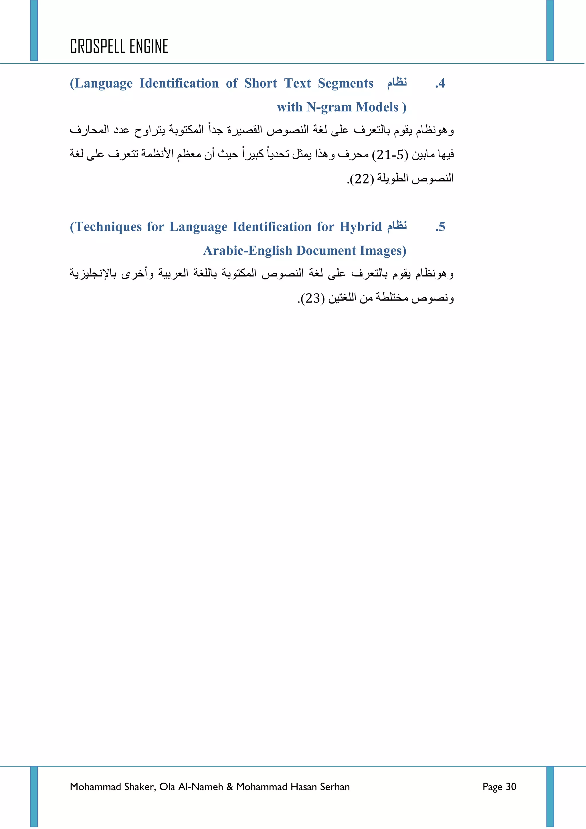 CROSPELL ENGINE
Mohammad Shaker, Ola Al-Nameh & Mohammad Hasan Serhan Page 30
4.‫نظبو‬(Language Identification of Short Text Segments
with N-gram Models )
‫جٌّكحسف‬ ‫ػذد‬ ‫٠طشجٚـ‬ ‫جٌّىطٛذس‬ ‫ؾذج‬ ‫جٌمظ١شز‬ ‫جٌٕظٛص‬ ‫ٌغس‬ ٍٝ‫ػ‬ ‫ذحٌطؼشف‬ َٛ‫٠م‬ َ‫ٚ٘ٛٔظح‬
( ٓ١‫ِحذ‬ ‫ف١ٙح‬7-43‫ٌغس‬ ٍٝ‫ػ‬ ‫ضطؼشف‬ ‫ج٤ٔظّس‬ ُ‫ِؼظ‬ ْ‫أ‬ ‫ق١ع‬ ‫ور١شج‬ ‫ضكذ٠ح‬ ً‫٠ّػ‬ ‫ٚ٘زج‬ ‫ِكشف‬ )
‫جٌطٛ٠ٍس‬ ‫جٌٕظٛص‬(44).
5.‫نظبو‬(Techniques for Language Identification for Hybrid
Arabic-English Document Images)
‫ذح٦ٔؿٍ١ض٠س‬ ٜ‫ٚأخش‬ ‫جٌؼشذ١س‬ ‫ذحٌٍغس‬ ‫جٌّىطٛذس‬ ‫جٌٕظٛص‬ ‫ٌغس‬ ٍٝ‫ػ‬ ‫ذحٌطؼشف‬ َٛ‫٠م‬ َ‫ٚ٘ٛٔظح‬
ٓ١‫جٌٍغط‬ ِٓ ‫ِخطٍطس‬ ‫ٚٔظٛص‬(45).
 