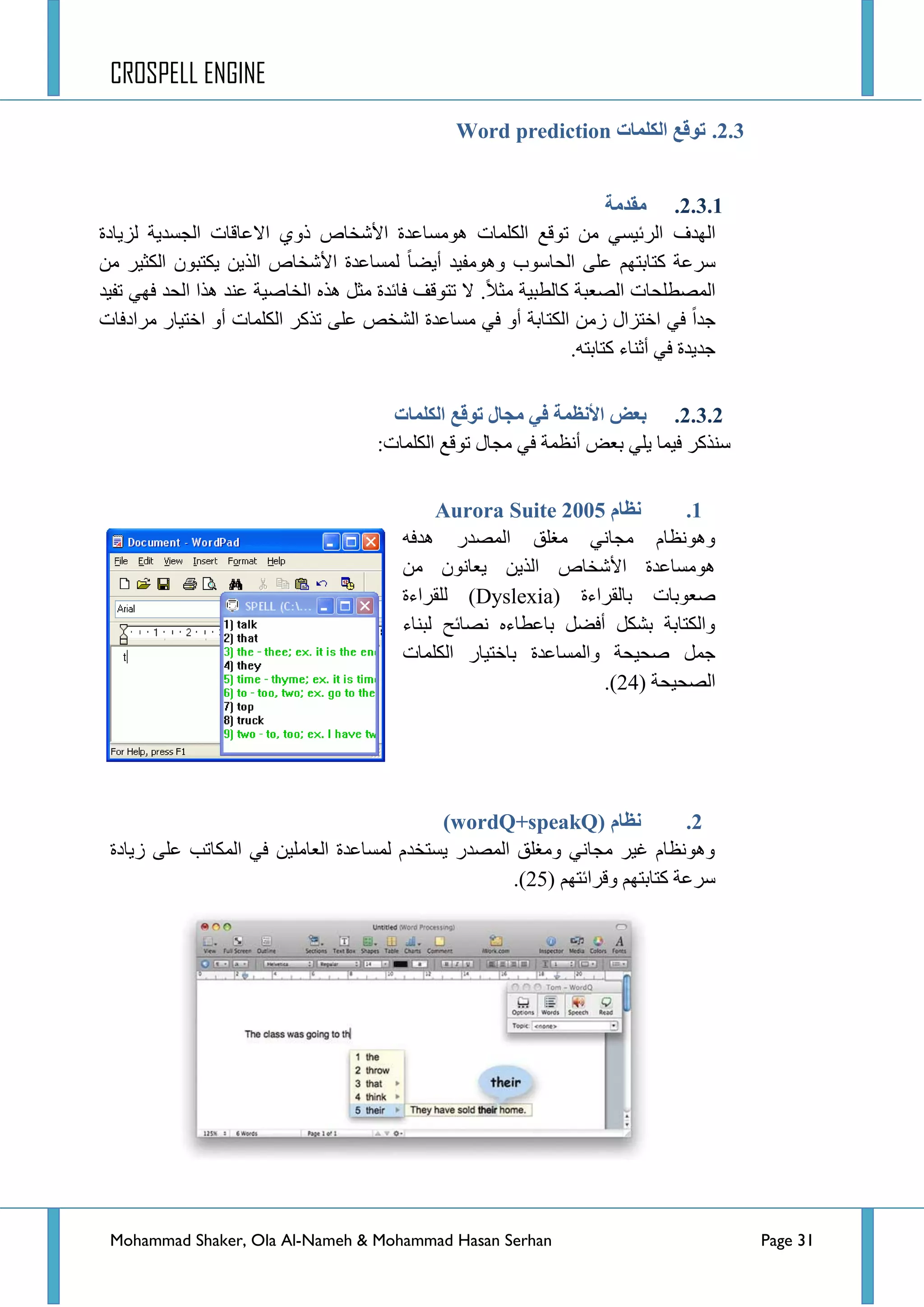 CROSPELL ENGINE
Mohammad Shaker, Ola Al-Nameh & Mohammad Hasan Serhan Page 31
2.3.‫انكهًبد‬ ‫تىلغ‬Word prediction
2.3.1.‫يمذيخ‬
‫جٌٙذف‬‫ٌض٠حدز‬ ‫جٌؿغذ٠س‬ ‫جالػحلحش‬ ٞٚ‫ر‬ ‫ج٤شخحص‬ ‫ِ٘ٛغحػذز‬ ‫جٌىٍّحش‬ ‫ضٛلغ‬ ِٓ ٟ‫جٌشت١غ‬
‫أ٠ؼح‬ ‫ِٚ٘ٛف١ذ‬ ‫جٌكحعٛخ‬ ٍٝ‫ػ‬ ُٙ‫وطحذط‬ ‫عشػس‬ِٓ ‫جٌىػ١ش‬ ْٛ‫٠ىطر‬ ٓ٠‫جٌز‬ ‫ج٤شخحص‬ ‫ٌّغحػذز‬
‫جٌّظطٍكحش‬ٌ‫وح‬ ‫جٌظؼرس‬‫طر١س‬‫ِػال‬.‫ضف١ذ‬ ٟٙ‫ف‬ ‫جٌكذ‬ ‫٘زج‬ ‫ػٕذ‬ ‫جٌخحط١س‬ ٖ‫٘ز‬ ً‫ِػ‬ ‫فحتذز‬ ‫ضطٛلف‬ ‫ال‬
‫جٌىط‬ ِٓ‫ص‬ ‫جخطضجي‬ ٟ‫ف‬ ‫ؾذج‬‫ِشجدفحش‬ ‫جخط١حس‬ ٚ‫أ‬ ‫جٌىٍّحش‬ ‫ضزوش‬ ٍٝ‫ػ‬ ‫جٌشخض‬ ‫ِغحػذز‬ ٟ‫ف‬ ٚ‫أ‬ ‫حذس‬
.ٗ‫وطحذط‬ ‫أغٕحء‬ ٟ‫ف‬ ‫ؾذ٠ذز‬
2.3.2.‫انكهًبد‬ ‫تىلغ‬ ‫يجبل‬ ٍ‫ف‬ ‫األنظًخ‬ ‫ثؼغ‬
‫أٔظّس‬ ‫ذؼغ‬ ٍٟ٠ ‫ف١ّح‬ ‫عٕزوش‬:‫جٌىٍّحش‬ ‫ضٛلغ‬ ‫ِؿحي‬ ٟ‫ف‬
1.‫نظبو‬Aurora Suite 2005
ٗ‫٘ذف‬ ‫جٌّظذس‬ ‫ِغٍك‬ ٟٔ‫ِؿح‬ َ‫ٚ٘ٛٔظح‬
ِٓ ْٛٔ‫٠ؼح‬ ٓ٠‫جٌز‬ ‫ج٤شخحص‬ ‫ِ٘ٛغحػذز‬
‫طؼٛذحش‬( ‫ذحٌمشجءز‬Dyslexia‫ٌٍمشجءز‬ )
‫ٌرٕحء‬ ‫ٔظحتف‬ ٖ‫ذحػطحء‬ ً‫أفؼ‬ ً‫ذشى‬ ‫ٚجٌىطحذس‬
‫جٌىٍّحش‬ ‫ذحخط١حس‬ ‫ٚجٌّغحػذز‬ ‫طك١كس‬ ًّ‫ؾ‬
‫جٌظك١كس‬(24).
2.‫نظبو‬wordQ+speakQ))
‫ص٠حدز‬ ٍٝ‫ػ‬ ‫جٌّىحضد‬ ٟ‫ف‬ ٓ١ٍِ‫جٌؼح‬ ‫ٌّغحػذز‬ َ‫٠غطخذ‬ ‫جٌّظذس‬ ‫ِٚغٍك‬ ٟٔ‫ِؿح‬ ‫غ١ش‬ َ‫ٚ٘ٛٔظح‬
ُٙ‫وطحذط‬ ‫عشػس‬ُٙ‫ٚلشجتط‬(25).
 