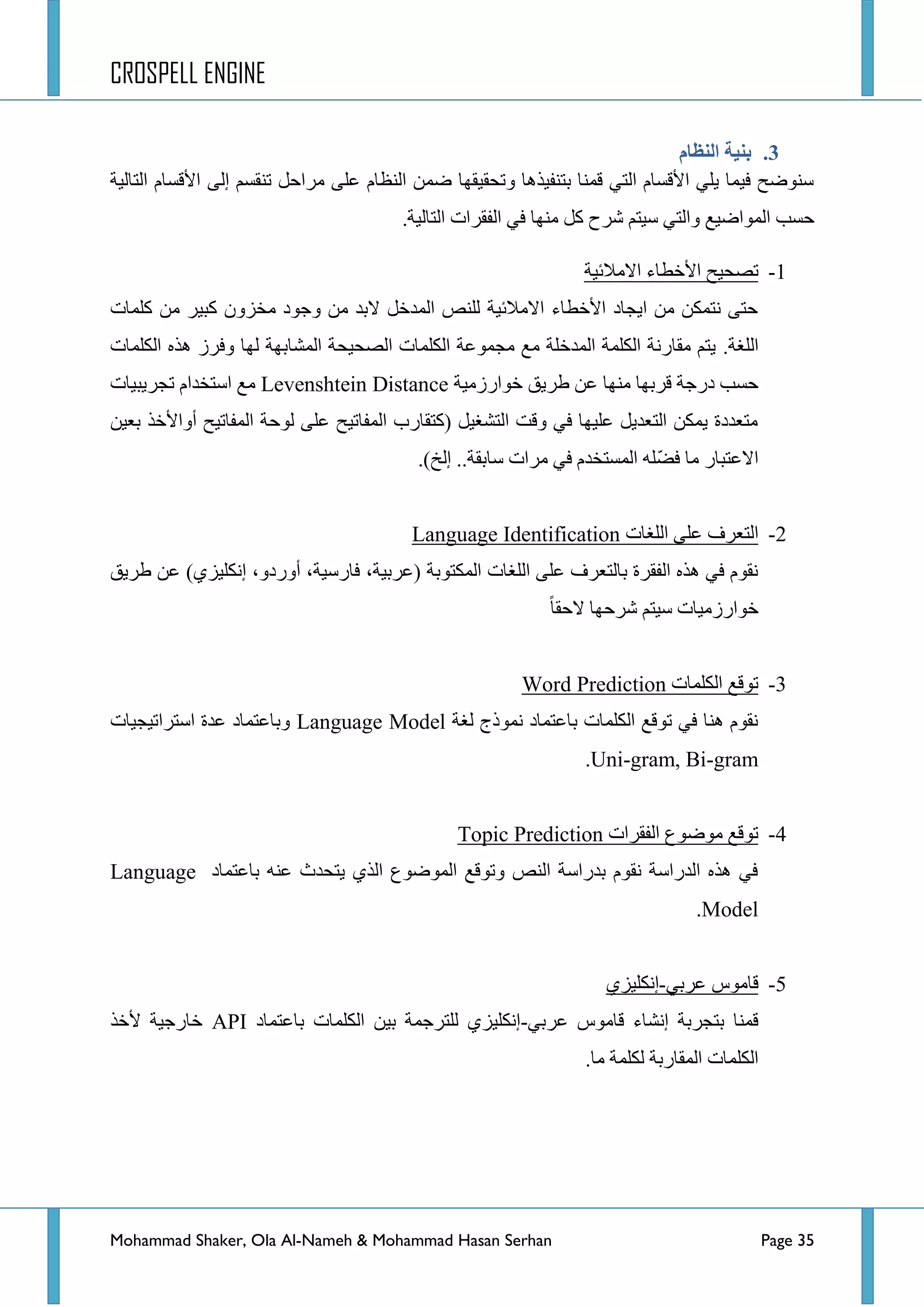 CROSPELL ENGINE
Mohammad Shaker, Ola Al-Nameh & Mohammad Hasan Serhan Page 35
3.‫اننظبو‬ ‫ثنُخ‬
ً‫ِشجق‬ ٍٝ‫ػ‬ َ‫جٌٕظح‬ ّٓ‫ػ‬ ‫ٚضكم١مٙح‬ ‫ذطٕف١ز٘ح‬ ‫لّٕح‬ ٟ‫جٌط‬ َ‫ج٤لغح‬ ٍٟ٠ ‫ف١ّح‬ ‫عٕٛػف‬ٌٝ‫ئ‬ ُ‫ضٕمغ‬‫جٌطحٌ١س‬ َ‫ج٤لغح‬
‫جٌّٛجػ١غ‬ ‫قغد‬.‫جٌطحٌ١س‬ ‫جٌفمشجش‬ ٟ‫ف‬ ‫ِٕٙح‬ ً‫و‬ ‫ششـ‬ ُ‫ع١ط‬ ٟ‫ٚجٌط‬
1-‫ضظك١ف‬‫ج‬٤‫جالِالت١س‬ ‫خطحء‬
‫وٍّحش‬ ِٓ ‫ور١ش‬ ْٚ‫ِخض‬ ‫ٚؾٛد‬ ِٓ ‫الذذ‬ ً‫جٌّذخ‬ ‫ٌٍٕض‬ ‫جالِالت١س‬ ‫ج٤خطحء‬ ‫ج٠ؿحد‬ ِٓ ٓ‫ٔطّى‬ ٝ‫قط‬
‫جٌٍغس‬.‫جٌىٍّحش‬ ٖ‫٘ز‬ ‫ٚفشص‬ ‫ٌٙح‬ ‫جٌّشحذٙس‬ ‫جٌظك١كس‬ ‫جٌىٍّحش‬ ‫ِؿّٛػس‬ ‫ِغ‬ ‫جٌّذخٍس‬ ‫جٌىٍّس‬ ‫ِمحسٔس‬ ُ‫٠ط‬
‫خٛجسصِ١س‬ ‫ؽش٠ك‬ ٓ‫ػ‬ ‫ِٕٙح‬ ‫لشذٙح‬ ‫دسؾس‬ ‫قغد‬Levenshtein Distance‫ضؿش٠ر١حش‬ َ‫جعطخذج‬ ‫ِغ‬
ٓ١‫ذؼ‬ ‫أٚج٤خز‬ ‫جٌّفحض١ف‬ ‫ٌٛقس‬ ٍٝ‫ػ‬ ‫جٌّفحض١ف‬ ‫(وطمحسخ‬ ً١‫جٌطشغ‬ ‫ٚلص‬ ٟ‫ف‬ ‫ػٍ١ٙح‬ ً٠‫جٌطؼذ‬ ٓ‫٠ّى‬ ‫ِطؼذدز‬
.)‫ئٌخ‬ ..‫عحذمس‬ ‫ِشجش‬ ٟ‫ف‬ َ‫جٌّغطخذ‬ ٍّٗ‫ؼ‬‫ف‬ ‫ِح‬ ‫جالػطرحس‬
2-‫جٌٍغحش‬ ٍٝ‫ػ‬ ‫جٌطؼشف‬Language Identification
،‫(ػشذ١س‬ ‫جٌّىطٛذس‬ ‫جٌٍغحش‬ ٍٝ‫ػ‬ ‫ذحٌطؼشف‬ ‫جٌفمشز‬ ٖ‫٘ز‬ ٟ‫ف‬ َٛ‫ٔم‬‫ؽش٠ك‬ ٓ‫ػ‬ )ٞ‫ئٔىٍ١ض‬ ،ٚ‫أٚسد‬ ،‫فحسع١س‬
‫القمح‬ ‫ششقٙح‬ ُ‫ع١ط‬ ‫خٛجسصِ١حش‬
3-‫جٌىٍّحش‬ ‫ضٛلغ‬Word Prediction
‫ٌغس‬ ‫ّٔٛرؼ‬ ‫ذحػطّحد‬ ‫جٌىٍّحش‬ ‫ضٛلغ‬ ٟ‫ف‬ ‫ٕ٘ح‬ َٛ‫ٔم‬Language Model‫جعطشجض١ؿ١حش‬ ‫ػذز‬ ‫ٚذحػطّحد‬
Uni-gram, Bi-gram.
4-‫جٌفمشجش‬ ‫ِٛػٛع‬ ‫ضٛلغ‬Topic Prediction
‫ذحػطّحد‬ ٕٗ‫ػ‬ ‫٠طكذظ‬ ٞ‫جٌز‬ ‫جٌّٛػٛع‬ ‫ٚضٛلغ‬ ‫جٌٕض‬ ‫ذذسجعس‬ َٛ‫ٔم‬ ‫جٌذسجعس‬ ٖ‫٘ز‬ ٟ‫ف‬Language
Model.
5-ٟ‫ػشذ‬ ‫لحِٛط‬-ٞ‫ئٔىٍ١ض‬
ٟ‫ػشذ‬ ‫لحِٛط‬ ‫ئٔشحء‬ ‫ذطؿشذس‬ ‫لّٕح‬-‫ذحػطّحد‬ ‫جٌىٍّحش‬ ٓ١‫ذ‬ ‫ٌٍطشؾّس‬ ٞ‫ئٔىٍ١ض‬API‫٤خز‬ ‫خحسؾ١س‬
.‫ِح‬ ‫ٌىٍّس‬ ‫جٌّمحسذس‬ ‫جٌىٍّحش‬
 