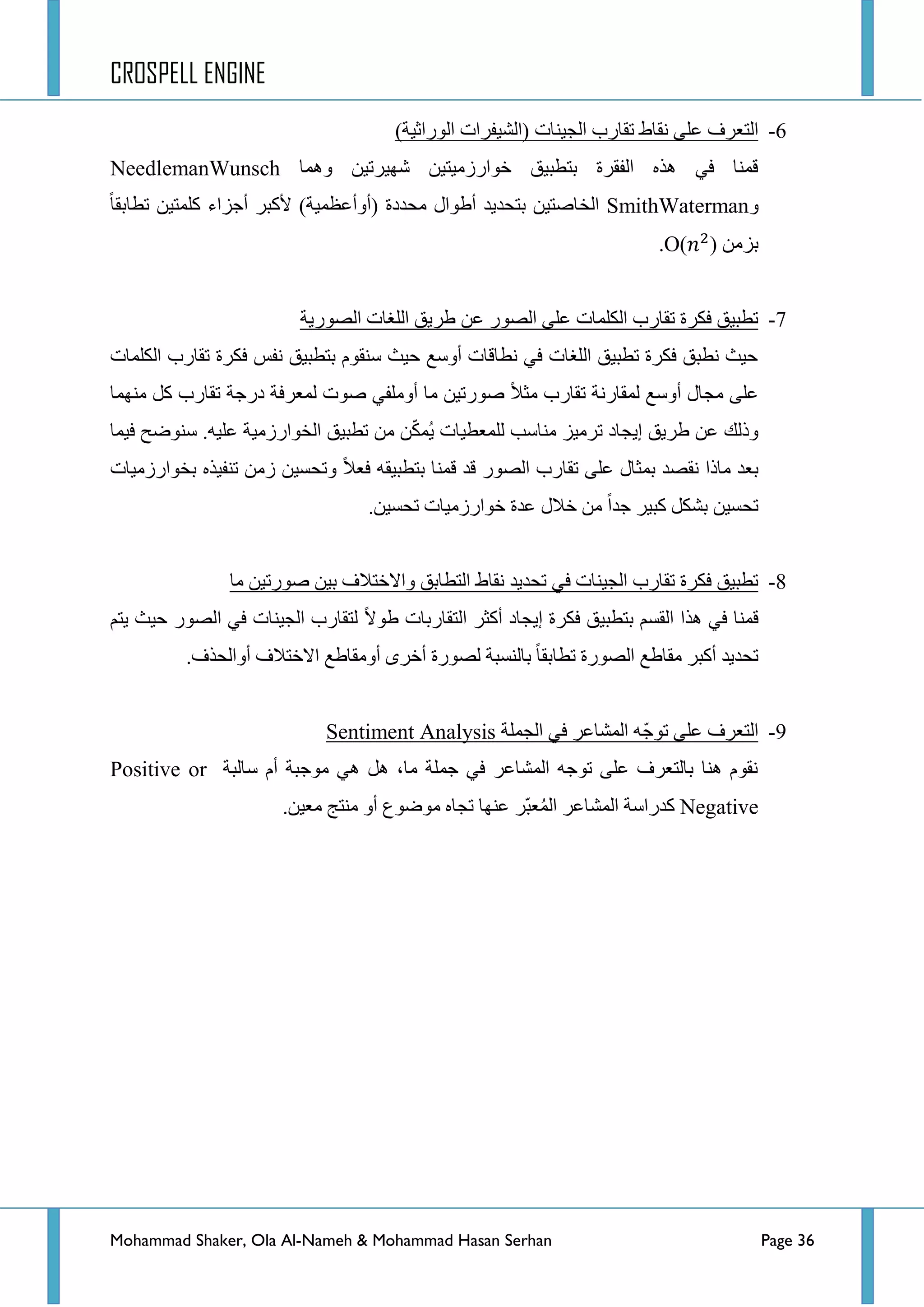 CROSPELL ENGINE
Mohammad Shaker, Ola Al-Nameh & Mohammad Hasan Serhan Page 36
6-‫جٌؿ١ٕحش‬ ‫ضمحسخ‬ ‫ٔمحؽ‬ ٍٝ‫ػ‬ ‫جٌطؼشف‬‫(جٌش١فشجش‬)‫جٌٛسجغ١س‬
‫ّٚ٘ح‬ ٓ١‫شٙ١شض‬ ٓ١‫خٛجسصِ١ط‬ ‫ذططر١ك‬ ‫جٌفمشز‬ ٖ‫٘ز‬ ٟ‫ف‬ ‫لّٕح‬NeedlemanWunsch
ٚSmithWaterman‫ضطحذمح‬ ٓ١‫وٍّط‬ ‫أؾضجء‬ ‫٤ورش‬ )‫(أٚأػظّ١س‬ ‫ِكذدز‬ ‫أؽٛجي‬ ‫ذطكذ٠ذ‬ ٓ١‫جٌخحطط‬
ِٓ‫ذض‬O( ).
7-‫جٌظٛس٠س‬ ‫جٌٍغحش‬ ‫ؽش٠ك‬ ٓ‫ػ‬ ‫جٌظٛس‬ ٍٝ‫ػ‬ ‫جٌىٍّحش‬ ‫ضمحسخ‬ ‫فىشز‬ ‫ضطر١ك‬
‫جٌىٍّحش‬ ‫ضمحسخ‬ ‫فىشز‬ ‫ٔفظ‬ ‫ذططر١ك‬ َٛ‫عٕم‬ ‫ق١ع‬ ‫أٚعغ‬ ‫ٔطحلحش‬ ٟ‫ف‬ ‫جٌٍغحش‬ ‫ضطر١ك‬ ‫فىشز‬ ‫ٔطرك‬ ‫ق١ع‬
‫ِّٕٙح‬ ً‫و‬ ‫ضمحسخ‬ ‫دسؾس‬ ‫ٌّؼشفس‬ ‫طٛش‬ ٟ‫أٍِٚف‬ ‫ِح‬ ٓ١‫طٛسض‬ ‫ِػال‬ ‫ضمحسخ‬ ‫ٌّمحسٔس‬ ‫أٚعغ‬ ‫ِؿحي‬ ٍٝ‫ػ‬
.ٗ١ٍ‫ػ‬ ‫جٌخٛجسصِ١س‬ ‫ضطر١ك‬ ِٓ ّٓ‫ى‬ُّ٠ ‫ٌٍّؼط١حش‬ ‫ِٕحعد‬ ‫ضشِ١ض‬ ‫ئ٠ؿحد‬ ‫ؽش٠ك‬ ٓ‫ػ‬ ‫ٚرٌه‬‫ف١ّح‬ ‫عٕٛػف‬
‫ِحرج‬ ‫ذؼذ‬‫ذخٛجسصِ١حش‬ ٖ‫ضٕف١ز‬ ِٓ‫ص‬ ٓ١‫ٚضكغ‬ ‫فؼال‬ ٗ‫ذططر١م‬ ‫لّٕح‬ ‫لذ‬ ‫جٌظٛس‬ ‫ضمحسخ‬ ٍٝ‫ػ‬ ‫ذّػحي‬ ‫ٔمظذ‬
.ٓ١‫ضكغ‬ ‫خٛجسصِ١حش‬ ‫ػذز‬ ‫خالي‬ ِٓ ‫ؾذج‬ ‫ور١ش‬ ً‫ذشى‬ ٓ١‫ضكغ‬
8-‫ِح‬ ٓ١‫طٛسض‬ ٓ١‫ذ‬ ‫ٚجالخطالف‬ ‫جٌططحذك‬ ‫ٔمحؽ‬ ‫ضكذ٠ذ‬ ٟ‫ف‬ ‫جٌؿ١ٕحش‬ ‫ضمحسخ‬ ‫فىشز‬ ‫ضطر١ك‬
‫ؽٛال‬ ‫جٌطمحسذحش‬ ‫أوػش‬ ‫ئ٠ؿحد‬ ‫فىشز‬ ‫ذططر١ك‬ ُ‫جٌمغ‬ ‫٘زج‬ ٟ‫ف‬ ‫لّٕح‬ُ‫٠ط‬ ‫ق١ع‬ ‫جٌظٛس‬ ٟ‫ف‬ ‫جٌؿ١ٕحش‬ ‫ٌطمحسخ‬
.‫أٚجٌكزف‬ ‫جالخطالف‬ ‫أِٚمحؽغ‬ ٜ‫أخش‬ ‫ٌظٛسز‬ ‫ذحٌٕغرس‬ ‫ضطحذمح‬ ‫جٌظٛسز‬ ‫ِمحؽغ‬ ‫أورش‬ ‫ضكذ٠ذ‬
9-‫جٌؿٍّس‬ ٟ‫ف‬ ‫جٌّشحػش‬ ّٗ‫ؾ‬ٛ‫ض‬ ٍٝ‫ػ‬ ‫جٌطؼشف‬Sentiment Analysis
‫عحٌرس‬ َ‫أ‬ ‫ِٛؾرس‬ ٟ٘ ً٘ ،‫ِح‬ ‫ؾٍّس‬ ٟ‫ف‬ ‫جٌّشحػش‬ ٗ‫ضٛؾ‬ ٍٝ‫ػ‬ ‫ذحٌطؼشف‬ ‫ٕ٘ح‬ َٛ‫ٔم‬Positive or
Negative‫و‬ٚ‫أ‬ ‫ِٛػٛع‬ ٖ‫ضؿح‬ ‫ػٕٙح‬ ‫ّش‬‫ر‬‫ؼ‬ٌُّ‫ج‬ ‫جٌّشحػش‬ ‫ذسجعس‬.ٓ١‫ِؼ‬ ‫ِٕطؽ‬
 