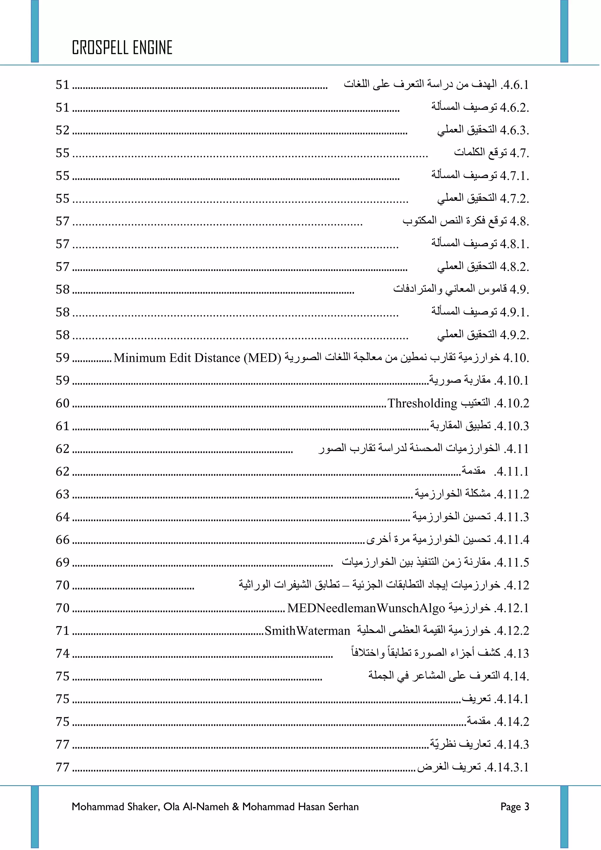 CROSPELL ENGINE
Mohammad Shaker, Ola Al-Nameh & Mohammad Hasan Serhan Page 3
4.6.1.‫جٌٙذف‬ِٓ‫دسجعس‬‫جٌطؼشف‬ٍٝ‫ػ‬‫جٌٍغحش‬................................................................................................73
4.6.2.‫ضٛط١ف‬‫جٌّغأٌس‬...........................................................................................................................73
4.6.3.‫جٌطكم١ك‬ٍّٟ‫جٌؼ‬..............................................................................................................................74
4.7.‫ضٛلغ‬‫جٌىٍّحش‬.............................................................................................................77
4.7.1.‫ضٛط١ف‬‫جٌّغأٌس‬...........................................................................................................................77
4.7.2.‫جٌطكم١ك‬ٍّٟ‫جٌؼ‬.......................................................................................................77
4.8.‫ضٛلغ‬‫فىشز‬‫جٌٕض‬‫جٌّىطٛخ‬.........................................................................................79
4.8.1.‫ضٛط١ف‬‫جٌّغأٌس‬....................................................................................................79
4.8.2.‫جٌطكم١ك‬ٍّٟ‫جٌؼ‬..............................................................................................................................79
4.9.‫لحِٛط‬ٟٔ‫جٌّؼح‬‫ٚجٌّطشجدفحش‬..........................................................................................................7:
4.9.1.‫ضٛط١ف‬‫جٌّغأٌس‬....................................................................................................7:
4.9.2.‫جٌطكم١ك‬ٍّٟ‫جٌؼ‬.......................................................................................................7:
4.10.‫خٛجسصِ١س‬‫ضمحسخ‬ٓ١‫ّٔط‬ِٓ‫ِؼحٌؿس‬‫جٌٍغحش‬‫جٌظٛس٠س‬Minimum Edit Distance (MED)...............7;
4.10.1.‫ِمحسذس‬‫طٛس٠س‬......................................................................................................................................7;
4.10.2.‫جٌطؼط١د‬Thresholding......................................................................................................................82
4.10.3.‫ضطر١ك‬‫جٌّمحسذس‬......................................................................................................................................83
4.11.‫جٌخٛجسصِ١حش‬‫جٌّكغٕس‬‫ٌذسجعس‬‫ضمحسخ‬‫جٌظٛس‬...................................................................................84
4.11.1.‫ِمذِس‬..................................................................................................................................................84
4.11.2.‫ِشىٍس‬‫جٌخٛجسصِ١س‬................................................................................................................................85
4.11.3.ٓ١‫ضكغ‬‫جٌخٛجسصِ١س‬...............................................................................................................................86
4.11.4.ٓ١‫ضكغ‬‫جٌخٛجسصِ١س‬‫ِشز‬ٜ‫أخش‬..............................................................................................................88
4.11.5.‫ِمحسٔس‬ِٓ‫ص‬‫جٌطٕف١ز‬ٓ١‫ذ‬‫جٌخٛجسصِ١حش‬..................................................................................................8;
4.12.‫خٛجسصِ١حش‬‫ئ٠ؿحد‬‫جٌططحذمحش‬‫جٌؿضت١س‬–‫ضطحذك‬‫جٌش١فشجش‬‫جٌٛسجغ١س‬..............................................92
4.12.1.‫خٛجسصِ١س‬MEDNeedlemanWunschAlgo................................................................................92
4.12.2.‫خٛجسصِ١س‬‫جٌم١ّس‬ّٝ‫جٌؼظ‬‫جٌّكٍ١س‬SmithWaterman........................................................................93
4.13.‫وشف‬‫أؾضجء‬‫جٌظٛسز‬‫ضطحذمح‬‫ٚجخطالفح‬..................................................................................................96
4.14.‫جٌطؼشف‬ٍٝ‫ػ‬‫جٌّشحػش‬ٟ‫ف‬‫جٌؿٍّس‬..............................................................................................97
4.14.1.‫ضؼش٠ف‬..................................................................................................................................................97
4.14.2.‫ِمذِس‬....................................................................................................................................................97
4.14.3.‫ضؼحس٠ف‬‫ّس‬٠‫ٔظش‬......................................................................................................................................99
4.14.3.1.‫ضؼش٠ف‬‫جٌغشع‬.................................................................................................................................99
 