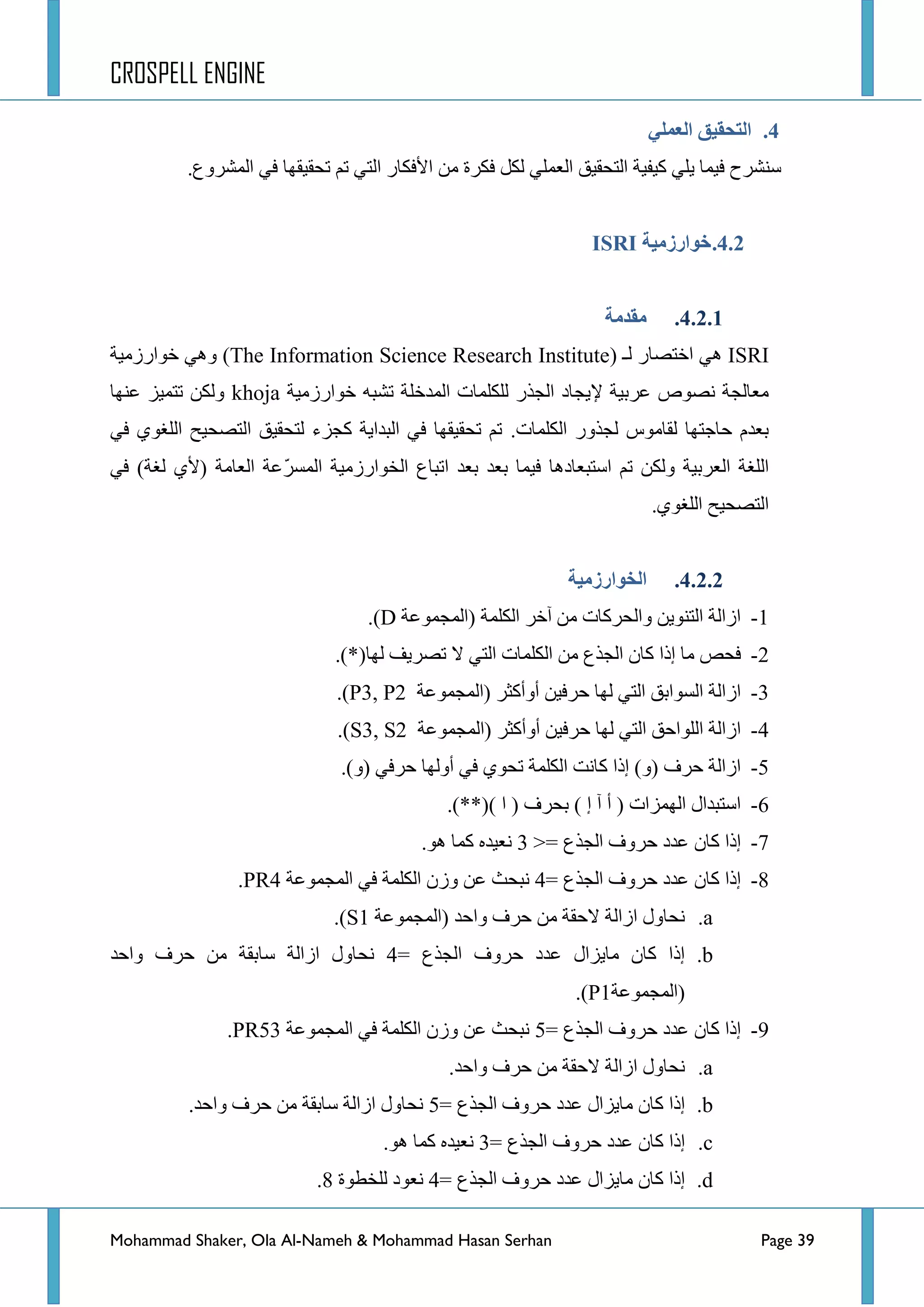 CROSPELL ENGINE
Mohammad Shaker, Ola Al-Nameh & Mohammad Hasan Serhan Page 39
4.ٍ‫انؼًه‬ ‫انتحمُك‬
ُ‫ض‬ ٟ‫جٌط‬ ‫ج٤فىحس‬ ِٓ ‫فىشز‬ ً‫ٌى‬ ٍّٟ‫جٌؼ‬ ‫جٌطكم١ك‬ ‫و١ف١س‬ ٍٟ٠ ‫ف١ّح‬ ‫عٕششـ‬‫ضكم١مٙح‬.‫جٌّششٚع‬ ٟ‫ف‬
4.2.‫خىارسيُخ‬ISRI
4.2.1.‫يمذيخ‬
ISRIٌٟ٘ ‫جخطظحس‬‫ـ‬(The Information Science Research Instituteٚ )‫خٛجسصِ١س‬ ٟ٘
٦ ‫ػشذ١س‬ ‫ٔظٛص‬ ‫ِؼحٌؿس‬‫خٛجسصِ١س‬ ٗ‫ضشر‬ ‫جٌّذخٍس‬ ‫ٌٍىٍّحش‬ ‫جٌؿزس‬ ‫٠ؿحد‬khoja‫ػٕٙح‬ ‫ضطّ١ض‬ ٓ‫ٌٚى‬
.‫جٌىٍّحش‬ ‫ٌؿزٚس‬ ‫ٌمحِٛط‬ ‫قحؾطٙح‬ َ‫ذؼذ‬ٟ‫ف‬ ٞٛ‫جٌٍغ‬ ‫جٌطظك١ف‬ ‫ٌطكم١ك‬ ‫وؿضء‬ ‫جٌرذج٠س‬ ٟ‫ف‬ ‫ضكم١مٙح‬ ُ‫ض‬
ٟ‫ف‬ )‫ٌغس‬ ٞ٤( ‫جٌؼحِس‬ ‫ّػس‬‫ش‬‫جٌّغ‬ ‫جٌخٛجسصِ١س‬ ‫جضرحع‬ ‫ذؼذ‬ ‫ذؼذ‬ ‫ف١ّح‬ ‫جعطرؼحد٘ح‬ ُ‫ض‬ ٓ‫ٌٚى‬ ‫جٌؼشذ١س‬ ‫جٌٍغس‬
.ٞٛ‫جٌٍغ‬ ‫جٌطظك١ف‬
4.2.2.‫انخىارسيُخ‬
1-‫(جٌّؿّٛػس‬ ‫جٌىٍّس‬ ‫آخش‬ ِٓ ‫ٚجٌكشوحش‬ ٓ٠ٕٛ‫جٌط‬ ‫جصجٌس‬D.)
2-ٌ‫ج‬ ‫جٌىٍّحش‬ ِٓ ‫جٌؿزع‬ ْ‫وح‬ ‫ئرج‬ ‫ِح‬ ‫فكض‬.)*(‫ٌٙح‬ ‫ضظش٠ف‬ ‫ال‬ ٟ‫ط‬
3-‫(جٌّؿّٛػس‬ ‫أٚأوػش‬ ٓ١‫قشف‬ ‫ٌٙح‬ ٟ‫جٌط‬ ‫جٌغٛجذك‬ ‫جصجٌس‬P3, P2.)
4-‫(جٌّؿّٛػس‬ ‫أٚأوػش‬ ٓ١‫قشف‬ ‫ٌٙح‬ ٟ‫جٌط‬ ‫جٌٍٛجقك‬ ‫جصجٌس‬S3, S2.)
5-.)ٚ( ٟ‫قشف‬ ‫أٌٚٙح‬ ٟ‫ف‬ ٞٛ‫ضك‬ ‫جٌىٍّس‬ ‫وحٔص‬ ‫ئرج‬ )ٚ( ‫قشف‬ ‫جصجٌس‬
6-.)**() ‫ج‬ ( ‫ذكشف‬ ) ‫ئ‬ ‫آ‬ ‫أ‬ ( ‫جٌّٙضجش‬ ‫جعطرذجي‬
7-‫جٌؿزع‬ ‫قشٚف‬ ‫ػذد‬ ْ‫وح‬ ‫ئرج‬>=3.ٛ٘ ‫وّح‬ ٖ‫ٔؼ١ذ‬
8-= ‫جٌؿزع‬ ‫قشٚف‬ ‫ػذد‬ ْ‫وح‬ ‫ئرج‬4‫جٌّؿّٛػس‬ ٟ‫ف‬ ‫جٌىٍّس‬ ْ‫ٚص‬ ٓ‫ػ‬ ‫ٔركع‬PR4.
a.‫(جٌّؿّٛػس‬ ‫ٚجقذ‬ ‫قشف‬ ِٓ ‫القمس‬ ‫جصجٌس‬ ‫ٔكحٚي‬S1.)
b.= ‫جٌؿزع‬ ‫قشٚف‬ ‫ػذد‬ ‫ِح٠ضجي‬ ْ‫وح‬ ‫ئرج‬4‫ٚجقذ‬ ‫قشف‬ ِٓ ‫عحذمس‬ ‫جصجٌس‬ ‫ٔكحٚي‬
‫(جٌّؿّٛػس‬P1.)
9-= ‫جٌؿزع‬ ‫قشٚف‬ ‫ػذد‬ ْ‫وح‬ ‫ئرج‬5‫جٌّؿّٛػس‬ ٟ‫ف‬ ‫جٌىٍّس‬ ْ‫ٚص‬ ٓ‫ػ‬ ‫ٔركع‬PR53.
a..‫ٚجقذ‬ ‫قشف‬ ِٓ ‫القمس‬ ‫جصجٌس‬ ‫ٔكحٚي‬
b.= ‫جٌؿزع‬ ‫قشٚف‬ ‫ػذد‬ ‫ِح٠ضجي‬ ْ‫وح‬ ‫ئرج‬5.‫ٚجقذ‬ ‫قشف‬ ِٓ ‫عحذمس‬ ‫جصجٌس‬ ‫ٔكحٚي‬
c.= ‫جٌؿزع‬ ‫قشٚف‬ ‫ػذد‬ ْ‫وح‬ ‫ئرج‬3.ٛ٘ ‫وّح‬ ٖ‫ٔؼ١ذ‬
d.= ‫جٌؿزع‬ ‫قشٚف‬ ‫ػذد‬ ‫ِح٠ضجي‬ ْ‫وح‬ ‫ئرج‬4‫ٌٍخطٛز‬ ‫ٔؼٛد‬8.
 