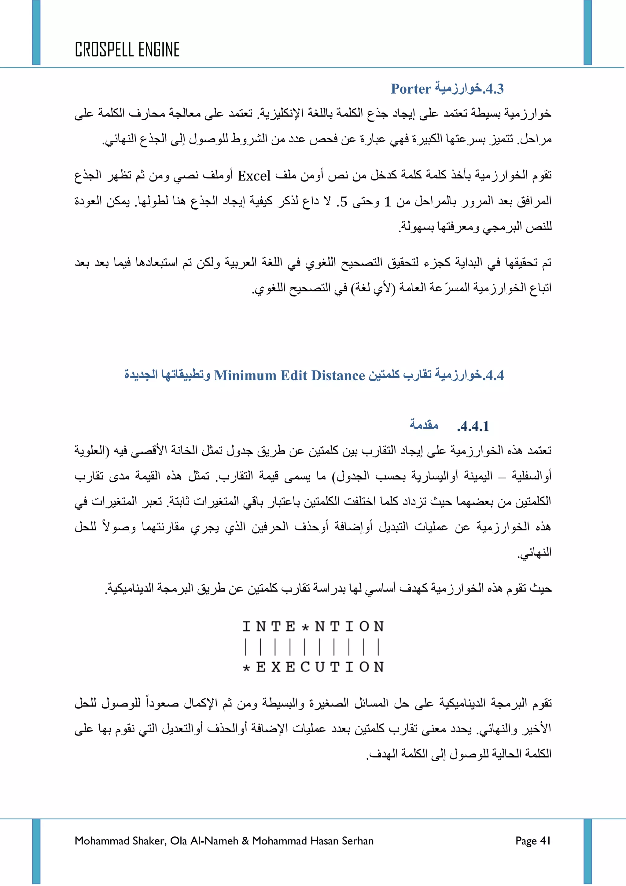 CROSPELL ENGINE
Mohammad Shaker, Ola Al-Nameh & Mohammad Hasan Serhan Page 41
4.3.‫خىارسيُخ‬Porter
ٍٝ‫ػ‬ ‫جٌىٍّس‬ ‫ِكحسف‬ ‫ِؼحٌؿس‬ ٍٝ‫ػ‬ ‫ضؼطّذ‬ .‫ج٦ٔىٍ١ض٠س‬ ‫ذحٌٍغس‬ ‫جٌىٍّس‬ ‫ؾزع‬ ‫ئ٠ؿحد‬ ٍٝ‫ػ‬ ‫ضؼطّذ‬ ‫ذغ١طس‬ ‫خٛجسصِ١س‬
.ٟ‫جٌٕٙحت‬ ‫جٌؿزع‬ ٌٝ‫ئ‬ ‫ٌٍٛطٛي‬ ‫جٌششٚؽ‬ ِٓ ‫ػذد‬ ‫فكض‬ ٓ‫ػ‬ ‫ػرحسز‬ ٟٙ‫ف‬ ‫جٌىر١شز‬ ‫ذغشػطٙح‬ ‫ضطّ١ض‬ .ً‫ِشجق‬
‫ٍِف‬ ِٓٚ‫أ‬ ‫ٔض‬ ِٓ ً‫وذخ‬ ‫وٍّس‬ ‫وٍّس‬ ‫ذأخز‬ ‫جٌخٛجسصِ١س‬ َٛ‫ضم‬Excel‫جٌؿزع‬ ‫ضظٙش‬ ُ‫غ‬ ِٓٚ ٟ‫ٔظ‬ ‫أٍِٚف‬
ِٓ ً‫ذحٌّشجق‬ ‫جٌّشٚس‬ ‫ذؼذ‬ ‫جٌّشجفك‬1ٝ‫ٚقط‬7.‫جٌؿزع‬ ‫ئ٠ؿحد‬ ‫و١ف١س‬ ‫ٌزوش‬ ‫دجع‬ ‫ال‬‫جٌؼٛدز‬ ٓ‫٠ّى‬ .‫ٌطٌٛٙح‬ ‫ٕ٘ح‬
.‫ذغٌٙٛس‬ ‫ِٚؼشفطٙح‬ ٟ‫جٌرشِؿ‬ ‫ٌٍٕض‬
‫ذؼذ‬ ‫ذؼذ‬ ‫ف١ّح‬ ‫جعطرؼحد٘ح‬ ُ‫ض‬ ٓ‫ٌٚى‬ ‫جٌؼشذ١س‬ ‫جٌٍغس‬ ٟ‫ف‬ ٞٛ‫جٌٍغ‬ ‫جٌطظك١ف‬ ‫ٌطكم١ك‬ ‫وؿضء‬ ‫جٌرذج٠س‬ ٟ‫ف‬ ‫ضكم١مٙح‬ ُ‫ض‬
‫جضرحع‬.ٞٛ‫جٌٍغ‬ ‫جٌطظك١ف‬ ٟ‫ف‬ )‫ٌغس‬ ٞ٤( ‫جٌؼحِس‬ ‫ّػس‬‫ش‬‫جٌّغ‬ ‫جٌخٛجسصِ١س‬
4.4.‫كهًتُن‬ ‫تمبرة‬ ‫خىارسيُخ‬Minimum Edit Distance‫انجذَذح‬ ‫وتطجُمبتهب‬
4.4.1.‫يمذيخ‬
‫(جٌؼٍٛ٠س‬ ٗ١‫ف‬ ٝ‫ج٤لظ‬ ‫جٌخحٔس‬ ً‫ضّػ‬ ‫ؾذٚي‬ ‫ؽش٠ك‬ ٓ‫ػ‬ ٓ١‫وٍّط‬ ٓ١‫ذ‬ ‫جٌطمحسخ‬ ‫ئ٠ؿحد‬ ٍٝ‫ػ‬ ‫جٌخٛجسصِ١س‬ ٖ‫٘ز‬ ‫ضؼطّذ‬
‫أٚجٌغفٍ١س‬–‫ذك‬ ‫أٚجٌ١غحس٠س‬ ‫جٌ١ّ١ٕس‬‫ضمحسخ‬ ٜ‫ِذ‬ ‫جٌم١ّس‬ ٖ‫٘ز‬ ً‫ضّػ‬ .‫جٌطمحسخ‬ ‫ل١ّس‬ ّٝ‫٠غ‬ ‫ِح‬ )‫جٌؿذٚي‬ ‫غد‬
ٟ‫ف‬ ‫جٌّطغ١شجش‬ ‫ضؼرش‬ .‫غحذطس‬ ‫جٌّطغ١شجش‬ ٟ‫ذحل‬ ‫ذحػطرحس‬ ٓ١‫جٌىٍّط‬ ‫جخطٍفص‬ ‫وٍّح‬ ‫ضضدجد‬ ‫ق١ع‬ ‫ذؼؼّٙح‬ ِٓ ٓ١‫جٌىٍّط‬
ً‫ٌٍك‬ ‫ٚطٛال‬ ‫ِمحسٔطّٙح‬ ٞ‫٠ؿش‬ ٞ‫جٌز‬ ٓ١‫جٌكشف‬ ‫أٚقزف‬ ‫أٚئػحفس‬ ً٠‫جٌطرذ‬ ‫ػٍّ١حش‬ ٓ‫ػ‬ ‫جٌخٛجسصِ١س‬ ٖ‫٘ز‬
.ٟ‫جٌٕٙحت‬
‫ق١ع‬.‫جٌذ٠ٕحِ١ى١س‬ ‫جٌرشِؿس‬ ‫ؽش٠ك‬ ٓ‫ػ‬ ٓ١‫وٍّط‬ ‫ضمحسخ‬ ‫ذذسجعس‬ ‫ٌٙح‬ ٟ‫أعحع‬ ‫وٙذف‬ ‫جٌخٛجسصِ١س‬ ٖ‫٘ز‬ َٛ‫ضم‬
ً‫ٌٍك‬ ‫ٌٍٛطٛي‬ ‫طؼٛدج‬ ‫ج٦وّحي‬ ُ‫غ‬ ِٓٚ ‫ٚجٌرغ١طس‬ ‫جٌظغ١شز‬ ً‫جٌّغحت‬ ً‫ق‬ ٍٝ‫ػ‬ ‫جٌذ٠ٕحِ١ى١س‬ ‫جٌرشِؿس‬ َٛ‫ضم‬
ً٠‫أٚجٌطؼذ‬ ‫أٚجٌكزف‬ ‫ج٦ػحفس‬ ‫ػٍّ١حش‬ ‫ذؼذد‬ ٓ١‫وٍّط‬ ‫ضمحسخ‬ ٕٝ‫ِؼ‬ ‫٠كذد‬ .ٟ‫ٚجٌٕٙحت‬ ‫ج٤خ١ش‬ٍٝ‫ػ‬ ‫ذٙح‬ َٛ‫ٔم‬ ٟ‫جٌط‬
.‫جٌٙذف‬ ‫جٌىٍّس‬ ٌٝ‫ئ‬ ‫ٌٍٛطٛي‬ ‫جٌكحٌ١س‬ ‫جٌىٍّس‬
 