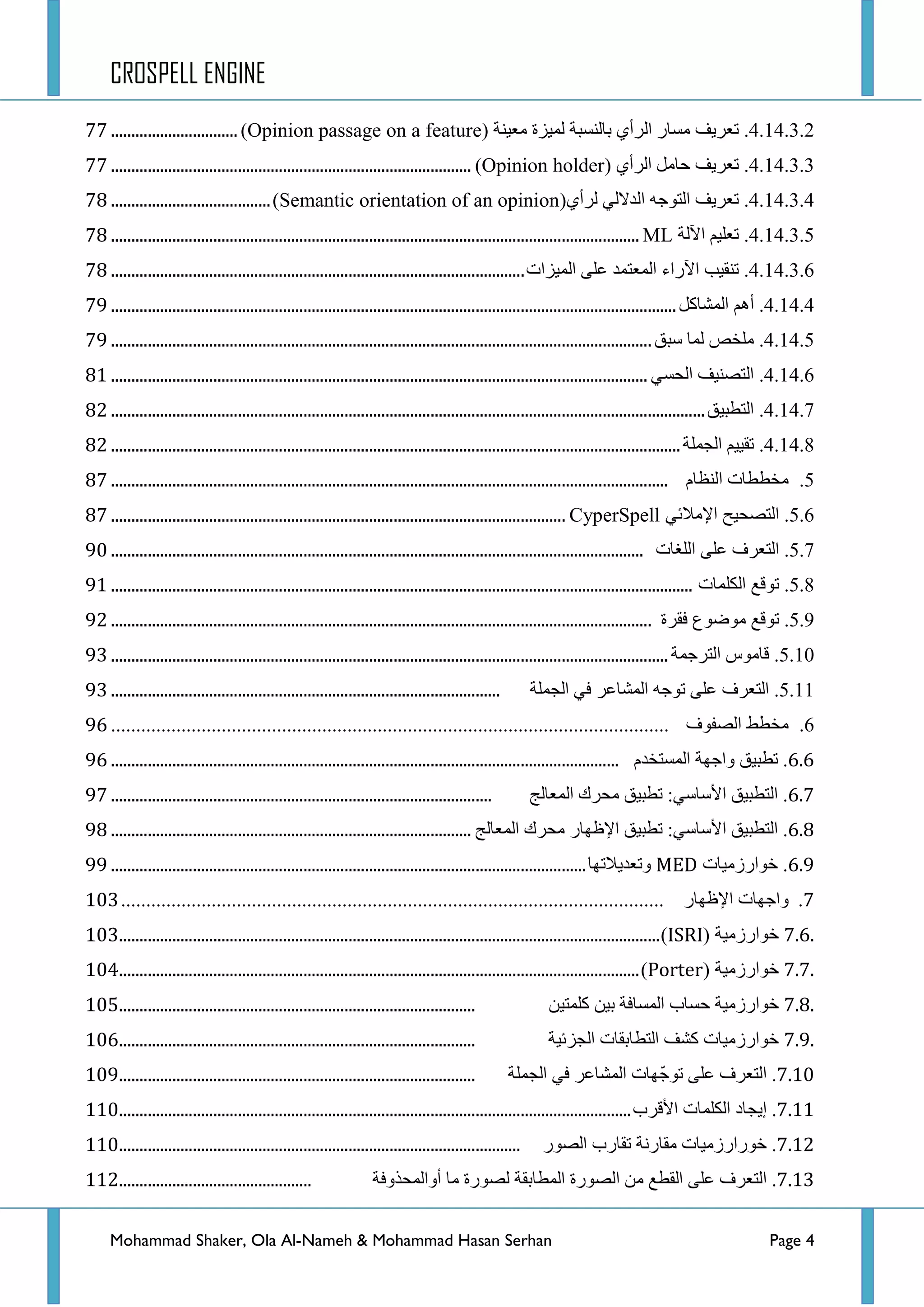 CROSPELL ENGINE
Mohammad Shaker, Ola Al-Nameh & Mohammad Hasan Serhan Page 4
4.14.3.2.‫ضؼش٠ف‬‫ِغحس‬ٞ‫جٌشأ‬‫ذحٌٕغرس‬‫ٌّ١ضز‬‫ِؼ١ٕس‬(Opinion passage on a feature)...............................99
4.14.3.3.‫ضؼش٠ف‬ًِ‫قح‬ٞ‫جٌشأ‬(Opinion holder)........................................................................................99
4.14.3.4.‫ضؼش٠ف‬ٗ‫جٌطٛؾ‬ٌٟ‫جٌذال‬ٞ‫ٌشأ‬(Semantic orientation of an opinion).......................................9:
4.14.3.5.ُ١ٍ‫ضؼ‬‫ج٢ٌس‬ML.................................................................................................................................9:
4.14.3.6.‫ضٕم١د‬‫ج٢سجء‬‫جٌّؼطّذ‬ٍٝ‫ػ‬‫جٌّ١ضجش‬.....................................................................................................9:
4.14.4.ُ٘‫أ‬ً‫جٌّشحو‬..........................................................................................................................................9;
4.14.5.‫ٍِخض‬‫ٌّح‬‫عرك‬....................................................................................................................................9;
4.14.6.‫جٌطظٕ١ف‬ٟ‫جٌكغ‬...................................................................................................................................:3
4.14.7.‫جٌططر١ك‬.................................................................................................................................................:4
4.14.8.١١‫ضم‬ُ‫جٌؿٍّس‬...........................................................................................................................................:4
5.‫ِخططحش‬َ‫جٌٕظح‬........................................................................................................................................:9
5.6.‫جٌطظك١ف‬ٟ‫ج٦ِالت‬CyperSpell...............................................................................................................:9
5.7.‫جٌطؼشف‬ٍٝ‫ػ‬‫جٌٍغحش‬..................................................................................................................................;2
5.8.‫ضٛلغ‬‫جٌىٍّحش‬..............................................................................................................................................;3
5.9.‫ضٛلغ‬‫ِٛػٛع‬‫فمشز‬....................................................................................................................................;4
5.10.‫لحِٛط‬‫جٌطشؾّس‬........................................................................................................................................;5
5.11.‫جٌطؼشف‬ٍٝ‫ػ‬ٗ‫ضٛؾ‬‫جٌّشحػش‬ٟ‫ف‬‫جٌؿٍّس‬...............................................................................................;5
6.‫ِخطؾ‬‫جٌظفٛف‬...............................................................................................................;8
8.8.‫ضطر١ك‬‫ٚجؾٙس‬َ‫جٌّغطخذ‬............................................................................................................................;8
8.9.‫جٌططر١ك‬ٟ‫ج٤عحع‬:‫ضطر١ك‬‫ِكشن‬‫جٌّؼحٌؽ‬.............................................................................................;9
8.:.‫جٌططر١ك‬ٟ‫ج٤عحع‬:‫ضطر١ك‬‫ج٦ظٙحس‬‫ِكشن‬‫جٌّؼحٌؽ‬........................................................................................;:
8.;.‫خٛجسصِ١حش‬MED‫ٚضؼذ٠الضٙح‬....................................................................................................................;;
9.‫ٚجؾٙحش‬‫ج٦ظٙحس‬............................................................................................................325
7.6.‫خٛجسصِ١س‬(ISRI)....................................................................................................................................325
7.7.‫خٛجسصِ١س‬(Porter)...............................................................................................................................326
7.8.‫خٛجسصِ١س‬‫قغحخ‬‫جٌّغحفس‬ٓ١‫ذ‬ٓ١‫وٍّط‬.......................................................................................327
7.9.‫خٛجسصِ١حش‬‫وشف‬‫جٌططحذمحش‬‫جٌؿضت١س‬.......................................................................................328
9.32.‫جٌطؼشف‬ٍٝ‫ػ‬‫ٙحش‬ّ‫ضٛؾ‬‫جٌّشحػش‬ٟ‫ف‬‫جٌؿٍّس‬.......................................................................................32;
9.33.‫ئ٠ؿحد‬‫جٌىٍّحش‬‫ج٤لشخ‬.............................................................................................................................332
9.34.‫خٛسجسصِ١حش‬‫ِمحسٔس‬‫ضمحسخ‬‫جٌظٛس‬..................................................................................................332
9.35.‫جٌطؼشف‬ٍٝ‫ػ‬‫جٌمطغ‬ِٓ‫جٌظٛسز‬‫جٌّطحذمس‬‫ٌظٛسز‬‫ِح‬‫أٚجٌّكزٚفس‬...............................................334
 