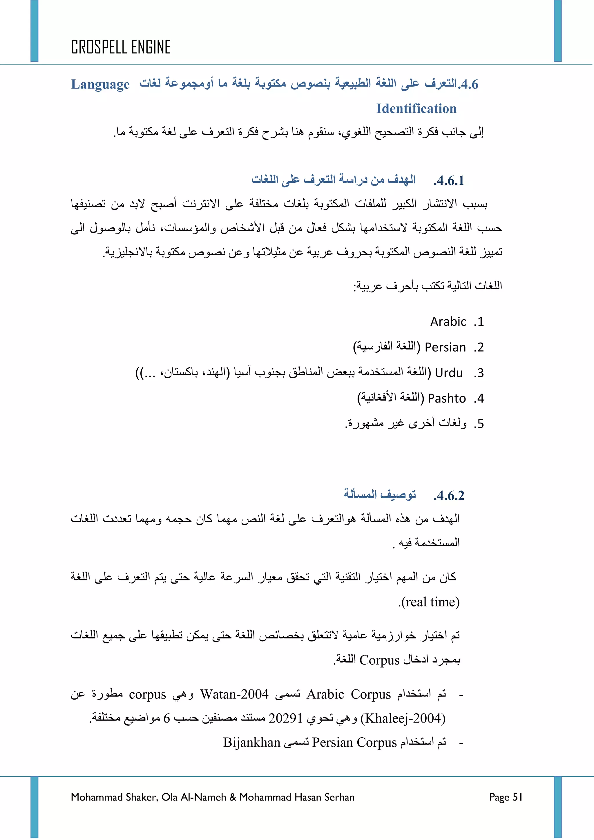 CROSPELL ENGINE
Mohammad Shaker, Ola Al-Nameh & Mohammad Hasan Serhan Page 51
4.6.‫نغبد‬ ‫أويجًىػخ‬ ‫يب‬ ‫ثهغخ‬ ‫يكتىثخ‬ ‫ثنظىص‬ ‫انطجُؼُخ‬ ‫انهغخ‬ ً‫ػه‬ ‫انتؼزف‬Language
Identification
.‫ما‬ ‫مكتوبة‬ ‫لغة‬ ‫على‬ ‫التعرف‬ ‫فكرة‬ ‫بشرح‬ ‫هنا‬ ‫سنقوم‬ ،‫اللغوي‬ ‫التصحٌح‬ ‫فكرة‬ ‫جانب‬ ‫إلى‬
4.6.1.‫ا‬ ‫دراطخ‬ ‫ين‬ ‫انهذف‬‫انهغبد‬ ً‫ػه‬ ‫نتؼزف‬
‫ضظٕ١فٙح‬ ِٓ ‫الذذ‬ ‫أطرف‬ ‫جالٔطشٔص‬ ٍٝ‫ػ‬ ‫ِخطٍفس‬ ‫ذٍغحش‬ ‫جٌّىطٛذس‬ ‫ٌٍٍّفحش‬ ‫جٌىر١ش‬ ‫جالٔطشحس‬ ‫ذغرد‬
ٌٝ‫ج‬ ‫ذحٌٛطٛي‬ ًِ‫ٔأ‬ ،‫ٚجٌّإعغحش‬ ‫ج٤شخحص‬ ً‫لر‬ ِٓ ‫فؼحي‬ ً‫ذشى‬ ‫العطخذجِٙح‬ ‫جٌّىطٛذس‬ ‫جٌٍغس‬ ‫قغد‬
‫ذحال‬ ‫ِىطٛذس‬ ‫ٔظٛص‬ ٓ‫ٚػ‬ ‫ِػ١الضٙح‬ ٓ‫ػ‬ ‫ػشذ١س‬ ‫ذكشٚف‬ ‫جٌّىطٛذس‬ ‫جٌٕظٛص‬ ‫ٌٍغس‬ ‫ضّ١١ض‬.‫ٔؿٍ١ض٠س‬
:‫ػشذ١س‬ ‫ذأقشف‬ ‫ضىطد‬ ‫جٌطحٌ١س‬ ‫جٌٍغحش‬
1.Arabic
2.Persian)‫الفارسٌة‬ ‫(اللغة‬
3.Urdu))... ،‫باكستان‬ ،‫(الهند‬ ‫آسٌا‬ ‫بجنوب‬ ‫المناطق‬ ‫ببعض‬ ‫المستخدمة‬ ‫(اللغة‬
4.Pashto)‫األفغانٌة‬ ‫(اللغة‬
5..‫مشهورة‬ ‫غٌر‬ ‫أخرى‬ ‫ولغات‬
4.6.2.‫انًظأنخ‬ ‫تىطُف‬
‫ِّٙح‬ ‫جٌٕض‬ ‫ٌغس‬ ٍٝ‫ػ‬ ‫٘ٛجٌطؼشف‬ ‫جٌّغأٌس‬ ٖ‫٘ز‬ ِٓ ‫جٌٙذف‬‫جٌٍغحش‬ ‫ضؼذدش‬ ‫ِّٚٙح‬ ّٗ‫قؿ‬ ْ‫وح‬
. ٗ١‫ف‬ ‫جٌّغطخذِس‬
‫جٌٍغس‬ ٍٝ‫ػ‬ ‫جٌطؼشف‬ ُ‫٠ط‬ ٝ‫قط‬ ‫ػحٌ١س‬ ‫جٌغشػس‬ ‫ِؼ١حس‬ ‫ضكمك‬ ٟ‫جٌط‬ ‫جٌطمٕ١س‬ ‫جخط١حس‬ ٌُّٙ‫ج‬ ِٓ ْ‫وح‬
(real time.)
‫جٌٍغحش‬ ‫ؾّ١غ‬ ٍٝ‫ػ‬ ‫ضطر١مٙح‬ ٓ‫٠ّى‬ ٝ‫قط‬ ‫جٌٍغس‬ ‫ذخظحتض‬ ‫الضطؼٍك‬ ‫ػحِ١س‬ ‫خٛجسصِ١س‬ ‫جخط١حس‬ ُ‫ض‬
‫جدخحي‬ ‫ذّؿشد‬Corpus.‫جٌٍغس‬
-َ‫جعطخذج‬ ُ‫ض‬Arabic Corpusّٝ‫ضغ‬Watan-2004ٟ٘ٚcorpusٓ‫ػ‬ ‫ِطٛسز‬
(Khaleej-2004ٞٛ‫ضك‬ ٟ٘ٚ )20291‫قغد‬ ٓ١‫ِظٕف‬ ‫ِغطٕذ‬6.‫ِخطٍفس‬ ‫ِٛجػ١غ‬
-َ‫جعطخذج‬ ُ‫ض‬Persian Corpusّٝ‫ضغ‬Bijankhan
 
