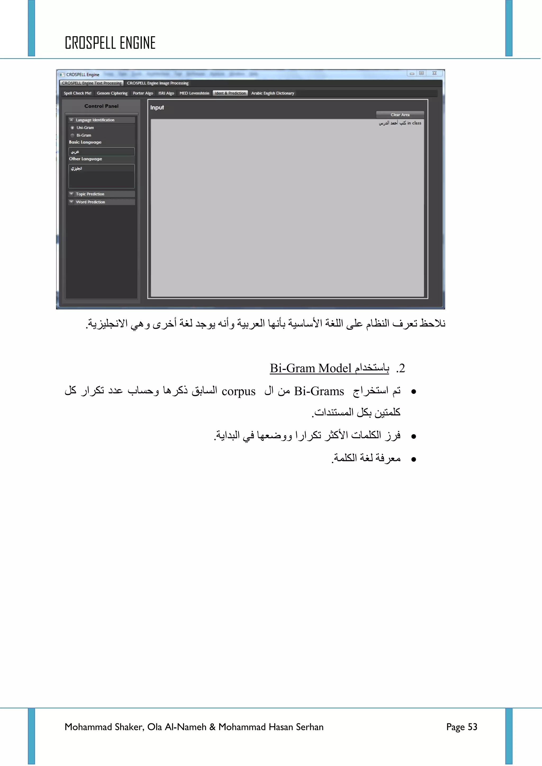 CROSPELL ENGINE
Mohammad Shaker, Ola Al-Nameh & Mohammad Hasan Serhan Page 53
.‫جالٔؿٍ١ض٠س‬ ٟ٘ٚ ٜ‫أخش‬ ‫ٌغس‬ ‫٠ٛؾذ‬ ٗٔ‫ٚأ‬ ‫جٌؼشذ١س‬ ‫ذأٔٙح‬ ‫ج٤عحع١س‬ ‫جٌٍغس‬ ٍٝ‫ػ‬ َ‫جٌٕظح‬ ‫ضؼشف‬ ‫ٔالقع‬
2.‫باستخدام‬Gram Model-Bi
‫جعطخشجؼ‬ ُ‫ض‬Bi-Grams‫جي‬ ِٓcorpusً‫و‬ ‫ضىشجس‬ ‫ػذد‬ ‫ٚقغحخ‬ ‫روش٘ح‬ ‫جٌغحذك‬
.‫جٌّغطٕذجش‬ ً‫ذى‬ ٓ١‫وٍّط‬
.‫جٌرذج٠س‬ ٟ‫ف‬ ‫ٚٚػؼٙح‬ ‫ضىشجسج‬ ‫ج٤وػش‬ ‫جٌىٍّحش‬ ‫فشص‬
‫ٌغس‬ ‫ِؼشفس‬.‫جٌىٍّس‬
 