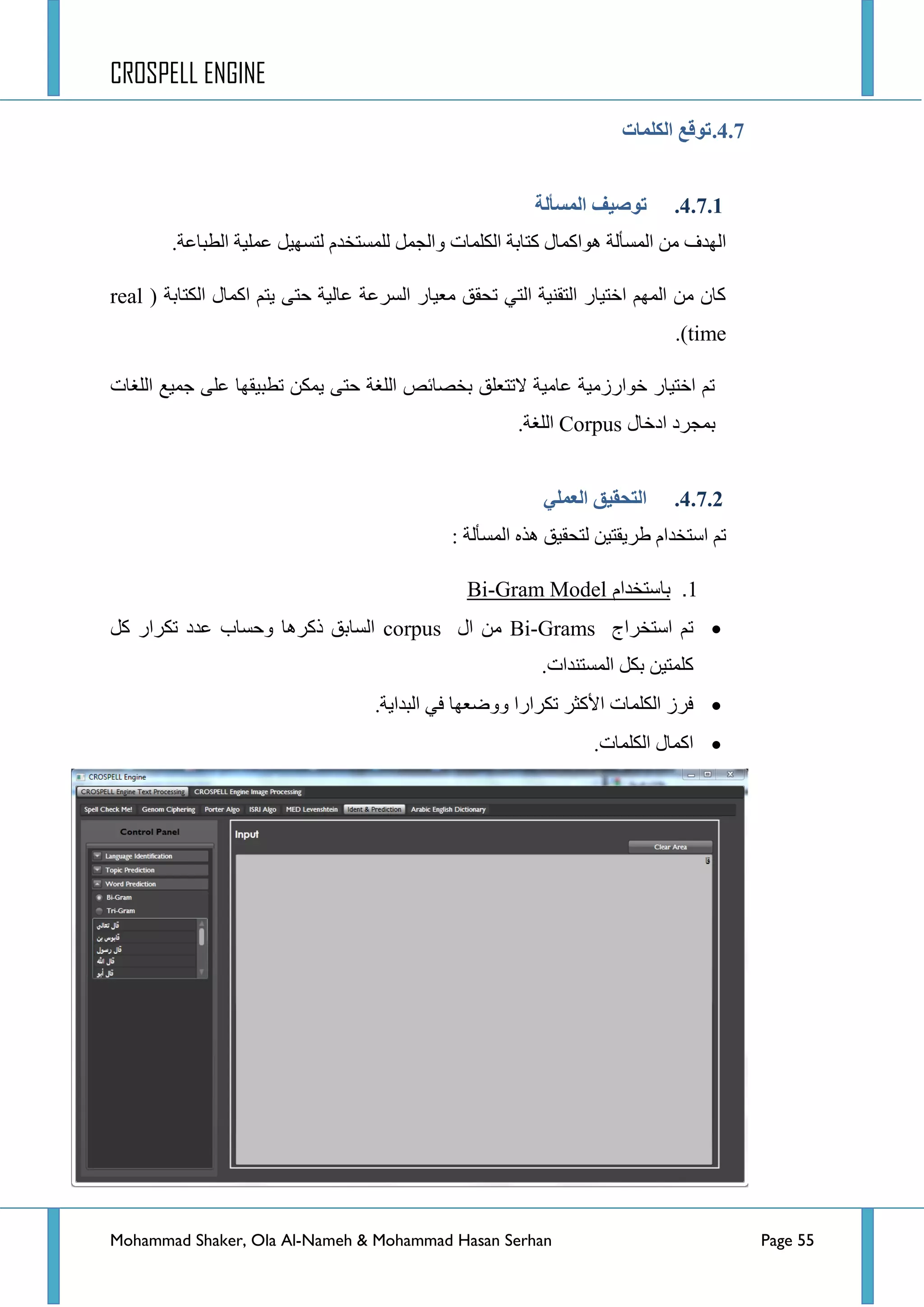 CROSPELL ENGINE
Mohammad Shaker, Ola Al-Nameh & Mohammad Hasan Serhan Page 55
4.7.‫انكهًبد‬ ‫تىلغ‬
4.7.1.‫انًظأنخ‬ ‫تىطُف‬
‫ػٍّ١س‬ ً١ٙ‫ٌطغ‬ َ‫ٌٍّغطخذ‬ ًّ‫ٚجٌؿ‬ ‫جٌىٍّحش‬ ‫وطحذس‬ ‫٘ٛجوّحي‬ ‫جٌّغأٌس‬ ِٓ ‫جٌٙذف‬.‫جٌطرحػس‬
( ‫جٌىطحذس‬ ‫جوّحي‬ ُ‫٠ط‬ ٝ‫قط‬ ‫ػحٌ١س‬ ‫جٌغشػس‬ ‫ِؼ١حس‬ ‫ضكمك‬ ٟ‫جٌط‬ ‫جٌطمٕ١س‬ ‫جخط١حس‬ ٌُّٙ‫ج‬ ِٓ ْ‫وح‬real
time.)
‫جٌٍغحش‬ ‫ؾّ١غ‬ ٍٝ‫ػ‬ ‫ضطر١مٙح‬ ٓ‫٠ّى‬ ٝ‫قط‬ ‫جٌٍغس‬ ‫ذخظحتض‬ ‫الضطؼٍك‬ ‫ػحِ١س‬ ‫خٛجسصِ١س‬ ‫جخط١حس‬ ُ‫ض‬
‫جدخحي‬ ‫ذّؿشد‬Corpus.‫جٌٍغس‬
4.7.2.ٍ‫انؼًه‬ ‫انتحمُك‬
‫جٌّغأ‬ ٖ‫٘ز‬ ‫ٌطكم١ك‬ ٓ١‫ؽش٠مط‬ َ‫جعطخذج‬ ُ‫ض‬: ‫ٌس‬
1.‫باستخدام‬Gram Model-Bi
‫جعطخشجؼ‬ ُ‫ض‬Bi-Grams‫جي‬ ِٓcorpusً‫و‬ ‫ضىشجس‬ ‫ػذد‬ ‫ٚقغحخ‬ ‫روش٘ح‬ ‫جٌغحذك‬
.‫جٌّغطٕذجش‬ ً‫ذى‬ ٓ١‫وٍّط‬
.‫جٌرذج٠س‬ ٟ‫ف‬ ‫ٚٚػؼٙح‬ ‫ضىشجسج‬ ‫ج٤وػش‬ ‫جٌىٍّحش‬ ‫فشص‬
.‫جٌىٍّحش‬ ‫جوّحي‬
 