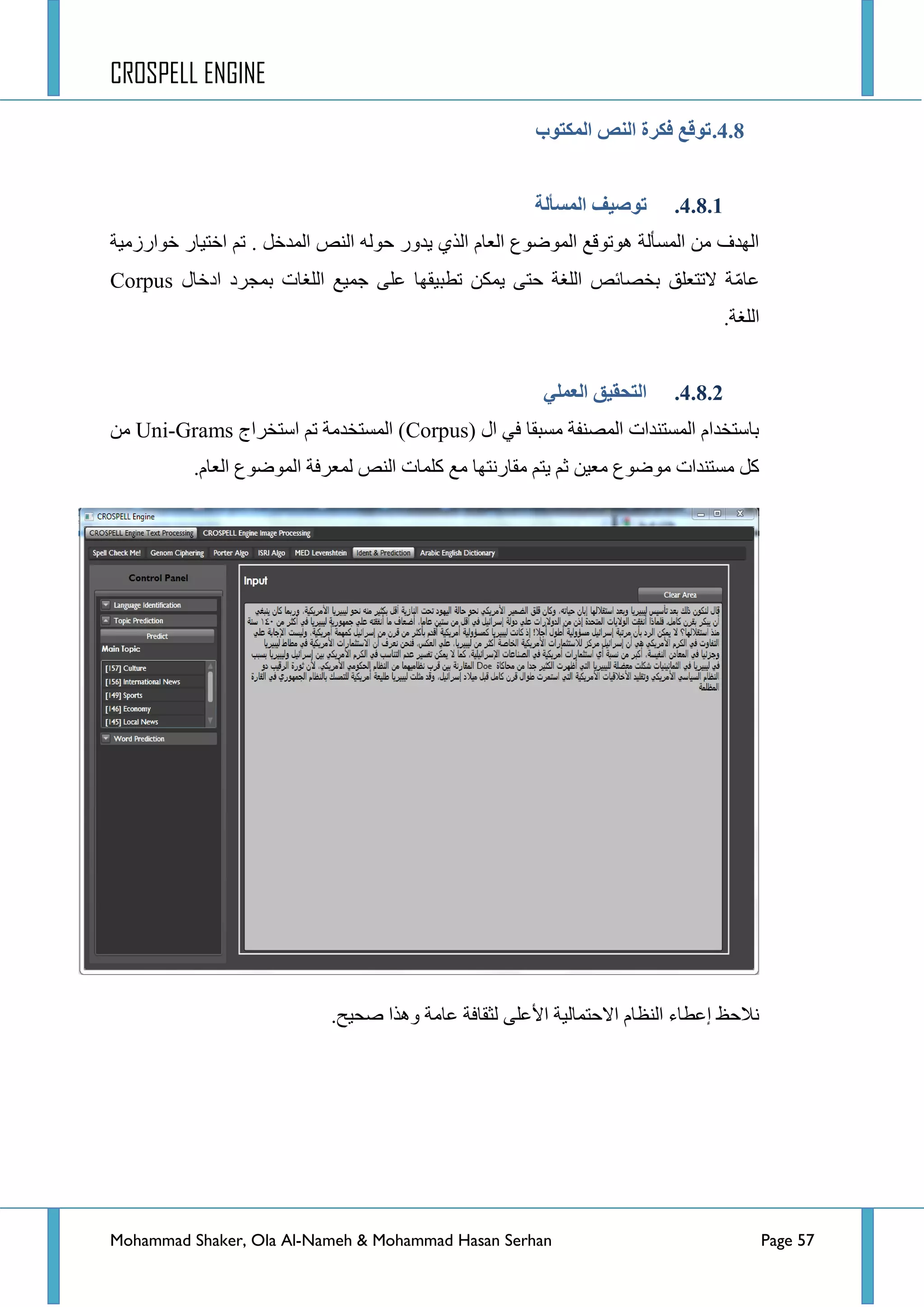 CROSPELL ENGINE
Mohammad Shaker, Ola Al-Nameh & Mohammad Hasan Serhan Page 57
4.8.‫انًكتىة‬ ‫اننض‬ ‫فكزح‬ ‫تىلغ‬
4.8.1.‫انًظأنخ‬ ‫تىطُف‬
. ً‫جٌّذخ‬ ‫جٌٕض‬ ٌٗٛ‫ق‬ ‫٠ذٚس‬ ٞ‫جٌز‬ َ‫جٌؼح‬ ‫جٌّٛػٛع‬ ‫٘ٛضٛلغ‬ ‫جٌّغأٌس‬ ِٓ ‫جٌٙذف‬‫خٛجسصِ١س‬ ‫جخط١حس‬ ُ‫ض‬
ِّ‫ػح‬‫جدخحي‬ ‫ذّؿشد‬ ‫جٌٍغحش‬ ‫ؾّ١غ‬ ٍٝ‫ػ‬ ‫ضطر١مٙح‬ ٓ‫٠ّى‬ ٝ‫قط‬ ‫جٌٍغس‬ ‫ذخظحتض‬ ‫الضطؼٍك‬ ‫س‬Corpus
ٌ‫ج‬‫ٍغس‬.
4.8.2.ٍ‫انؼًه‬ ‫انتحمُك‬
( ‫جي‬ ٟ‫ف‬ ‫ِغرمح‬ ‫جٌّظٕفس‬ ‫جٌّغطٕذجش‬ َ‫ذحعطخذج‬Corpus‫جعطخشجؼ‬ ُ‫ض‬ ‫جٌّغطخذِس‬ )Uni-Gramsِٓ
.َ‫جٌؼح‬ ‫جٌّٛػٛع‬ ‫ٌّؼشفس‬ ‫جٌٕض‬ ‫وٍّحش‬ ‫ِغ‬ ‫ِمحسٔطٙح‬ ُ‫٠ط‬ ُ‫غ‬ ٓ١‫ِؼ‬ ‫ِٛػٛع‬ ‫ِغطٕذجش‬ ً‫و‬
ٍٝ‫ج٤ػ‬ ‫جالقطّحٌ١س‬ َ‫جٌٕظح‬ ‫ئػطحء‬ ‫ٔالقع‬.‫طك١ف‬ ‫ٚ٘زج‬ ‫ػحِس‬ ‫ٌػمحفس‬
 