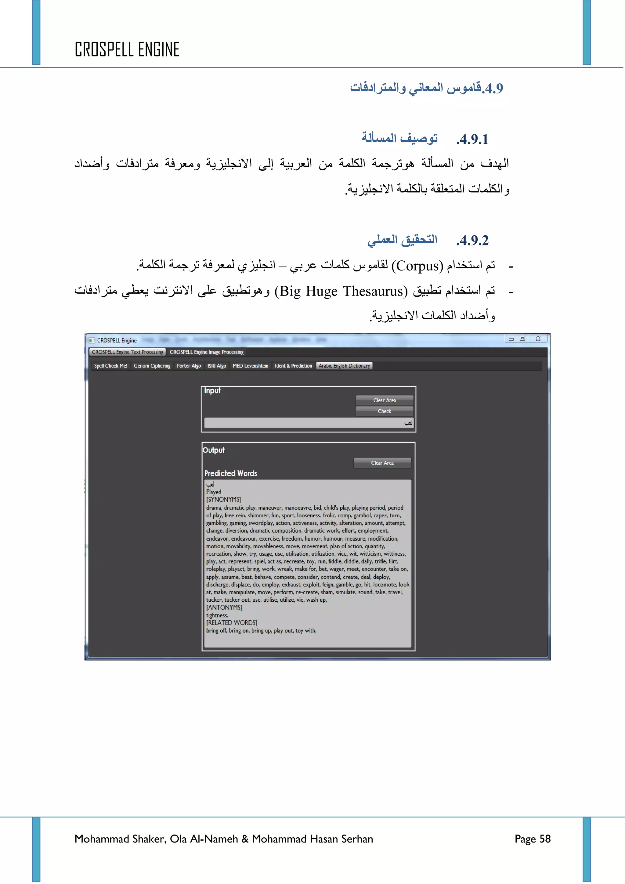 CROSPELL ENGINE
Mohammad Shaker, Ola Al-Nameh & Mohammad Hasan Serhan Page 58
4.9.‫وانًتزادفبد‬ ٍ‫انًؼبن‬ ‫لبيىص‬
4.9.1.‫انًظأنخ‬ ‫تىطُف‬
‫ِطشجدفحش‬ ‫ِٚؼشفس‬ ‫جالٔؿٍ١ض٠س‬ ٌٝ‫ئ‬ ‫جٌؼشذ١س‬ ِٓ ‫جٌىٍّس‬ ‫٘ٛضشؾّس‬ ‫جٌّغأٌس‬ ِٓ ‫جٌٙذف‬‫ٚأػذجد‬
‫ذ‬ ‫جٌّطؼٍمس‬ ‫ٚجٌىٍّحش‬.‫جالٔؿٍ١ض٠س‬ ‫حٌىٍّس‬
4.9.2.ٍ‫انؼًه‬ ‫انتحمُك‬
-( َ‫جعطخذج‬ ُ‫ض‬Corpus)ٟ‫ػشذ‬ ‫وٍّحش‬ ‫ٌمحِٛط‬–‫جٌىٍّس‬ ‫ضشؾّس‬ ‫ٌّؼشفس‬ ٞ‫جٔؿٍ١ض‬.
-( ‫ضطر١ك‬ َ‫جعطخذج‬ ُ‫ض‬Big Huge Thesaurus‫ِطشجدفحش‬ ٟ‫٠ؼط‬ ‫جالٔطشٔص‬ ٍٝ‫ػ‬ ‫ٚ٘ٛضطر١ك‬ )
‫ٚأػذجد‬.‫جالٔؿٍ١ض٠س‬ ‫جٌىٍّحش‬
 