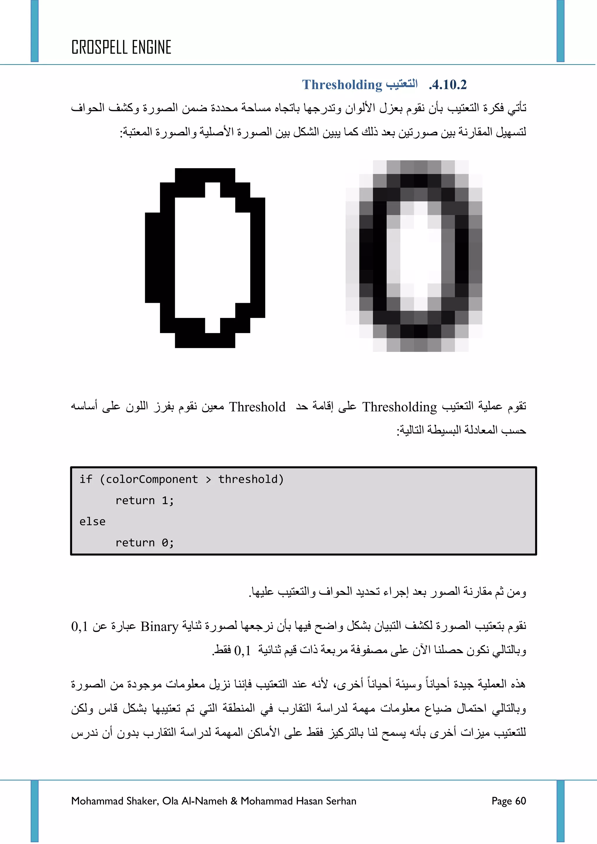 CROSPELL ENGINE
Mohammad Shaker, Ola Al-Nameh & Mohammad Hasan Serhan Page 60
4.11.2.‫انتؼتُت‬Thresholding
ٟ‫ضأض‬‫فىشز‬‫جٌطؼط١د‬‫جٌكٛجف‬ ‫ٚوشف‬ ‫جٌظٛسز‬ ّٓ‫ػ‬ ‫ِكذدز‬ ‫ِغحقس‬ ٖ‫ذحضؿح‬ ‫ٚضذسؾٙح‬ ْ‫ج٤ٌٛج‬ ‫ذؼضي‬ َٛ‫ٔم‬ ْ‫ذأ‬
:‫جٌّؼطرس‬ ‫ٚجٌظٛسز‬ ‫ج٤طٍ١س‬ ‫جٌظٛسز‬ ٓ١‫ذ‬ ً‫جٌشى‬ ٓ١‫٠ر‬ ‫وّح‬ ‫رٌه‬ ‫ذؼذ‬ ٓ١‫طٛسض‬ ٓ١‫ذ‬ ‫جٌّمحسٔس‬ ً١ٙ‫ٌطغ‬
‫جٌطؼط١د‬ ‫ػٍّ١س‬ َٛ‫ضم‬Thresholding‫قذ‬ ‫ئلحِس‬ ٍٝ‫ػ‬Thresholdٗ‫أعحع‬ ٍٝ‫ػ‬ ٌٍْٛ‫ج‬ ‫ذفشص‬ َٛ‫ٔم‬ ٓ١‫ِؼ‬
:‫جٌطحٌ١س‬ ‫جٌرغ١طس‬ ‫جٌّؼحدٌس‬ ‫قغد‬
.‫ػٍ١ٙح‬ ‫ٚجٌطؼط١د‬ ‫جٌكٛجف‬ ‫ضكذ٠ذ‬ ‫ئؾشجء‬ ‫ذؼذ‬ ‫جٌظٛس‬ ‫ِمحسٔس‬ ُ‫غ‬ ِٓٚ
‫جٌظٛسز‬ ‫ذطؼط١د‬ َٛ‫ٔم‬ٌ‫غٕح٠س‬ ‫ٌظٛسز‬ ‫ٔشؾؼٙح‬ ْ‫ذأ‬ ‫ف١ٙح‬ ‫ٚجػف‬ ً‫ذشى‬ ْ‫جٌطر١ح‬ ‫ىشف‬Binary‫ػ‬ٓ‫ػ‬ ‫رحسز‬0,1
‫غٕحت١س‬ ُ١‫ل‬ ‫رجش‬ ‫ِشذؼس‬ ‫ِظفٛفس‬ ٍٝ‫ػ‬ ْ٢‫ج‬ ‫قظٍٕح‬ ْٛ‫ٔى‬ ٌٟ‫ٚذحٌطح‬0,1.‫فمؾ‬
‫جٌظٛسز‬ ِٓ ‫ِٛؾٛدز‬ ‫ِؼٍِٛحش‬ ً٠‫ٔض‬ ‫فإٔح‬ ‫جٌطؼط١د‬ ‫ػٕذ‬ ٗٔ٤ ،ٜ‫أخش‬ ‫أق١حٔح‬ ‫ٚع١ثس‬ ‫أق١حٔح‬ ‫ؾ١ذز‬ ‫جٌؼٍّ١س‬ ٖ‫٘ز‬
‫ذشى‬ ‫ضؼط١رٙح‬ ُ‫ض‬ ٟ‫جٌط‬ ‫جٌّٕطمس‬ ٟ‫ف‬ ‫جٌطمحسخ‬ ‫ٌذسجعس‬ ‫ِّٙس‬ ‫ِؼٍِٛحش‬ ‫ػ١حع‬ ‫جقطّحي‬ ٌٟ‫ٚذحٌطح‬ٓ‫ٌٚى‬ ‫لحط‬ ً
‫ٔذسط‬ ْ‫أ‬ ْٚ‫ذذ‬ ‫جٌطمحسخ‬ ‫ٌذسجعس‬ ‫جٌّّٙس‬ ٓ‫ج٤ِحو‬ ٍٝ‫ػ‬ ‫فمؾ‬ ‫ذحٌطشو١ض‬ ‫ٌٕح‬ ‫٠غّف‬ ٗٔ‫ذأ‬ ٜ‫أخش‬ ‫ِ١ضجش‬ ‫ٌٍطؼط١د‬
if (colorComponent > threshold)
return 1;
else
return 0;
 