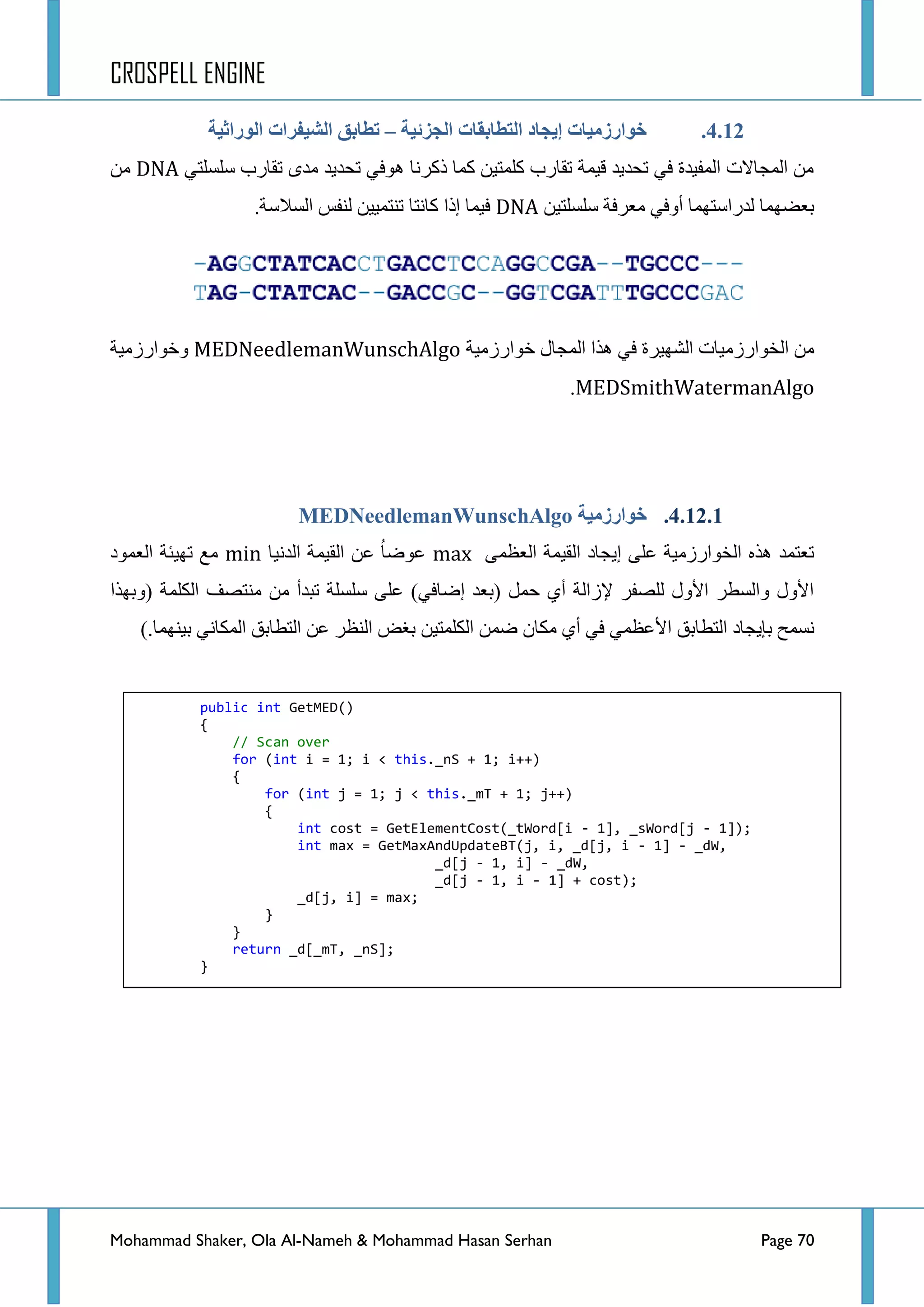 CROSPELL ENGINE
Mohammad Shaker, Ola Al-Nameh & Mohammad Hasan Serhan Page 70
4.12.‫انجشئُخ‬ ‫انتطبثمبد‬ ‫إَجبد‬ ‫خىارسيُبد‬–‫انىراثُخ‬ ‫انشُفزاد‬ ‫تطبثك‬
ٟ‫عٍغٍط‬ ‫ضمحسخ‬ ٜ‫ِذ‬ ‫ضكذ٠ذ‬ ٟ‫٘ٛف‬ ‫روشٔح‬ ‫وّح‬ ٓ١‫وٍّط‬ ‫ضمحسخ‬ ‫ل١ّس‬ ‫ضكذ٠ذ‬ ٟ‫ف‬ ‫جٌّف١ذز‬ ‫جٌّؿحالش‬ ِٓDNAِٓ
ٓ١‫عٍغٍط‬ ‫ِؼشفس‬ ٟ‫أٚف‬ ‫ٌذسجعطّٙح‬ ‫ذؼؼّٙح‬DNA.‫جٌغالعس‬ ‫ٌٕفظ‬ ٓ١١ّ‫ضٕط‬ ‫وحٔطح‬ ‫ئرج‬ ‫ف١ّح‬
‫خٛجسصِ١س‬ ‫جٌّؿحي‬ ‫٘زج‬ ٟ‫ف‬ ‫جٌشٙ١شز‬ ‫جٌخٛجسصِ١حش‬ ِٓMEDNeedlemanWunschAlgo‫ٚخٛجسصِ١س‬
MEDSmithWatermanAlgo.
4.12.1.‫خىارسيُخ‬MEDNeedlemanWunschAlgo
ّٝ‫جٌؼظ‬ ‫جٌم١ّس‬ ‫ئ٠ؿحد‬ ٍٝ‫ػ‬ ‫جٌخٛجسصِ١س‬ ٖ‫٘ز‬ ‫ضؼطّذ‬max‫جٌذٔ١ح‬ ‫جٌم١ّس‬ ٓ‫ػ‬ ُ‫ح‬‫ػٛػ‬min‫جٌؼّٛد‬ ‫ضٙ١ثس‬ ‫ِغ‬
‫(ٚذٙزج‬ ‫جٌىٍّس‬ ‫ِٕطظف‬ ِٓ ‫ضرذأ‬ ‫عٍغٍس‬ ٍٝ‫ػ‬ )ٟ‫ئػحف‬ ‫(ذؼذ‬ ًّ‫ق‬ ٞ‫أ‬ ‫٦صجٌس‬ ‫ٌٍظفش‬ ‫ج٤ٚي‬ ‫ٚجٌغطش‬ ‫ج٤ٚي‬
‫جٌططحذك‬ ‫ذا٠ؿحد‬ ‫ٔغّف‬).‫ذ١ّٕٙح‬ ٟٔ‫جٌّىح‬ ‫جٌططحذك‬ ٓ‫ػ‬ ‫جٌٕظش‬ ‫ذغغ‬ ٓ١‫جٌىٍّط‬ ّٓ‫ػ‬ ْ‫ِىح‬ ٞ‫أ‬ ٟ‫ف‬ ّٟ‫ج٤ػظ‬
public int GetMED()
{
// Scan over
for (int i = 1; i < this._nS + 1; i++)
{
for (int j = 1; j < this._mT + 1; j++)
{
int cost = GetElementCost(_tWord[i - 1], _sWord[j - 1]);
int max = GetMaxAndUpdateBT(j, i, _d[j, i - 1] - _dW,
_d[j - 1, i] - _dW,
_d[j - 1, i - 1] + cost);
_d[j, i] = max;
}
}
return _d[_mT, _nS];
}
 