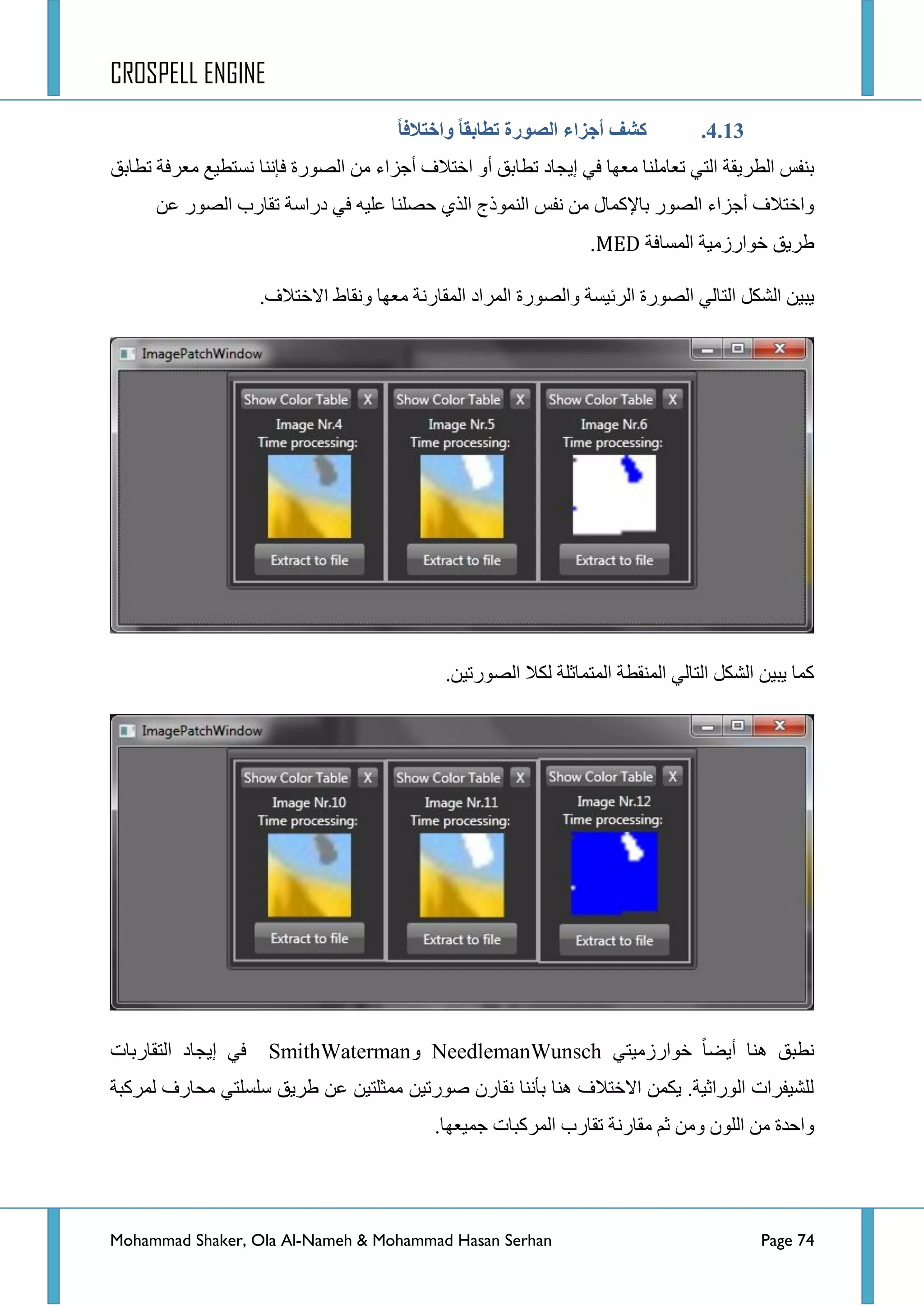 CROSPELL ENGINE
Mohammad Shaker, Ola Al-Nameh & Mohammad Hasan Serhan Page 74
4.13.ً‫ب‬‫واختالف‬ ً‫ب‬‫تطبثم‬ ‫انظىرح‬ ‫أجشاء‬ ‫كشف‬
‫جٌظٛسز‬ ِٓ ‫أؾضجء‬ ‫جخطالف‬ ٚ‫أ‬ ‫ضطحذك‬ ‫ئ٠ؿحد‬ ٟ‫ف‬ ‫ِؼٙح‬ ‫ضؼحٍِٕح‬ ٟ‫جٌط‬ ‫جٌطش٠مس‬ ‫ذٕفظ‬‫فإٔح‬‫ضطحذك‬ ‫ِؼشفس‬ ‫ٔغطط١غ‬
ٓ‫ػ‬ ‫جٌظٛس‬ ‫ضمحسخ‬ ‫دسجعس‬ ٟ‫ف‬ ٗ١ٍ‫ػ‬ ‫قظٍٕح‬ ٞ‫جٌز‬ ‫جٌّٕٛرؼ‬ ‫ٔفظ‬ ِٓ ‫ذح٦وّحي‬ ‫جٌظٛس‬ ‫أؾضجء‬ ‫ٚجخطالف‬
‫جٌّغحفس‬ ‫خٛجسصِ١س‬ ‫ؽش٠ك‬MED.
‫جٌّشجد‬ ‫ٚجٌظٛسز‬ ‫جٌشت١غس‬ ‫جٌظٛسز‬ ٌٟ‫جٌطح‬ ً‫جٌشى‬ ٓ١‫٠ر‬.‫جالخطالف‬ ‫ٚٔمحؽ‬ ‫ِؼٙح‬ ‫جٌّمحسٔس‬
.ٓ١‫جٌظٛسض‬ ‫ٌىال‬ ‫جٌّطّحغٍس‬ ‫جٌّٕمطس‬ ٌٟ‫جٌطح‬ ً‫جٌشى‬ ٓ١‫٠ر‬ ‫وّح‬
ٟ‫خٛجسصِ١ط‬ ‫أ٠ؼح‬ ‫ٕ٘ح‬ ‫ٔطرك‬NeedlemanWunschٚSmithWaterman‫جٌطمحسذحش‬ ‫ئ٠ؿحد‬ ٟ‫ف‬
‫ٌّشورس‬ ‫ِكحسف‬ ٟ‫عٍغٍط‬ ‫ؽش٠ك‬ ٓ‫ػ‬ ٓ١‫ِّػٍط‬ ٓ١‫طٛسض‬ ْ‫ٔمحس‬ ‫ذإٔٔح‬ ‫ٕ٘ح‬ ‫جالخطالف‬ ّٓ‫٠ى‬ .‫جٌٛسجغ١س‬ ‫ٌٍش١فشجش‬
.‫ؾّ١ؼٙح‬ ‫جٌّشورحش‬ ‫ضمحسخ‬ ‫ِمحسٔس‬ ُ‫غ‬ ِٓٚ ٌٍْٛ‫ج‬ ِٓ ‫ٚجقذز‬
 
