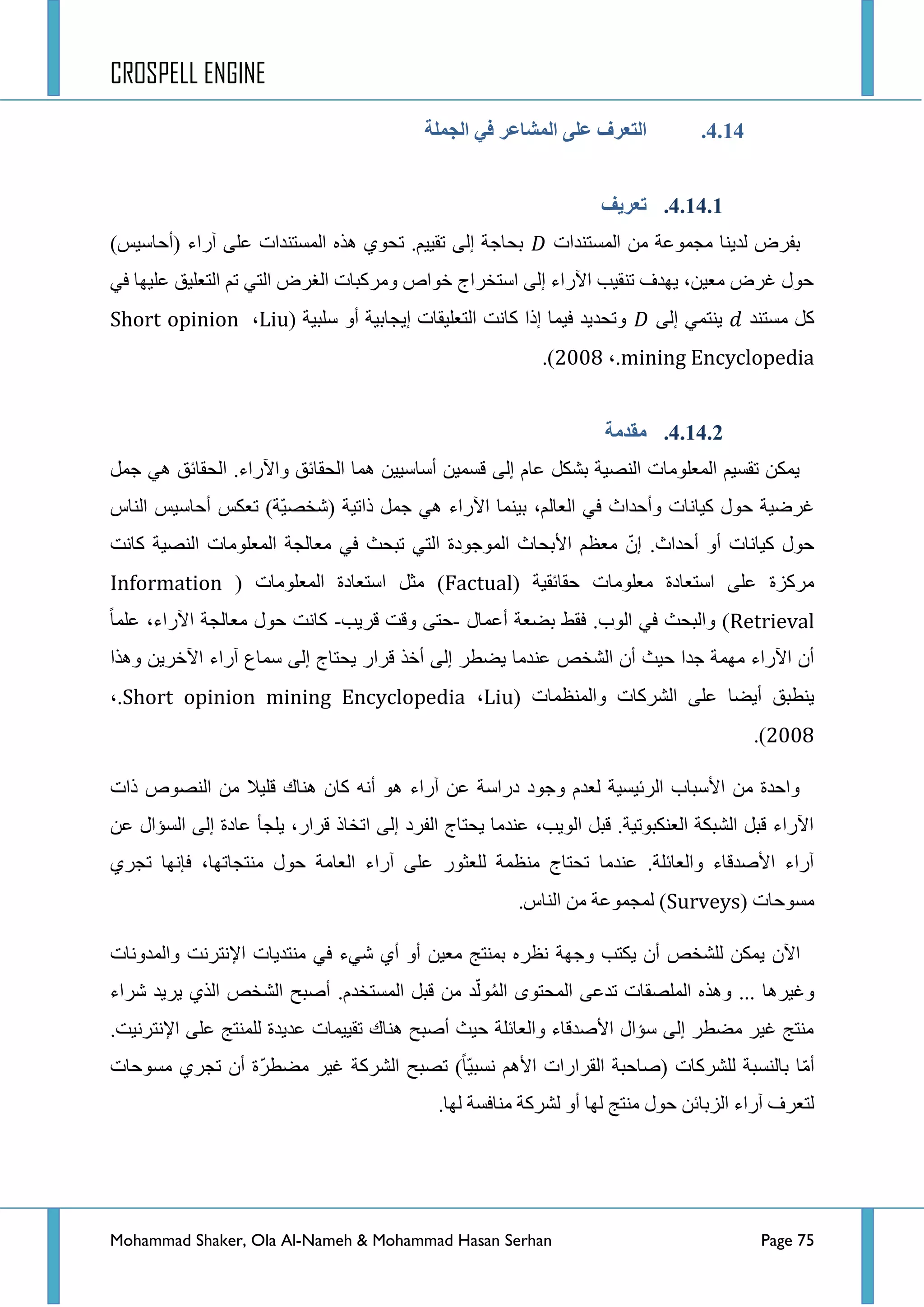 CROSPELL ENGINE
Mohammad Shaker, Ola Al-Nameh & Mohammad Hasan Serhan Page 75
4.14.‫انجًهخ‬ ٍ‫ف‬ ‫انًشبػز‬ ً‫ػه‬ ‫انتؼزف‬
4.14.1.‫تؼزَف‬
‫جٌّغطٕذجش‬ ِٓ ‫ِؿّٛػس‬ ‫ٌذ٠ٕح‬ ‫ذفشع‬)‫(أقحع١ظ‬ ‫آسجء‬ ٍٝ‫ػ‬ ‫جٌّغطٕذجش‬ ٖ‫٘ز‬ ٞٛ‫ضك‬ .ُ١١‫ضم‬ ٌٝ‫ئ‬ ‫ذكحؾس‬
ٟ‫ف‬ ‫ػٍ١ٙح‬ ‫جٌطؼٍ١ك‬ ُ‫ض‬ ٟ‫جٌط‬ ‫جٌغشع‬ ‫ِٚشورحش‬ ‫خٛجص‬ ‫جعطخشجؼ‬ ٌٝ‫ئ‬ ‫ج٢سجء‬ ‫ضٕم١د‬ ‫٠ٙذف‬ ،ٓ١‫ِؼ‬ ‫غشع‬ ‫قٛي‬
‫ِغطٕذ‬ ً‫و‬ٌٝ‫ئ‬ ّٟ‫٠ٕط‬‫عٍر١س‬ ٚ‫أ‬ ‫ئ٠ؿحذ١س‬ ‫جٌطؼٍ١محش‬ ‫وحٔص‬ ‫ئرج‬ ‫ف١ّح‬ ‫ٚضكذ٠ذ‬(Liu،Short opinion
mining Encyclopedia،.422:).
4.14.2.‫يمذيخ‬
ًّ‫ؾ‬ ٟ٘ ‫جٌكمحتك‬ .‫ٚج٢سجء‬ ‫جٌكمحتك‬ ‫ّ٘ح‬ ٓ١١‫أعحع‬ ٓ١ّ‫لغ‬ ٌٝ‫ئ‬ َ‫ػح‬ ً‫ذشى‬ ‫جٌٕظ١س‬ ‫جٌّؼٍِٛحش‬ ُ١‫ضمغ‬ ٓ‫٠ّى‬
‫جٌٕحط‬ ‫أقحع١ظ‬ ‫ضؼىظ‬ )‫ّس‬١‫(شخظ‬ ‫رجض١س‬ ًّ‫ؾ‬ ٟ٘ ‫ج٢سجء‬ ‫ذ١ّٕح‬ ،ٌُ‫جٌؼح‬ ٟ‫ف‬ ‫ٚأقذجظ‬ ‫و١حٔحش‬ ‫قٛي‬ ‫غشػ١س‬
.‫أقذجظ‬ ٚ‫أ‬ ‫و١حٔحش‬ ‫قٛي‬ّْ‫ئ‬٤‫ج‬ ُ‫ِؼظ‬‫وحٔص‬ ‫جٌٕظ١س‬ ‫جٌّؼٍِٛحش‬ ‫ِؼحٌؿس‬ ٟ‫ف‬ ‫ضركع‬ ٟ‫جٌط‬ ‫جٌّٛؾٛدز‬ ‫ذكحظ‬
( ‫قمحتم١س‬ ‫ِؼٍِٛحش‬ ‫جعطؼحدز‬ ٍٝ‫ػ‬ ‫ِشوضز‬Factual( ‫جٌّؼٍِٛحش‬ ‫جعطؼحدز‬ ً‫ِػ‬ )Information
Retrieval‫أػّحي‬ ‫ذؼؼس‬ ‫فمؾ‬ .‫جٌٛخ‬ ٟ‫ف‬ ‫ٚجٌركع‬ )-‫لش٠د‬ ‫ٚلص‬ ٝ‫قط‬-‫ػٍّح‬ ،‫ج٢سجء‬ ‫ِؼحٌؿس‬ ‫قٛي‬ ‫وحٔص‬
ٕ‫ػ‬ ‫جٌشخض‬ ْ‫أ‬ ‫ق١ع‬ ‫ؾذج‬ ‫ِّٙس‬ ‫ج٢سجء‬ ْ‫أ‬‫ٚ٘زج‬ ٓ٠‫ج٢خش‬ ‫آسجء‬ ‫عّحع‬ ٌٝ‫ئ‬ ‫٠كطحؼ‬ ‫لشجس‬ ‫أخز‬ ٌٝ‫ئ‬ ‫٠ؼطش‬ ‫ذِح‬
‫ٚجٌّٕظّحش‬ ‫جٌششوحش‬ ٍٝ‫ػ‬ ‫أ٠ؼح‬ ‫٠ٕطرك‬(Liu،Short opinion mining Encyclopedia،.
422:).
‫رجش‬ ‫جٌٕظٛص‬ ِٓ ‫لٍ١ال‬ ‫ٕ٘حن‬ ْ‫وح‬ ٗٔ‫أ‬ ٛ٘ ‫آسجء‬ ٓ‫ػ‬ ‫دسجعس‬ ‫ٚؾٛد‬ َ‫ٌؼذ‬ ‫جٌشت١غ١س‬ ‫ج٤عرحخ‬ ِٓ ‫ٚجقذز‬
ٓ‫ػ‬ ‫جٌغإجي‬ ٌٝ‫ئ‬ ‫ػحدز‬ ‫٠ٍؿأ‬ ،‫لشجس‬ ‫جضخحر‬ ٌٝ‫ئ‬ ‫جٌفشد‬ ‫٠كطحؼ‬ ‫ػٕذِح‬ ،‫جٌٛ٠د‬ ً‫لر‬ .‫جٌؼٕىرٛض١س‬ ‫جٌشرىس‬ ً‫لر‬ ‫ج٢سجء‬
ٞ‫ضؿش‬ ‫فأٙح‬ ،‫ِٕطؿحضٙح‬ ‫قٛي‬ ‫جٌؼحِس‬ ‫آسجء‬ ٍٝ‫ػ‬ ‫ٌٍؼػٛس‬ ‫ِٕظّس‬ ‫ضكطحؼ‬ ‫ػٕذِح‬ .‫ٚجٌؼحتٍس‬ ‫ج٤طذلحء‬ ‫آسجء‬
( ‫ِغٛقحش‬Surveys.‫جٌٕحط‬ ِٓ ‫ٌّؿّٛػس‬ )
‫ٔظش‬ ‫ٚؾٙس‬ ‫٠ىطد‬ ْ‫أ‬ ‫ٌٍشخض‬ ٓ‫٠ّى‬ ْ٢‫ج‬‫ٚجٌّذٚٔحش‬ ‫ج٦ٔطشٔص‬ ‫ِٕطذ٠حش‬ ٟ‫ف‬ ‫شٟء‬ ٞ‫أ‬ ٚ‫أ‬ ٓ١‫ِؼ‬ ‫ذّٕطؽ‬ ٖ
.َ‫جٌّغطخذ‬ ً‫لر‬ ِٓ ‫ذ‬ٌٌُّّٛ‫ج‬ ٜٛ‫جٌّكط‬ ٝ‫ضذػ‬ ‫جٌٍّظمحش‬ ٖ‫ٚ٘ز‬ ... ‫ٚغ١ش٘ح‬‫ششجء‬ ‫٠ش٠ذ‬ ٞ‫جٌز‬ ‫جٌشخض‬ ‫أطرف‬
.‫ج٦ٔطشٔ١ص‬ ٍٝ‫ػ‬ ‫ٌٍّٕطؽ‬ ‫ػذ٠ذز‬ ‫ضم١١ّحش‬ ‫ٕ٘حن‬ ‫أطرف‬ ‫ق١ع‬ ‫ٚجٌؼحتٍس‬ ‫ج٤طذلحء‬ ‫عإجي‬ ٌٝ‫ئ‬ ‫ِؼطش‬ ‫غ١ش‬ ‫ِٕطؽ‬
( ‫ٌٍششوحش‬ ‫ذحٌٕغرس‬ ‫ح‬ِّ‫أ‬‫ِغٛقحش‬ ٞ‫ضؿش‬ ْ‫أ‬ ‫ّز‬‫ش‬‫ِؼط‬ ‫غ١ش‬ ‫جٌششوس‬ ‫ضظرف‬ )‫ّح‬١‫ٔغر‬ ُ٘٤‫ج‬ ‫جٌمشجسجش‬ ‫طحقرس‬
.‫ٌٙح‬ ‫ِٕحفغس‬ ‫ٌششوس‬ ٚ‫أ‬ ‫ٌٙح‬ ‫ِٕطؽ‬ ‫قٛي‬ ٓ‫جٌضذحت‬ ‫آسجء‬ ‫ٌطؼشف‬
 