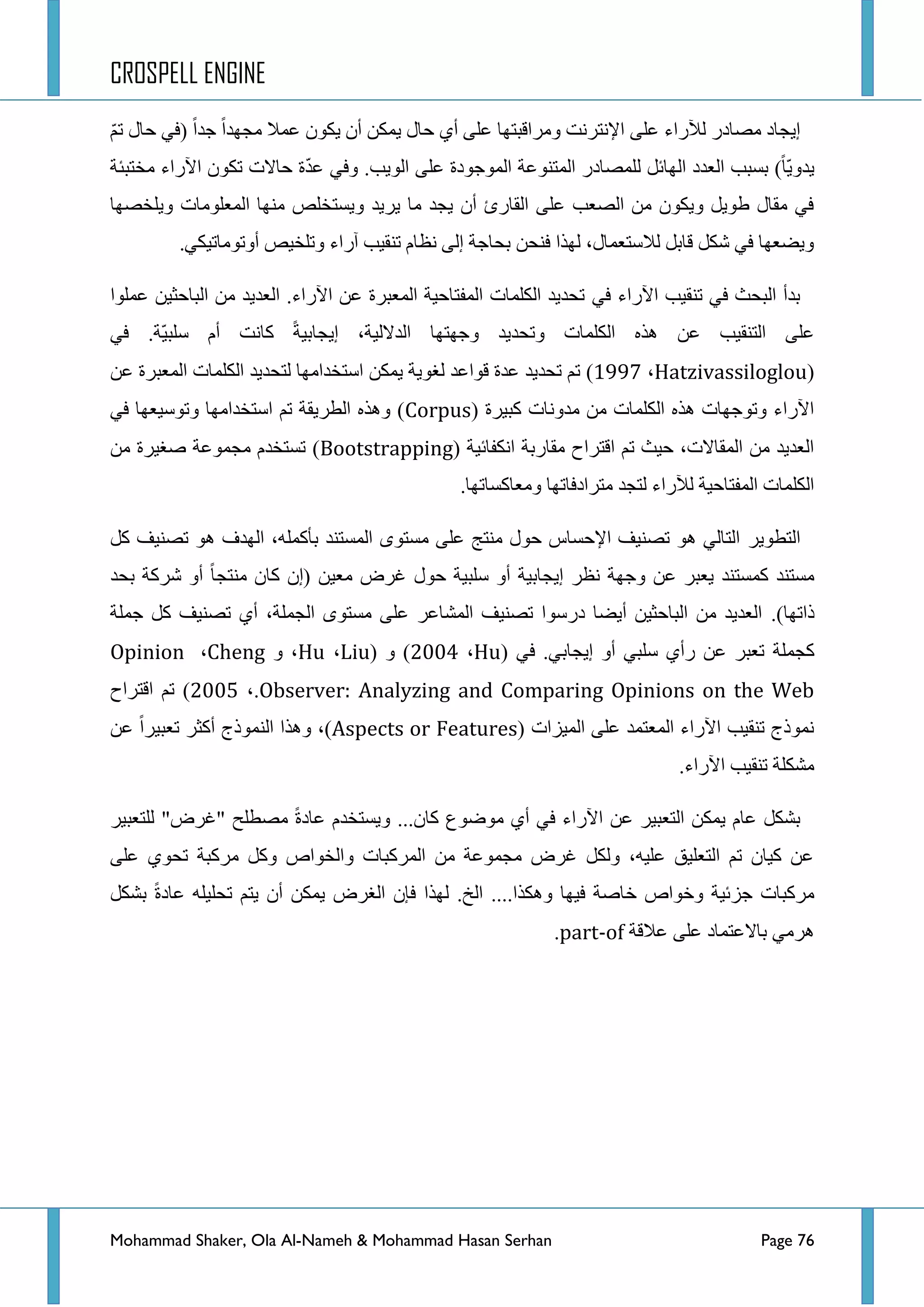 CROSPELL ENGINE
Mohammad Shaker, Ola Al-Nameh & Mohammad Hasan Serhan Page 76
ُّ‫ض‬ ‫قحي‬ ٟ‫(ف‬ ‫ؾذج‬ ‫ِؿٙذج‬ ‫ػّال‬ ْٛ‫٠ى‬ ْ‫أ‬ ٓ‫٠ّى‬ ‫قحي‬ ٞ‫أ‬ ٍٝ‫ػ‬ ‫ِٚشجلرطٙح‬ ‫ج٦ٔطشٔص‬ ٍٝ‫ػ‬ ‫ٌ٣سجء‬ ‫ِظحدس‬ ‫ئ٠ؿحد‬
ٕ‫جٌّط‬ ‫ٌٍّظحدس‬ ً‫جٌٙحت‬ ‫جٌؼذد‬ ‫ذغرد‬ )‫ّح‬٠ٚ‫٠ذ‬‫ِخطرثس‬ ‫ج٢سجء‬ ْٛ‫ضى‬ ‫قحالش‬ ‫ز‬ّ‫ذ‬‫ػ‬ ٟ‫ٚف‬ .‫جٌٛ٠د‬ ٍٝ‫ػ‬ ‫جٌّٛؾٛدز‬ ‫ٛػس‬
‫ٚ٠ٍخظٙح‬ ‫جٌّؼٍِٛحش‬ ‫ِٕٙح‬ ‫ٚ٠غطخٍض‬ ‫٠ش٠ذ‬ ‫ِح‬ ‫٠ؿذ‬ ْ‫أ‬ ‫جٌمحسب‬ ٍٝ‫ػ‬ ‫جٌظؼد‬ ِٓ ْٛ‫ٚ٠ى‬ ً٠ٛ‫ؽ‬ ‫ِمحي‬ ٟ‫ف‬
.ٟ‫أٚضِٛحض١ى‬ ‫ٚضٍخ١ض‬ ‫آسجء‬ ‫ضٕم١د‬ َ‫ٔظح‬ ٌٝ‫ئ‬ ‫ذكحؾس‬ ٓ‫فٕك‬ ‫ٌٙزج‬ ،‫ٌالعطؼّحي‬ ً‫لحذ‬ ً‫شى‬ ٟ‫ف‬ ‫ٚ٠ؼؼٙح‬
ٟ‫ف‬ ‫ج٢سجء‬ ‫ضٕم١د‬ ٟ‫ف‬ ‫جٌركع‬ ‫ذذأ‬‫ػٍّٛج‬ ٓ١‫جٌرحقػ‬ ِٓ ‫جٌؼذ٠ذ‬ .‫ج٢سجء‬ ٓ‫ػ‬ ‫جٌّؼرشز‬ ‫جٌّفطحق١س‬ ‫جٌىٍّحش‬ ‫ضكذ٠ذ‬
ٟ‫ف‬ .‫ّس‬١‫عٍر‬ َ‫أ‬ ‫وحٔص‬ ‫ئ٠ؿحذ١س‬ ،‫جٌذالٌ١س‬ ‫ٚؾٙطٙح‬ ‫ٚضكذ٠ذ‬ ‫جٌىٍّحش‬ ٖ‫٘ز‬ ٓ‫ػ‬ ‫جٌطٕم١د‬ ٍٝ‫ػ‬
(Hatzivassiloglou،3;;9)‫جٌىٍّح‬ ‫ٌطكذ٠ذ‬ ‫جعطخذجِٙح‬ ٓ‫٠ّى‬ ‫ٌغٛ٠س‬ ‫لٛجػذ‬ ‫ػذز‬ ‫ضكذ٠ذ‬ ُ‫ض‬ٓ‫ػ‬ ‫جٌّؼرشز‬ ‫ش‬
( ‫ور١شز‬ ‫ِذٚٔحش‬ ِٓ ‫جٌىٍّحش‬ ٖ‫٘ز‬ ‫ٚضٛؾٙحش‬ ‫ج٢سجء‬Corpusٟ‫ف‬ ‫ٚضٛع١ؼٙح‬ ‫جعطخذجِٙح‬ ُ‫ض‬ ‫جٌطش٠مس‬ ٖ‫ٚ٘ز‬ )
( ‫جٔىفحت١س‬ ‫ِمحسذس‬ ‫جلطشجـ‬ ُ‫ض‬ ‫ق١ع‬ ،‫جٌّمحالش‬ ِٓ ‫جٌؼذ٠ذ‬Bootstrappingِٓ ‫طغ١شز‬ ‫ِؿّٛػس‬ َ‫ضغطخذ‬ )
.‫ِٚؼحوغحضٙح‬ ‫ِطشجدفحضٙح‬ ‫ٌطؿذ‬ ‫ٌ٣سجء‬ ‫جٌّفطحق١س‬ ‫جٌىٍّحش‬
‫جٌططٛ٠ش‬ً‫و‬ ‫ضظٕ١ف‬ ٛ٘ ‫جٌٙذف‬ ،ٍّٗ‫ذأو‬ ‫جٌّغطٕذ‬ ٜٛ‫ِغط‬ ٍٝ‫ػ‬ ‫ِٕطؽ‬ ‫قٛي‬ ‫ج٦قغحط‬ ‫ضظٕ١ف‬ ٛ٘ ٌٟ‫جٌطح‬
‫ذكذ‬ ‫ششوس‬ ٚ‫أ‬ ‫ِٕطؿح‬ ْ‫وح‬ ْ‫(ئ‬ ٓ١‫ِؼ‬ ‫غشع‬ ‫قٛي‬ ‫عٍر١س‬ ٚ‫أ‬ ‫ئ٠ؿحذ١س‬ ‫ٔظش‬ ‫ٚؾٙس‬ ٓ‫ػ‬ ‫٠ؼرش‬ ‫وّغطٕذ‬ ‫ِغطٕذ‬
)‫رجضٙح‬.‫ؾٍّس‬ ً‫و‬ ‫ضظٕ١ف‬ ٞ‫أ‬ ،‫جٌؿٍّس‬ ٜٛ‫ِغط‬ ٍٝ‫ػ‬ ‫جٌّشحػش‬ ‫ضظٕ١ف‬ ‫دسعٛج‬ ‫أ٠ؼح‬ ٓ١‫جٌرحقػ‬ ِٓ ‫جٌؼذ٠ذ‬
‫وؿٍّس‬ٟ‫ف‬ .ٟ‫ئ٠ؿحذ‬ ٚ‫أ‬ ٟ‫عٍر‬ ٞ‫سأ‬ ٓ‫ػ‬ ‫ضؼرش‬(Hu،4226)ٚ(Liu،Huٚ ،Cheng،Opinion
Observer: Analyzing and Comparing Opinions on the Web،.4227)‫جلطشجـ‬ ُ‫ض‬
( ‫جٌّ١ضجش‬ ٍٝ‫ػ‬ ‫جٌّؼطّذ‬ ‫ج٢سجء‬ ‫ضٕم١د‬ ‫ّٔٛرؼ‬Aspects or Featuresٓ‫ػ‬ ‫ضؼر١شج‬ ‫أوػش‬ ‫جٌّٕٛرؼ‬ ‫ٚ٘زج‬ ،)
.‫ج٢سجء‬ ‫ضٕم١د‬ ‫ِشىٍس‬
‫ٌٍطؼر١ش‬ "‫"غشع‬ ‫ِظطٍف‬ ‫ػحدز‬ َ‫ٚ٠غطخذ‬ ...ْ‫وح‬ ‫ِٛػٛع‬ ٞ‫أ‬ ٟ‫ف‬ ‫ج٢سجء‬ ٓ‫ػ‬ ‫جٌطؼر١ش‬ ٓ‫٠ّى‬ َ‫ػح‬ ً‫ذشى‬
ٍٝ‫ػ‬ ٞٛ‫ضك‬ ‫ِشورس‬ ً‫ٚو‬ ‫ٚجٌخٛجص‬ ‫جٌّشورحش‬ ِٓ ‫ِؿّٛػس‬ ‫غشع‬ ً‫ٌٚى‬ ،ٗ١ٍ‫ػ‬ ‫جٌطؼٍ١ك‬ ُ‫ض‬ ْ‫و١ح‬ ٓ‫ػ‬
ً‫ذشى‬ ‫ػحدز‬ ٍٗ١ٍ‫ضك‬ ُ‫٠ط‬ ْ‫أ‬ ٓ‫٠ّى‬ ‫جٌغشع‬ ْ‫فا‬ ‫ٌٙزج‬ .‫جٌخ‬ ....‫ٚ٘ىزج‬ ‫ف١ٙح‬ ‫خحطس‬ ‫ٚخٛجص‬ ‫ؾضت١س‬ ‫ِشورحش‬
‫٘ش‬‫ػاللس‬ ٍٝ‫ػ‬ ‫ذحالػطّحد‬ ِٟpart-of.
 