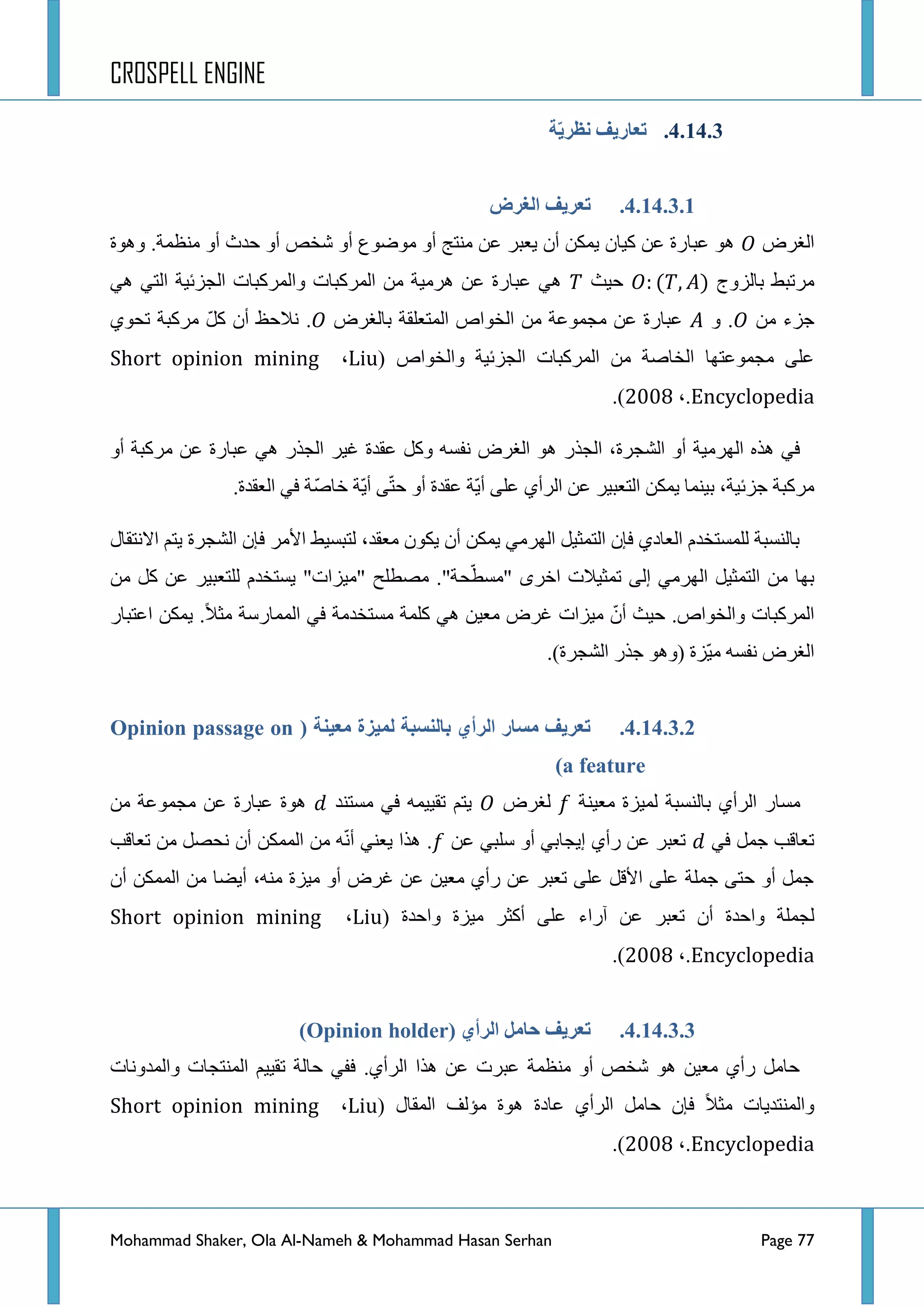 CROSPELL ENGINE
Mohammad Shaker, Ola Al-Nameh & Mohammad Hasan Serhan Page 77
4.14.3.‫خ‬َّ‫نظز‬ ‫تؼبرَف‬
4.14.3.1.‫انغزع‬ ‫تؼزَف‬
‫جٌغشع‬‫ٚ٘ٛز‬ .‫ِٕظّس‬ ٚ‫أ‬ ‫قذظ‬ ٚ‫أ‬ ‫شخض‬ ٚ‫أ‬ ‫ِٛػٛع‬ ٚ‫أ‬ ‫ِٕطؽ‬ ٓ‫ػ‬ ‫٠ؼرش‬ ْ‫أ‬ ٓ‫٠ّى‬ ْ‫و١ح‬ ٓ‫ػ‬ ‫ػرحسز‬ ٛ٘
‫ذحٌضٚؼ‬ ‫ِشضرؾ‬‫ق١ع‬ٟ٘ ٟ‫جٌط‬ ‫جٌؿضت١س‬ ‫ٚجٌّشورحش‬ ‫جٌّشورحش‬ ِٓ ‫٘شِ١س‬ ٓ‫ػ‬ ‫ػرحسز‬ ٟ٘
ِٓ ‫ؾضء‬ٚ .‫ذحٌغشع‬ ‫جٌّطؼٍمس‬ ‫جٌخٛجص‬ ِٓ ‫ِؿّٛػس‬ ٓ‫ػ‬ ‫ػرحسز‬ٞٛ‫ضك‬ ‫ِشورس‬ ًّ‫و‬ ْ‫أ‬ ‫ٔالقع‬ .
‫ٚجٌخٛجص‬ ‫جٌؿضت١س‬ ‫جٌّشورحش‬ ِٓ ‫جٌخحطس‬ ‫ِؿّٛػطٙح‬ ٍٝ‫ػ‬(Liu،Short opinion mining
Encyclopedia،.422:).
‫غ١ش‬ ‫ػمذز‬ ً‫ٚو‬ ٗ‫ٔفغ‬ ‫جٌغشع‬ ٛ٘ ‫جٌؿزس‬ ،‫جٌشؿشز‬ ٚ‫أ‬ ‫جٌٙشِ١س‬ ٖ‫٘ز‬ ٟ‫ف‬ٚ‫أ‬ ‫ِشورس‬ ٓ‫ػ‬ ‫ػرحسز‬ ٟ٘ ‫جٌؿزس‬
.‫جٌؼمذز‬ ٟ‫ف‬ ‫ّس‬‫ط‬‫خح‬ ‫ّس‬٠‫أ‬ ّٝ‫ط‬‫ق‬ ٚ‫أ‬ ‫ػمذز‬ ‫ّس‬٠‫أ‬ ٍٝ‫ػ‬ ٞ‫جٌشأ‬ ٓ‫ػ‬ ‫جٌطؼر١ش‬ ٓ‫٠ّى‬ ‫ذ١ّٕح‬ ،‫ؾضت١س‬ ‫ِشورس‬
‫جالٔطمحي‬ ُ‫٠ط‬ ‫جٌشؿشز‬ ْ‫فا‬ ‫ج٤ِش‬ ‫ٌطرغ١ؾ‬ ،‫ِؼمذ‬ ْٛ‫٠ى‬ ْ‫أ‬ ٓ‫٠ّى‬ ِٟ‫جٌٙش‬ ً١‫جٌطّػ‬ ْ‫فا‬ ٞ‫جٌؼحد‬ َ‫ٌٍّغطخذ‬ ‫ذحٌٕغرس‬
‫ك‬ّ‫"ِغط‬ ٜ‫جخش‬ ‫ضّػ١الش‬ ٌٝ‫ئ‬ ِٟ‫جٌٙش‬ ً١‫جٌطّػ‬ ِٓ ‫ذٙح‬ِٓ ً‫و‬ ٓ‫ػ‬ ‫ٌٍطؼر١ش‬ َ‫٠غطخذ‬ "‫"ِ١ضجش‬ ‫ِظطٍف‬ ."‫س‬
‫جػطرحس‬ ٓ‫٠ّى‬ .‫ِػال‬ ‫جٌّّحسعس‬ ٟ‫ف‬ ‫ِغطخذِس‬ ‫وٍّس‬ ٟ٘ ٓ١‫ِؼ‬ ‫غشع‬ ‫ِ١ضجش‬ ّْ‫أ‬ ‫ق١ع‬ .‫ٚجٌخٛجص‬ ‫جٌّشورحش‬
.)‫جٌشؿشز‬ ‫ؾزس‬ ٛ٘ٚ( ‫ّضز‬١ِ ٗ‫ٔفغ‬ ‫جٌغشع‬
4.14.3.2.( ‫يؼُنخ‬ ‫نًُشح‬ ‫ثبننظجخ‬ ٌ‫انزأ‬ ‫يظبر‬ ‫تؼزَف‬Opinion passage on
a feature)
‫ٌّ١ض‬ ‫ذحٌٕغرس‬ ٞ‫جٌشأ‬ ‫ِغحس‬‫ِؼ١ٕس‬ ‫ز‬‫ٌغشع‬‫ِغطٕذ‬ ٟ‫ف‬ ّٗ١١‫ضم‬ ُ‫٠ط‬ِٓ ‫ِؿّٛػس‬ ٓ‫ػ‬ ‫ػرحسز‬ ‫٘ٛز‬
ٟ‫ف‬ ًّ‫ؾ‬ ‫ضؼحلد‬ٓ‫ػ‬ ٟ‫عٍر‬ ٚ‫أ‬ ٟ‫ئ٠ؿحذ‬ ٞ‫سأ‬ ٓ‫ػ‬ ‫ضؼرش‬‫ضؼحلد‬ ِٓ ً‫ٔكظ‬ ْ‫أ‬ ٓ‫جٌّّى‬ ِٓ ّٗٔ‫أ‬ ٟٕ‫٠ؼ‬ ‫٘زج‬ .
ْ‫أ‬ ٓ‫جٌّّى‬ ِٓ ‫أ٠ؼح‬ ،ِٕٗ ‫ِ١ضز‬ ٚ‫أ‬ ‫غشع‬ ٓ‫ػ‬ ٓ١‫ِؼ‬ ٞ‫سأ‬ ٓ‫ػ‬ ‫ضؼرش‬ ٍٝ‫ػ‬ ً‫ج٤ل‬ ٍٝ‫ػ‬ ‫ؾٍّس‬ ٝ‫قط‬ ٚ‫أ‬ ًّ‫ؾ‬
ْ‫أ‬ ‫ٚجقذز‬ ‫ٌؿٍّس‬‫ٚجقذز‬ ‫ِ١ضز‬ ‫أوػش‬ ٍٝ‫ػ‬ ‫آسجء‬ ٓ‫ػ‬ ‫ضؼرش‬(Liu،Short opinion mining
Encyclopedia،.422:).
4.14.3.3.( ٌ‫انزأ‬ ‫حبيم‬ ‫تؼزَف‬Opinion holder)
‫ٚجٌّذٚٔحش‬ ‫جٌّٕطؿحش‬ ُ١١‫ضم‬ ‫قحٌس‬ ٟ‫فف‬ .ٞ‫جٌشأ‬ ‫٘زج‬ ٓ‫ػ‬ ‫ػرشش‬ ‫ِٕظّس‬ ٚ‫أ‬ ‫شخض‬ ٛ٘ ٓ١‫ِؼ‬ ٞ‫سأ‬ ًِ‫قح‬
‫جٌّمحي‬ ‫ِإٌف‬ ‫٘ٛز‬ ‫ػحدز‬ ٞ‫جٌشأ‬ ًِ‫قح‬ ْ‫فا‬ ‫ِػال‬ ‫ٚجٌّٕطذ٠حش‬(Liu،Short opinion mining
Encyclopedia،.422:).
 