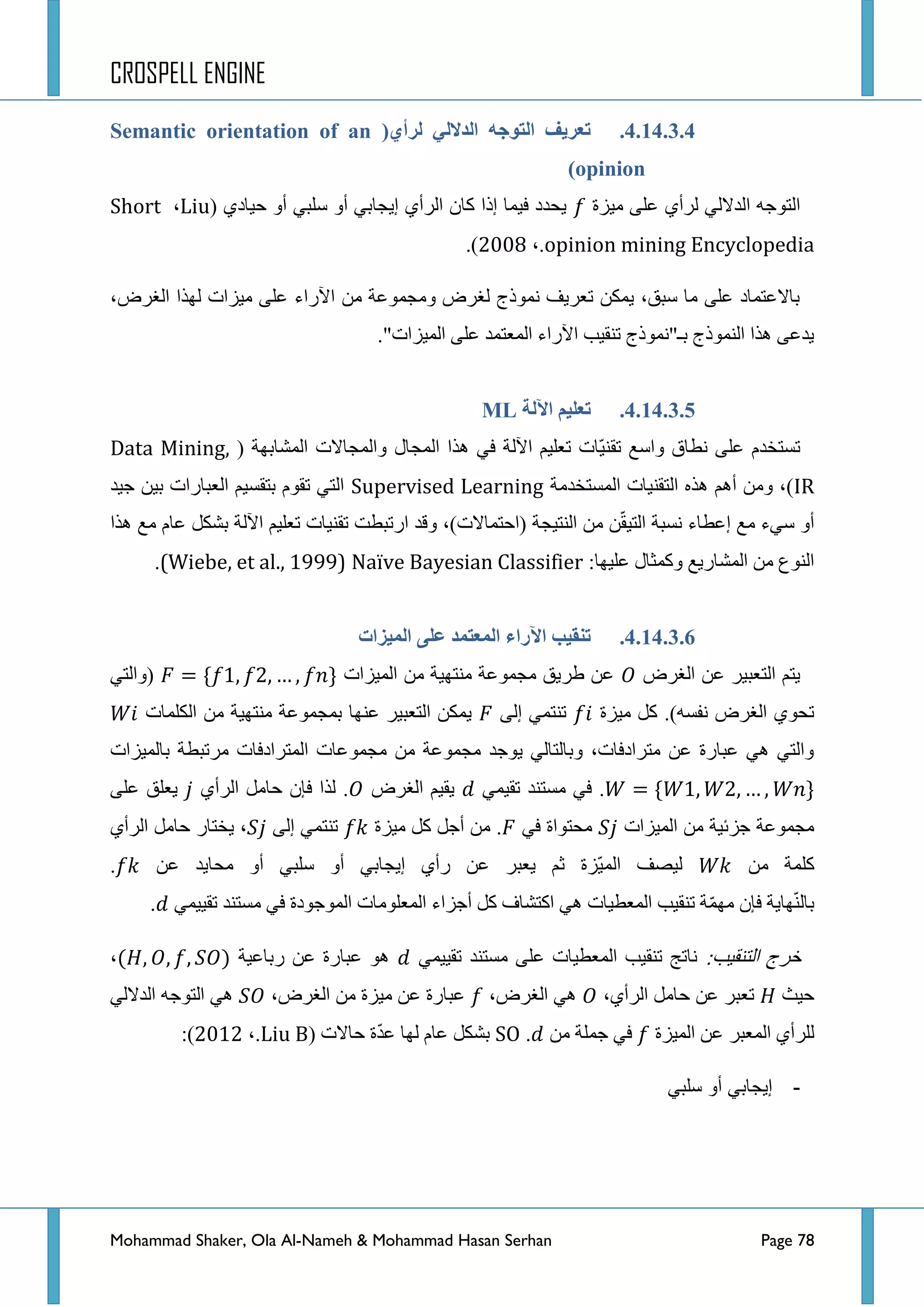 CROSPELL ENGINE
Mohammad Shaker, Ola Al-Nameh & Mohammad Hasan Serhan Page 78
4.14.3.4.(ٌ‫نزأ‬ ٍ‫انذالن‬ ‫انتىجه‬ ‫تؼزَف‬Semantic orientation of an
opinion)
‫ِ١ضز‬ ٍٝ‫ػ‬ ٞ‫ٌشأ‬ ٌٟ‫جٌذال‬ ٗ‫جٌطٛؾ‬ٞ‫ق١حد‬ ٚ‫أ‬ ٟ‫عٍر‬ ٚ‫أ‬ ٟ‫ئ٠ؿحذ‬ ٞ‫جٌشأ‬ ْ‫وح‬ ‫ئرج‬ ‫ف١ّح‬ ‫٠كذد‬(Liu،Short
opinion mining Encyclopedia،.422:).
‫ج‬ ‫ٌٙزج‬ ‫ِ١ضجش‬ ٍٝ‫ػ‬ ‫ج٢سجء‬ ِٓ ‫ِٚؿّٛػس‬ ‫ٌغشع‬ ‫ّٔٛرؼ‬ ‫ضؼش٠ف‬ ٓ‫٠ّى‬ ،‫عرك‬ ‫ِح‬ ٍٝ‫ػ‬ ‫ذحالػطّحد‬،‫ٌغشع‬
."‫جٌّ١ضجش‬ ٍٝ‫ػ‬ ‫جٌّؼطّذ‬ ‫ج٢سجء‬ ‫ضٕم١د‬ ‫ذـ"ّٔٛرؼ‬ ‫جٌّٕٛرؼ‬ ‫٘زج‬ ٝ‫٠ذػ‬
4.14.3.5.‫اِنخ‬ ‫تؼهُى‬ML
( ‫جٌّشحذٙس‬ ‫ٚجٌّؿحالش‬ ‫جٌّؿحي‬ ‫٘زج‬ ٟ‫ف‬ ‫ج٢ٌس‬ ُ١ٍ‫ضؼ‬ ‫ّحش‬١ٕ‫ضم‬ ‫ٚجعغ‬ ‫ٔطحق‬ ٍٝ‫ػ‬ َ‫ضغطخذ‬Data Mining,
IR‫جٌّغطخذِس‬ ‫جٌطمٕ١حش‬ ٖ‫٘ز‬ ُ٘‫أ‬ ِٓٚ ،)Supervised Learning‫ؾ١ذ‬ ٓ١‫ذ‬ ‫جٌؼرحسجش‬ ُ١‫ذطمغ‬ َٛ‫ضم‬ ٟ‫جٌط‬
‫٘زج‬ ‫ِغ‬ َ‫ػح‬ ً‫ذشى‬ ‫ج٢ٌس‬ ُ١ٍ‫ضؼ‬ ‫ضمٕ١حش‬ ‫جسضرطص‬ ‫ٚلذ‬ ،)‫(جقطّحالش‬ ‫جٌٕط١ؿس‬ ِٓ ّٓ‫م‬١‫جٌط‬ ‫ٔغرس‬ ‫ئػطحء‬ ‫ِغ‬ ‫عٟء‬ ٚ‫أ‬
:‫ػٍ١ٙح‬ ‫ٚوّػحي‬ ‫جٌّشحس٠غ‬ ِٓ ‫جٌٕٛع‬Naïve Bayesian Classifier(Wiebe, et al., 1999).
4.14.3.6.‫اِراء‬ ‫تنمُت‬‫انًُشاد‬ ً‫ػه‬ ‫انًؼتًذ‬
‫جٌغشع‬ ٓ‫ػ‬ ‫جٌطؼر١ش‬ ُ‫٠ط‬‫جٌّ١ضجش‬ ِٓ ‫ِٕطٙ١س‬ ‫ِؿّٛػس‬ ‫ؽش٠ك‬ ٓ‫ػ‬ٟ‫(ٚجٌط‬
‫ِ١ضز‬ ً‫و‬ .)ٗ‫ٔفغ‬ ‫جٌغشع‬ ٞٛ‫ضك‬ٌٝ‫ئ‬ ّٟ‫ضٕط‬‫جٌىٍّحش‬ ِٓ ‫ِٕطٙ١س‬ ‫ذّؿّٛػس‬ ‫ػٕٙح‬ ‫جٌطؼر١ش‬ ٓ‫٠ّى‬
ّٛ‫ِؿ‬ ِٓ ‫ِؿّٛػس‬ ‫٠ٛؾذ‬ ٌٟ‫ٚذحٌطح‬ ،‫ِطشجدفحش‬ ٓ‫ػ‬ ‫ػرحسز‬ ٟ٘ ٟ‫ٚجٌط‬‫ذحٌّ١ضجش‬ ‫ِشضرطس‬ ‫جٌّطشجدفحش‬ ‫ػحش‬
ّٟ١‫ضم‬ ‫ِغطٕذ‬ ٟ‫ف‬ .‫جٌغشع‬ ُ١‫٠م‬ٞ‫جٌشأ‬ ًِ‫قح‬ ْ‫فا‬ ‫ٌزج‬ .ٍٝ‫ػ‬ ‫٠ؼٍك‬
‫جٌّ١ضجش‬ ِٓ ‫ؾضت١س‬ ‫ِؿّٛػس‬ٟ‫ف‬ ‫ِكطٛجز‬‫ِ١ضز‬ ً‫و‬ ً‫أؾ‬ ِٓ .ٌٝ‫ئ‬ ّٟ‫ضٕط‬ٞ‫جٌشأ‬ ًِ‫قح‬ ‫٠خطحس‬ ،
ِٓ ‫وٍّس‬ٓ‫ػ‬ ‫ِكح٠ذ‬ ٚ‫أ‬ ٟ‫عٍر‬ ٚ‫أ‬ ٟ‫ئ٠ؿحذ‬ ٞ‫سأ‬ ٓ‫ػ‬ ‫٠ؼرش‬ ُ‫غ‬ ‫ّضز‬١ٌّ‫ج‬ ‫ٌ١ظف‬.
ّٟ١١‫ضم‬ ‫ِغطٕذ‬ ٟ‫ف‬ ‫جٌّٛؾٛدز‬ ‫جٌّؼٍِٛحش‬ ‫أؾضجء‬ ً‫و‬ ‫جوطشحف‬ ٟ٘ ‫جٌّؼط١حش‬ ‫ضٕم١د‬ ‫س‬ِّّٙ ْ‫فا‬ ‫ٙح٠س‬ٌّٕ‫ذح‬.
:‫جٌطٕم١د‬ ‫خشؼ‬ّٟ١١‫ضم‬ ‫ِغطٕذ‬ ٍٝ‫ػ‬ ‫جٌّؼط١حش‬ ‫ضٕم١د‬ ‫ٔحضؽ‬‫سذحػ١س‬ ٓ‫ػ‬ ‫ػرحسز‬ ٛ٘،
‫ق١ع‬‫ضؼ‬،ٞ‫جٌشأ‬ ًِ‫قح‬ ٓ‫ػ‬ ‫رش‬،‫جٌغشع‬ ٟ٘،‫جٌغشع‬ ِٓ ‫ِ١ضز‬ ٓ‫ػ‬ ‫ػرحسز‬ٌٟ‫جٌذال‬ ٗ‫جٌطٛؾ‬ ٟ٘
‫جٌّ١ضز‬ ٓ‫ػ‬ ‫جٌّؼرش‬ ٞ‫ٌٍشأ‬ِٓ ‫ؾٍّس‬ ٟ‫ف‬.SO‫قحالش‬ ‫ز‬ّ‫ذ‬‫ػ‬ ‫ٌٙح‬ َ‫ػح‬ ً‫ذشى‬(Liu B،.4234):
-ً‫سلب‬ ‫أو‬ ً‫إٌجاب‬
 