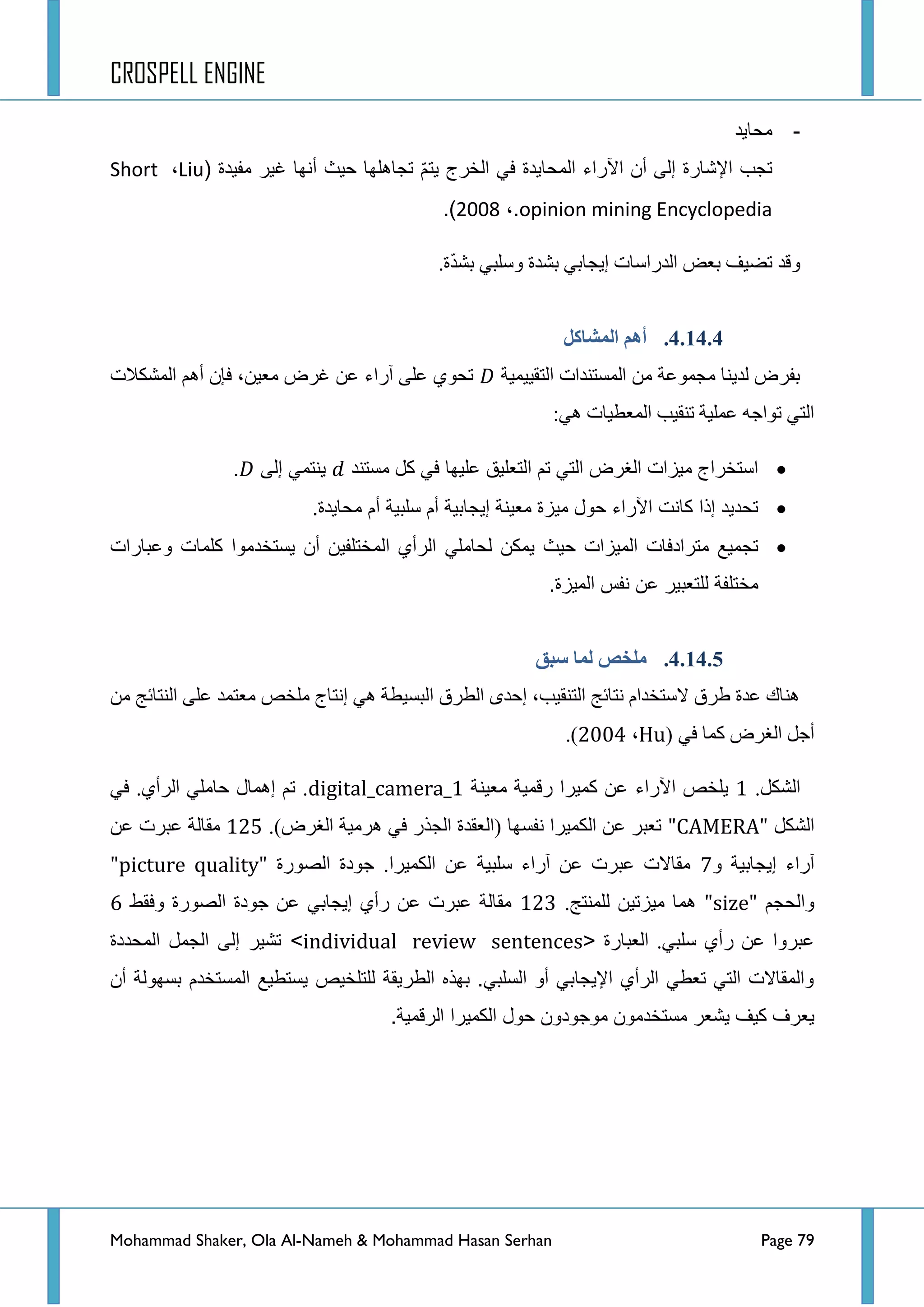 CROSPELL ENGINE
Mohammad Shaker, Ola Al-Nameh & Mohammad Hasan Serhan Page 79
-‫محاٌد‬
‫مفٌدة‬ ‫غٌر‬ ‫أنها‬ ‫حٌث‬ ‫تجاهلها‬ ّ‫م‬‫ٌت‬ ‫الخرج‬ ً‫ف‬ ‫المحاٌدة‬ ‫اآلراء‬ ‫أن‬ ‫إلى‬ ‫اإلشارة‬ ‫تجب‬(Liu،Short
opinion mining Encyclopedia،.2002).
.‫ز‬ّ‫ذ‬‫ذش‬ ٟ‫ٚعٍر‬ ‫ذشذز‬ ٟ‫ئ٠ؿحذ‬ ‫جٌذسجعحش‬ ‫ذؼغ‬ ‫ضؼ١ف‬ ‫ٚلذ‬
4.14.4.‫انًشبكم‬ ‫أهى‬
‫جٌطم١١ّ١س‬ ‫جٌّغطٕذجش‬ ِٓ ‫ِؿّٛػس‬ ‫ٌذ٠ٕح‬ ‫ذفشع‬‫جٌّشىالش‬ ُ٘‫أ‬ ْ‫فا‬ ،ٓ١‫ِؼ‬ ‫غشع‬ ٓ‫ػ‬ ‫آسجء‬ ٍٝ‫ػ‬ ٞٛ‫ضك‬
:ٟ٘ ‫جٌّؼط١حش‬ ‫ضٕم١د‬ ‫ػٍّ١س‬ ٗ‫ضٛجؾ‬ ٟ‫جٌط‬
‫مستند‬ ‫كل‬ ً‫ف‬ ‫علٌها‬ ‫التعلٌق‬ ‫تم‬ ً‫الت‬ ‫الغرض‬ ‫مٌزات‬ ‫استخراج‬‫إلى‬ ً‫ٌنتم‬.
.‫محاٌدة‬ ‫أم‬ ‫سلبٌة‬ ‫أم‬ ‫إٌجابٌة‬ ‫معٌنة‬ ‫مٌزة‬ ‫حول‬ ‫اآلراء‬ ‫كانت‬ ‫إذا‬ ‫تحدٌد‬
ً‫لحامل‬ ‫ٌمكن‬ ‫حٌث‬ ‫المٌزات‬ ‫مترادفات‬ ‫تجمٌع‬‫وعبارات‬ ‫كلمات‬ ‫ٌستخدموا‬ ‫أن‬ ‫المختلفٌن‬ ‫الرأي‬
.‫المٌزة‬ ‫نفس‬ ‫عن‬ ‫للتعبٌر‬ ‫مختلفة‬
4.14.5.‫طجك‬ ‫نًب‬ ‫يهخض‬
ِٓ ‫جٌٕطحتؽ‬ ٍٝ‫ػ‬ ‫ِؼطّذ‬ ‫ٍِخض‬ ‫ئٔطحؼ‬ ٟ٘ ‫جٌرغ١طس‬ ‫جٌطشق‬ ٜ‫ئقذ‬ ،‫جٌطٕم١د‬ ‫ٔطحتؽ‬ َ‫العطخذج‬ ‫ؽشق‬ ‫ػذز‬ ‫ٕ٘حن‬
ٟ‫ف‬ ‫وّح‬ ‫جٌغشع‬ ً‫أؾ‬(Hu،4226).
.ً‫جٌشى‬3‫ج٢سجء‬ ‫٠ٍخض‬‫ِؼ١ٕس‬ ‫سلّ١س‬ ‫وّ١شج‬ ٓ‫ػ‬digital_camera_1ٟ‫ف‬ .ٞ‫جٌشأ‬ ٍِٟ‫قح‬ ‫ئّ٘حي‬ ُ‫ض‬ .
ً‫جٌشى‬"CAMERA".)‫جٌغشع‬ ‫٘شِ١س‬ ٟ‫ف‬ ‫جٌؿزس‬ ‫(جٌؼمذز‬ ‫ٔفغٙح‬ ‫جٌىّ١شج‬ ٓ‫ػ‬ ‫ضؼرش‬347ٓ‫ػ‬ ‫ػرشش‬ ‫ِمحٌس‬
ٚ ‫ئ٠ؿحذ١س‬ ‫آسجء‬9‫جٌظٛسز‬ ‫ؾٛدز‬ .‫جٌىّ١شج‬ ٓ‫ػ‬ ‫عٍر١س‬ ‫آسجء‬ ٓ‫ػ‬ ‫ػرشش‬ ‫ِمحالش‬"picture quality"
ُ‫ٚجٌكؿ‬"size".‫ٌٍّٕطؽ‬ ٓ١‫ِ١ضض‬ ‫ّ٘ح‬345‫ٚفمؾ‬ ‫جٌظٛسز‬ ‫ؾٛدز‬ ٓ‫ػ‬ ٟ‫ئ٠ؿحذ‬ ٞ‫سأ‬ ٓ‫ػ‬ ‫ػرشش‬ ‫ِمحٌس‬8
‫جٌؼرحسز‬ .ٟ‫عٍر‬ ٞ‫سأ‬ ٓ‫ػ‬ ‫ػرشٚج‬<individual review sentences>‫المحددة‬ ‫الجمل‬ ‫إلى‬ ‫تشٌر‬
‫أن‬ ‫بسهولة‬ ‫المستخدم‬ ‫ٌستطٌع‬ ‫للتلخٌص‬ ‫الطرٌقة‬ ‫بهذه‬ .ً‫السلب‬ ‫أو‬ ً‫اإلٌجاب‬ ‫الرأي‬ ً‫تعط‬ ً‫الت‬ ‫والمقاالت‬
ٌ ‫كٌف‬ ‫ٌعرف‬.‫الرقمٌة‬ ‫الكمٌرا‬ ‫حول‬ ‫موجودون‬ ‫مستخدمون‬ ‫شعر‬
 