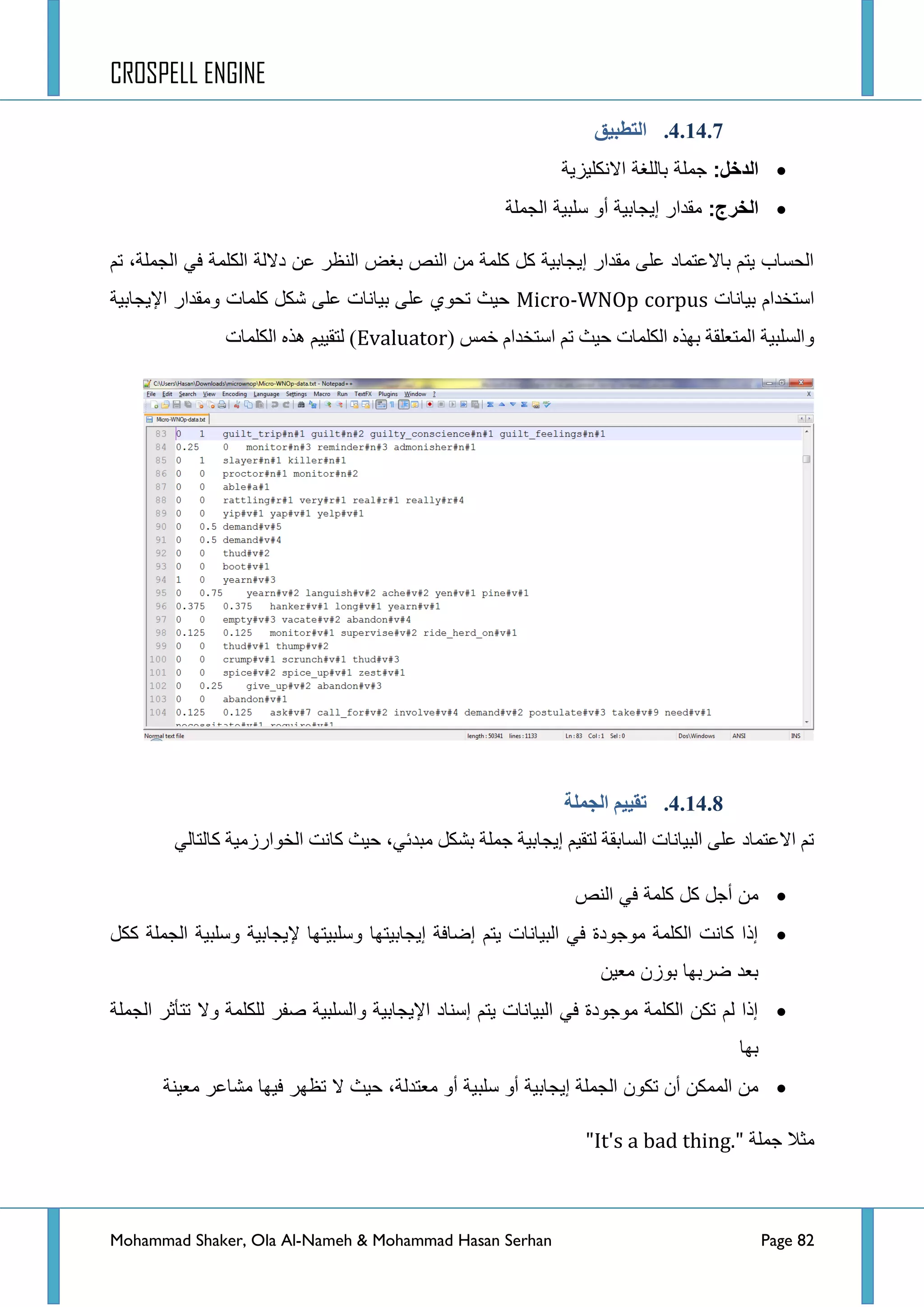 CROSPELL ENGINE
Mohammad Shaker, Ola Al-Nameh & Mohammad Hasan Serhan Page 82
4.14.7.‫انتطجُك‬
‫الدخل‬:‫االنكلٌزٌة‬ ‫باللغة‬ ‫جملة‬
‫الخرج‬:‫الجملة‬ ‫سلبٌة‬ ‫أو‬ ‫إٌجابٌة‬ ‫مقدار‬
ُ‫ض‬ ،‫جٌؿٍّس‬ ٟ‫ف‬ ‫جٌىٍّس‬ ‫دالٌس‬ ٓ‫ػ‬ ‫جٌٕظش‬ ‫ذغغ‬ ‫جٌٕض‬ ِٓ ‫وٍّس‬ ً‫و‬ ‫ئ٠ؿحذ١س‬ ‫ِمذجس‬ ٍٝ‫ػ‬ ‫ذحالػطّحد‬ ُ‫٠ط‬ ‫جٌكغحخ‬
‫ذ١حٔحش‬ َ‫جعطخذج‬Micro-WNOp corpus‫ج٦٠ؿحذ١س‬ ‫ِٚمذجس‬ ‫وٍّحش‬ ً‫شى‬ ٍٝ‫ػ‬ ‫ذ١حٔحش‬ ٍٝ‫ػ‬ ٞٛ‫ضك‬ ‫ق١ع‬
( ‫خّظ‬ َ‫جعطخذج‬ ُ‫ض‬ ‫ق١ع‬ ‫جٌىٍّحش‬ ٖ‫ذٙز‬ ‫جٌّطؼٍمس‬ ‫ٚجٌغٍر١س‬Evaluator‫جٌىٍّحش‬ ٖ‫٘ز‬ ُ١١‫ٌطم‬ )
4.14.8.‫انجًهخ‬ ‫تمُُى‬
ٌٟ‫وحٌطح‬ ‫جٌخٛجسصِ١س‬ ‫وحٔص‬ ‫ق١ع‬ ،ٟ‫ِرذت‬ ً‫ذشى‬ ‫ؾٍّس‬ ‫ئ٠ؿحذ١س‬ ُ١‫ٌطم‬ ‫جٌغحذمس‬ ‫جٌر١حٔحش‬ ٍٝ‫ػ‬ ‫جالػطّحد‬ ُ‫ض‬
‫كلمة‬ ‫كل‬ ‫أجل‬ ‫من‬‫النص‬ ً‫ف‬
‫ككل‬ ‫الجملة‬ ‫وسلبٌة‬ ‫إلٌجابٌة‬ ‫وسلبٌتها‬ ‫إٌجابٌتها‬ ‫إضافة‬ ‫ٌتم‬ ‫البٌانات‬ ً‫ف‬ ‫موجودة‬ ‫الكلمة‬ ‫كانت‬ ‫إذا‬
‫معٌن‬ ‫بوزن‬ ‫ضربها‬ ‫بعد‬
‫الجملة‬ ‫تتأثر‬ ‫وال‬ ‫للكلمة‬ ‫صفر‬ ‫والسلبٌة‬ ‫اإلٌجابٌة‬ ‫إسناد‬ ‫ٌتم‬ ‫البٌانات‬ ً‫ف‬ ‫موجودة‬ ‫الكلمة‬ ‫تكن‬ ‫لم‬ ‫إذا‬
‫بها‬
‫سلب‬ ‫أو‬ ‫إٌجابٌة‬ ‫الجملة‬ ‫تكون‬ ‫أن‬ ‫الممكن‬ ‫من‬‫معٌنة‬ ‫مشاعر‬ ‫فٌها‬ ‫تظهر‬ ‫ال‬ ‫حٌث‬ ،‫معتدلة‬ ‫أو‬ ‫ٌة‬
‫ؾٍّس‬ ‫ِػال‬"It's a bad thing."
 