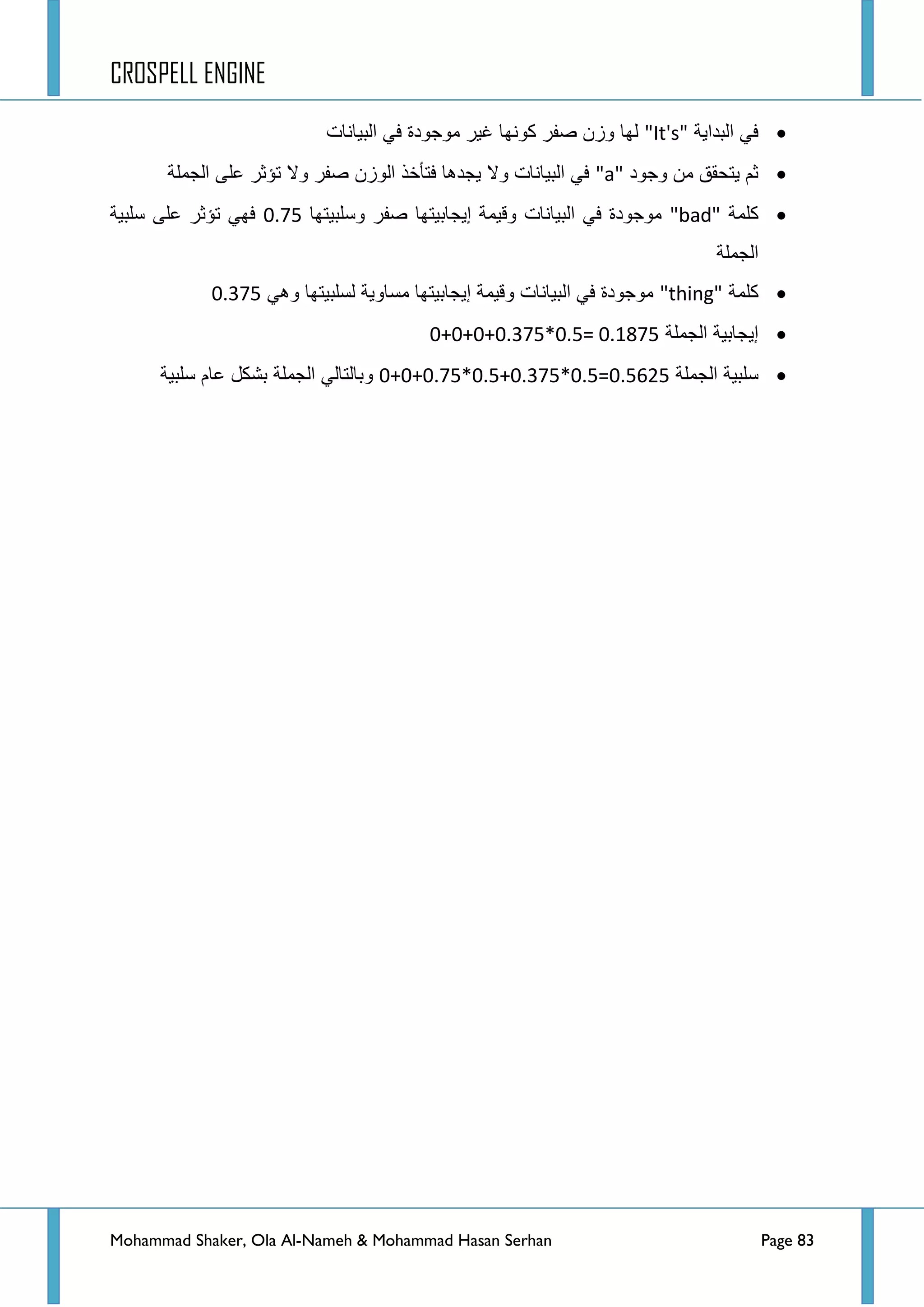 CROSPELL ENGINE
Mohammad Shaker, Ola Al-Nameh & Mohammad Hasan Serhan Page 83
‫البداٌة‬ ً‫ف‬"It's"‫البٌانات‬ ً‫ف‬ ‫موجودة‬ ‫غٌر‬ ‫كونها‬ ‫صفر‬ ‫وزن‬ ‫لها‬
‫وجود‬ ‫من‬ ‫ٌتحقق‬ ‫ثم‬"a"‫الجملة‬ ‫على‬ ‫تؤثر‬ ‫وال‬ ‫صفر‬ ‫الوزن‬ ‫فتأخذ‬ ‫ٌجدها‬ ‫وال‬ ‫البٌانات‬ ً‫ف‬
‫كلمة‬"bad"‫إٌجابٌتها‬ ‫وقٌمة‬ ‫البٌانات‬ ً‫ف‬ ‫موجودة‬‫وسلبٌتها‬ ‫صفر‬0.75‫سلبٌة‬ ‫على‬ ‫تؤثر‬ ً‫فه‬
‫الجملة‬
‫كلمة‬"thing"ً‫وه‬ ‫لسلبٌتها‬ ‫مساوٌة‬ ‫إٌجابٌتها‬ ‫وقٌمة‬ ‫البٌانات‬ ً‫ف‬ ‫موجودة‬0.375
‫الجملة‬ ‫إٌجابٌة‬0+0+0+0.375*0.5= 0.1875
‫الجملة‬ ‫سلبٌة‬0+0+0.75*0.5+0.375*0.5=0.5625‫سلبٌة‬ ‫عام‬ ‫بشكل‬ ‫الجملة‬ ً‫وبالتال‬
 