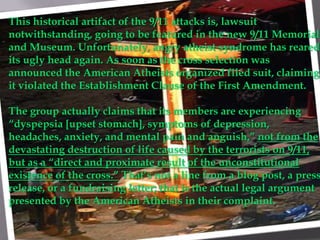 This historical artifact of the 9/11 attacks is, lawsuit
notwithstanding, going to be featured in the new 9/11 Memorial
and Museum. Unfortunately, angry atheist syndrome has reared
its ugly head again. As soon as the cross selection was
announced the American Atheists organized filed suit, claiming
it violated the Establishment Clause of the First Amendment.

The group actually claims that its members are experiencing
“dyspepsia [upset stomach], symptoms of depression,
headaches, anxiety, and mental pain and anguish,” not from the
devastating destruction of life caused by the terrorists on 9/11,
but as a “direct and proximate result of the unconstitutional
existence of the cross.” That’s not a line from a blog post, a press
release, or a fundraising letter; that is the actual legal argument
presented by the American Atheists in their complaint.
 