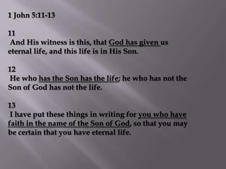 1 John 5:11-13

11
And His witness is this, that God has given us
eternal life, and this life is in His Son.

12
He who has the Son has the life; he who has not the
Son of God has not the life.

13
 I have put these things in writing for you who have
faith in the name of the Son of God, so that you may
be certain that you have eternal life.
 