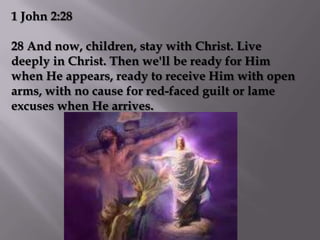 1 John 2:28

28 And now, children, stay with Christ. Live
deeply in Christ. Then we'll be ready for Him
when He appears, ready to receive Him with open
arms, with no cause for red-faced guilt or lame
excuses when He arrives.
 